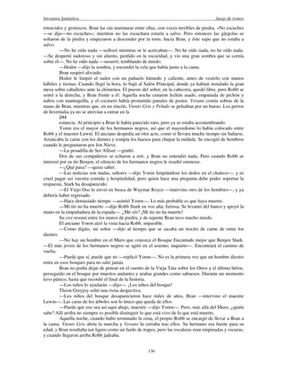 literatura fantástica Juego de tronos
136
retorcidos y grotescos. Bran las oía murmurar entre ellas, con voces terribles de piedra. «No escuches
—se dijo—no escuches»; mientras no las escuchara estaría a salvo. Pero entonces las gárgolas se
soltaron de la piedra y empezaron a descender por la torre, hacia Bran, y éste supo que no estaba a
salvo.
—No he oído nada —sollozó mientras se le acercaban—. No he oído nada, no he oído nada.
—Se despertó sudoroso y sin aliento, perdido en la oscuridad, y vio una gran sombra que se cernía
sobre él—. No he oído nada —susurró, temblando de miedo.
—Hodor —dijo la sombra, y encendió la vela que había junto a la cama.
Bran suspiró aliviado.
Hodor le limpió el sudor con un pañuelo húmedo y caliente, antes de vestirlo con manos
hábiles y tiernas. Cuando llegó la hora, lo bajó al Salón Principal, donde ya habían instalado la gran
mesa sobre caballetes ante la chimenea. El puesto del señor, en la cabecera, quedó libre, pero Robb se
sentó a la derecha, y Bran frente a él. Aquella noche cenaron lechón asado, empanada de pichón y
nabos con mantequilla, y el cocinero había prometido panales de postre. Verano comía sobras de la
mano de Bran, mientras que, en un rincón, Viento Gris y Peludo se peleaban por un hueso. Los perros
de Invernalia ya no se atrevían a entrar en la
244
estancia. Al principio a Bran le había parecido raro, pero ya se estaba acostumbrando.
Yoren era el mayor de los hermanos negros, así que el mayordomo lo había colocado entre
Robb y el maestre Luwin. El anciano despedía un olor acre, como si llevara mucho tiempo sin bañarse.
Arrancaba la carne con los dientes y rompía los huesos para chupar la médula. Se encogió de hombros
cuando le preguntaron por Jon Nieve.
—La pesadilla de Ser Alliser —gruñó.
Dos de sus compañeros se echaron a reír, y Bran no entendió nada. Pero cuando Robb se
interesó por su tío Benjen, el silencio de los hermanos negros le resultó ominoso.
—¿Qué pasa? —quiso saber.
—Las noticias son malas, señores —dijo Yoren limpiándose los dedos en el chaleco—, y es
cruel pagar así vuestra comida y hospitalidad, pero quien hace una pregunta debe poder soportar la
respuesta. Stark ha desaparecido.
—El Viejo Oso lo envió en busca de Waymar Royce —intervino otro de los hombres—, y ya
debería haber regresado.
—Hace demasiado tiempo —asintió Yoren—. Lo más probable es que haya muerto.
—Mi tío no ha muerto —dijo Robb Stark en voz alta, furiosa. Se levantó del banco y apoyó la
mano en la empuñadura de la espada—. ¿Me oís? ¡Mi tío no ha muerto!
Su voz resonó entre los muros de piedra, y de repente Bran tuvo mucho miedo.
El anciano Yoren alzó la vista hacia Robb, impasible.
—Como digáis, mi señor —dijo al tiempo que se sacaba un trocito de carne de entre los
dientes.
—No hay un hombre en el Muro que conozca el Bosque Encantado mejor que Benjen Stark.
—El más joven de los hermanos negros se agitó en el asiento, inquieto—. Encontrará el camino de
vuelta.
—Puede que sí, puede que no —replicó Yoren—. No es la primera vez que un hombre diestro
entra en esos bosques para no salir jamás.
Bran no podía dejar de pensar en el cuento de la Vieja Tata sobre los Otros y el último héroe,
perseguido en el bosque por muertos andantes y arañas grandes como sabuesos. Durante un momento
tuvo pánico, hasta que recordó el final de la historia.
—Los niños lo ayudarán —dijo—. ¡Los niños del bosque!
Theon Greyjoy soltó una risita despectiva.
—Los niños del bosque desaparecieron hace miles de años, Bran —intervino el maestre
Luwin—. Las caras de los árboles son lo único que queda de ellos.
—Puede que eso sea así aquí abajo, maestre —dijo Yoren—. Pero, más allá del Muro, ¿quién
sabe? Allí arriba no siempre es posible distinguir lo que está vivo de lo que está muerto.
Aquella noche, cuando hubo terminado la cena, el propio Robb se encargó de llevar a Bran a
la cama. Viento Gris abría la marcha y Verano la cerraba tras ellos. Su hermano era fuerte para su
edad, y Bran resultaba tan ligero como un fardo de trapos, pero las escaleras eran empinadas y oscuras,
y cuando llegaron arriba Robb jadeaba.
 