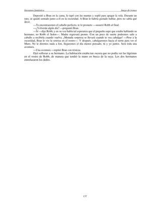 literatura fantástica Juego de tronos
137
Depositó a Bran en la cama, lo tapó con las mantas y sopló para apagar la vela. Durante un
rato, se quedó sentado junto a él en la oscuridad. A Bran le habría gustado hablar, pero no sabía qué
decir.
—Te encontraremos el caballo perfecto, te lo prometo —susurró Robb al final.
—¿Volverán algún día? —preguntó Bran.
—Sí —dijo Robb, y en su voz había tal esperanza que el pequeño supo que estaba hablando su
hermano, no Robb el Señor—. Madre regresará pronto. Con un poco de suerte podremos salir a
caballo a recibirla cuando vuelva. ¡Menuda sorpresa se llevará cuando te vea cabalgar! —Pese a la
oscuridad, Bran le vio la sonrisa en el rostro—. Y después, cabalgaremos hacia el norte para ver el
Muro. No le diremos nada a Jon, llegaremos el día menos pensado, tú y yo juntos. Será toda una
aventura.
—Una aventura —repitió Bran con tristeza.
Oyó sollozar a su hermano. La habitación estaba tan oscura que no podía ver las lágrimas
en el rostro de Robb, de manera que tendió la mano en busca de la suya. Los dos hermanos
entrelazaron los dedos.
 