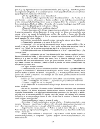 literatura fantástica Juego de tronos
139
para mí, y soy el primero en reconocer y admirar su talento, pero es joven, y a menudo los jóvenes
no comprenden la fragilidad de un cuerpo envejecido. Estaba purgando a Lord Arryn con pócimas
y jugo de pimienta. Temí que eso lo matara.
—¿Os dijo algo Lord Arryn en sus últimas horas?
—En su delirio, la Mano repitió muchas veces el nombre de Robert —dijo Pycelle con el
ceño fruncido—, pero no sabría deciros si llamaba a su hijo o al rey. Lady Lysa no consintió que
el niño entrara en la habitación por temor a que se contagiara. El rey iba a visitarlo y se pasaba
horas sentado junto al lecho, le hablaba y bromeaba sobre cosas del pasado para tratar de levantar
el ánimo a Lord Jon. El cariño que le profesaba era evidente.
—¿Nada más? ¿Cuáles fueron sus últimas palabras?
—Cuando vi que ya no cabía albergar ninguna esperanza, administré a la Mano la leche de
la amapola para que no sufriera. Justo antes de cerrar los ojos por última vez, susurró algo a su
esposa y al rey, una especie de bendición para su hijo. «La semilla es fuerte», dijo. Costaba
trabajo entender qué decía. La muerte le llegó al amanecer, pero después de aquello Lord Jon se
quedó tranquilo. No volvió a hablar.
Ned bebió otro sorbo de leche, aunque le costaba contener las náuseas ante el dulzor.
—¿Notasteis algo antinatural en la muerte de Lord Arryn?
—¿Antinatural? —La voz del anciano maestre era un susurro apenas audible—. No, la
verdad es que no. Fue triste, sin duda. Pero, en cierto modo, no hay nada tan natural como la
muerte, Lord Eddard. Jon Arryn descansa en paz ya, por fin se ha librado de su carga.
—¿Habíais visto otros casos de la enfermedad que se lo llevó? —preguntó Ned—. ¿En
otros pacientes?
—Hace casi cuarenta años que soy Gran Maestre de los Siete Reinos —replicó Pycelle—.
Durante el reinado de Robert, y antes de él el de Aerys Targaryen, y antes de él el de su padre
Jaehaerys II, y antes del suyo, durante unos meses, serví al padre de Jaehaerys, Aegon V el
Afortunado. He visto más enfermedades de las que quiero recordar, mi señor. Y os puedo decir
algo: todos los casos son diferentes, y todos los casos se parecen. La muerte de Lord Jon no fue
más extraña que tantas otras.
—Su esposa no opina lo mismo.
—Ahora lo recuerdo, la viuda es hermana de vuestra noble esposa —dijo el Gran Maestre
con gesto de asentimiento—. Perdonad la ruda franqueza de este anciano, pero el dolor puede
extraviar hasta a las mentes más fuertes y disciplinadas, y la de Lady Lysa nunca lo fue. Desde
que dio a luz un bebé ya muerto ha visto enemigos por todas partes, y el fallecimiento de su señor
esposo la ha destrozado.
De modo que estáis seguro de que Jon Arryn murió debido a una enfermedad repentina.
—Así fue —asintió Pycelle con seriedad—. ¿A qué otra cosa pudo deberse, mi buen señor?
—Al veneno —sugirió Ned con voz tranquila.
Los ojos adormilados de Pycelle se abrieron de par en par. El anciano maestre se movió en su
asiento, incómodo.
—Es una idea inquietante. No estamos en las Ciudades Libres, donde esas cosas pasan todos
los días. Según el Gran Maestre Aethelmure, allí cada hombre puede ser un asesino, pero incluso así
desprecian al envenenador. —Se quedó en silencio un instante, pensativo—. Lo que sugerís es posible,
mi señor, pero no me parece probable. Un maestre conoce los venenos más comunes, y los síntomas
de Lord Arryn no correspondían a ninguno de ellos. ¿Y qué clase de monstruo en forma de hombre
osaría asesinar a tan noble señor?
—Tengo entendido que el veneno es un arma de mujer.
—Eso se dice. —Pycelle, meditabundo, se acarició la barba—. De mujeres, de cobardes... y de
eunucos. —Carraspeó y escupió hacia los arbustos. Sobre ellos, en la pajarera, un cuervo graznaba sin
cesar—. Lord Varys nació esclavo en Lys, ¿lo sabíais? No confiéis en las arañas, mi señor.
—Seguiré vuestro consejo, maestre. —A Ned no le hacía la menor falta que se lo dijeran.
Varys tenía algo que le ponía la carne de gallina—. Y os agradezco la ayuda. Ya os he robado bastante
tiempo. —Se levantó.
—Espero haber contribuido a tranquilizaros —dijo el Gran Maestre Pycelle mientras se
levantaba trabajosamente y lo acompañaba a la puerta—. Si puedo serviros en cualquier otra cosa, sólo
tenéis que decirlo.
 