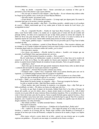literatura fantástica Juego de tronos
140
—Hay un detalle —respondió Ned—. Siento curiosidad por examinar el libro que le
prestasteis a Jon el día anterior a que cayera enfermo.
—No creo que os interese lo más mínimo —dijo Pycelle—. Es un volumen muy tedioso sobre
los linajes de las grandes casas, escrito por el Gran Maestre Melleon.
—De todos modos, me gustaría verlo.
—Como deseéis. —El anciano abrió la puerta—. Lo tengo aquí, por alguna parte. En cuanto lo
encuentre haré que os lo envíen a vuestros aposentos.
—Habéis sido muy amable —dijo Ned—. Una última cuestión —añadió como si se le acabara
de ocurrir—. Habéis mencionado que el rey estaba junto al lecho de muerte de Lord Arryn. ¿Lo
acompañaba la reina?
—No, no —respondió Pycelle—. Estaba de viaje hacia Roca Casterly, con su padre y los
niños. Lord Tywin había venido a la ciudad con su séquito para el torneo del día del nombre del
príncipe Joffrey, sin duda con la esperanza de que su hijo Jaime ganara la corona del campeón. Se
debió de llevar una gran decepción. Sobre mí recayó la tarea de enviar a la reina la noticia de la
repentina muerte de Lord Arryn. Jamás había sentido tanta tristeza al soltar a un pájaro.
—Alas negras, palabras negras —murmuró Ned. Era un proverbio que la Vieja Tata le había
enseñado de niño.
—Eso dicen las verduleras —asintió el Gran Maestre Pycelle—. Pero nosotros sabemos que
no siempre es así. Cuando el pájaro del maestre Luwin nos trajo la noticia acerca de vuestro hijo Bran,
el mensaje alegró todos los corazones nobles del castillo, ¿no es cierto?
—Es como decís, maestre.
—Los dioses son piadosos. —Pycelle inclinó la cabeza—. Acudid a mí siempre que me
necesitéis, Lord Eddard. Estoy aquí para prestar mis servicios.
«Sí —pensó Ned mientras la puerta se cerraba—. Pero ¿a quién?»
Iba de vuelta hacia sus habitaciones cuando se encontró con su hija Arya en la escalera de
caracol de la Torre de la Mano. La niña agitaba los brazos para mantener el equilibrio sobre una
pierna. La piedra basta le había llenado de rozaduras los pies desnudos. Ned se la quedó mirando.
—¿Qué haces, Arya?
—Syrio dice que un danzarín del agua puede mantenerse durante horas sobre un dedo del pie
—contestó ella moviendo las manos para mantener el equilibrio.
—¿Qué dedo? —bromeó Ned sin poder contener una sonrisa.
—Cualquier dedo —replicó Arya, exasperada. Saltó con la pierna derecha para caer con la
izquierda, y se tambaleó peligrosamente antes de recuperar el equilibrio.
—¿Y es imprescindible que lo hagas aquí? Si te caes por las escaleras te vas a hacer daño.
Syrio dice que un danzarín del agua no se cae nunca. —Apoyó la pierna para tener los dos pies
en el suelo—. Padre, ¿va a venir Bran a vivir con nosotros?
Hasta dentro de mucho tiempo, no, pequeña —dijo—. Tiene que recuperar las fuerzas.
La niña se mordió un labio. ¿Qué hará Bran cuando sea mayor?
—Tiene muchos años para encontrar la respuesta a esa pregunta, Arya —dijo Ned que se
había arrodillado a su lado—. Por ahora, nos basta con saber que está vivo.
La noche en que llegó el pájaro de Invernalia, Eddard Stark llevó a las niñas al bosque de
dioses del castillo, un acre de olmos, alisos y álamos desde donde se divisaba el río. Allí el árbol
corazón era un gran roble de ramas inmensas llenas de plantas trepadoras. Pero se arrodillaron ante él,
como si fuera un arciano, para dar las gracias. Sansa se quedó dormida apenas apareció la luna, y Arya
se durmió también varias horas más tarde, acurrucada en la hierba bajo la capa de Ned. Él se mantuvo
despierto, solo. Cuando la luz del amanecer empezó a bañar la ciudad, los capullos rojos de aliento de
dragón rodeaban a las niñas dormidas.
—He soñado con Bran —le había susurrado Sansa—. Sonreía.
Ned regresó al presente.
—Quería ser caballero —le decía Arya—. Caballero de la Guardia Real. ¿Podrá serlo?
—No —replicó él. No tenía sentido mentir—. Pero algún día puede ser el señor de una gran
fortaleza, y sentarse en el Consejo del rey. Puede erigir castillos como Branden el Constructor, o
navegar en un barco por el mar del Poniente, o adoptar las creencias de tu madre y llegar a ser Septon
Supremo.
«Pero nunca volverá a correr detrás de su lobo —pensó con una tristeza que no se podía
expresar con palabras—. Ni yacerá con una mujer, ni sostendrá en los brazos a su hijo.»
 