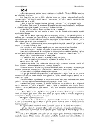 literatura fantástica Juego de tronos
143
JON
—Esperemos que no seas tan inepto como pareces —dijo Ser Alliser—. Halder, averigua
qué sabe hacer Ser Cerdi.
Jon Nieve hizo una mueca. Halder había nacido en una cantera y había trabajado en ella
como aprendiz. Tenía dieciséis años, era alto y musculoso, y sus golpes eran los más fuertes que
había sentido Jon en la vida.
—Esto se pone más feo que el culo de una puta —murmuró Pyp, y no le faltaba razón.
El combate duró menos de un minuto. El muchacho gordo acabó en el suelo, tembloroso,
le salía sangre del yelmo roto y le corría entre los dedos regordetes.
—¡Me rindo! —chilló—. ¡Basta, me rindo, no me pegues más!
Rast y algunos de los otros chicos se reían. Pero Ser Alliser no quería que aquello
terminara tan deprisa.
—En pie, Ser Cerdi —ordenó—. Recoge la espada. —Pero el chico siguió aferrado al
suelo, de bruces, de modo que Thorne le hizo un ademán a Halder—. Dale golpes de plano con la
espada hasta que se levante. —Halder asestó un golpe ligero en las nalgas de su rival—. ¿Ésa es
toda la fuerza que tienes? —se mofó Thorne.
Halder alzó la espada larga con ambas manos y asestó un golpe tan fuerte que la coraza se
rompió. El chico nuevo aulló de dolor.
Jon Nieve dio un paso al frente. Pyp le puso una mano enguantada en el hombro.
—No, Jon —susurró, clavando una mirada de ansiedad en Ser Alliser Thorne.
—En pie —repitió Thorne. El chico gordo se debatió para incorporarse, resbaló y cayó de
nuevo—. Vaya, parece que Ser Cerdi empieza a captar la idea —observó Thorne—. Otra vez.
Halder alzó la espada para asestar un nuevo golpe.
—¡Córtanos un poco de jamón! —le gritó Rast entre carcajadas.
—Ya basta, Halder —dijo Jon mientras se liberaba de la mano de Pyp.
Halder miró a Ser Alliser.
—El bastardo habla y los campesinos tiemblan —dijo el maestro de armas con su voz
gélida, hiriente—. Te recuerdo, Lord Nieve, que aquí mando yo.
—Mira a ese chico, Halder —dijo Jon haciendo caso omiso de Alliser—. No hay ningún
honor en golpear a un enemigo caído. Se ha rendido. —Se arrodilló junto al chico gordo.
—Se ha rendido —repitió Halder bajando la espada.
—Vaya, por lo visto nuestro bastardo se ha enamorado —dijo Alliser con los ojos de
ónice clavados en Jon Nieve mientras éste ayudaba al chico a ponerse en pie—. Quiero ver tu
acero, Lord Nieve.
Jon desenfundó su espada larga. Se atrevía a desafiar a Ser Alliser sólo hasta cierto punto,
y tenía la sensación de que lo había sobrepasado con creces. Thorne sonrió.
—El bastardo quiere defender a su amada, así que éste será el ejercicio. Rata, Espinilla,
echadle una mano a Cabeza de Piedra. —Rast y Albett se adelantaron para situarse junto a
Halder—. Los tres podréis hacer gritar un rato a Lady Cerdi. Solamente tenéis que derrotar antes
al bastardo.
—Ponte detrás de mí —dijo Jon al chico gordo. Ser Alliser solía hacer que se enfrentara
contra dos rivales, pero nunca contra tres. Sabía que aquella noche se acostaría magullado y
ensangrentado. Se preparó para resistir el ataque.
De repente, Pyp estuvo a su lado.
—Tres contra dos es más deportivo —dijo el muchacho menudo con tono alegre. Se bajó
el visor y desenfundó la espada. Antes de que Jon pudiera protestar, Grenn se había adelantado
para unirse a ellos.
En el patio se hizo un silencio mortal. Jon sentía los ojos de Ser Alliser clavados en él.
—¿A qué esperáis? —preguntó a Rast y a los otros, con una voz engañosamente suave.
Pero Jon fue el primero en moverse. Halder apenas tuvo tiempo de detener el golpe con su
espada.
Jon lo hizo retroceder, cada golpe era un ataque, quería mantener desequilibrado al
muchacho mayor. «Debes conocer a tu enemigo», le había enseñado una vez Ser Rodrik. Jon
 