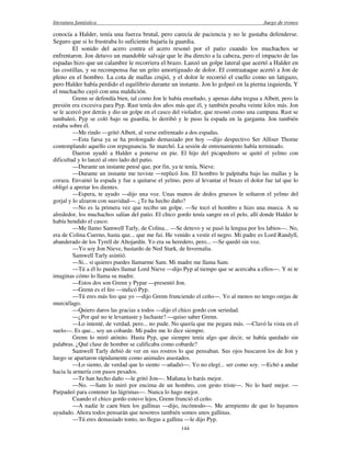 literatura fantástica Juego de tronos
144
conocía a Halder, tenía una fuerza brutal, pero carecía de paciencia y no le gustaba defenderse.
Seguro que si lo frustraba lo suficiente bajaría la guardia.
El sonido del acero contra el acero resonó por el patio cuando los muchachos se
enfrentaron. Jon detuvo un mandoble salvaje que le iba directo a la cabeza, pero el impacto de las
espadas hizo que un calambre le recorriera el brazo. Lanzó un golpe lateral que acertó a Halder en
las costillas, y su recompensa fue un grito amortiguado de dolor. El contraataque acertó a Jon de
pleno en el hombro. La cota de mallas crujió, y el dolor le recorrió el cuello como un latigazo,
pero Halder había perdido el equilibrio durante un instante. Jon lo golpeó en la pierna izquierda, Y
el muchacho cayó con una maldición.
Grenn se defendía bien, tal como Jon le había enseñado, y apenas daba tregua a Albett, pero la
presión era excesiva para Pyp. Rast tenía dos años más que él, y también pesaba veinte kilos más. Jon
se le acercó por detrás y dio un golpe en el casco del violador, que resonó como una campana. Rast se
tambaleó, Pyp se coló bajo su guardia, lo derribó y le puso la espada en la garganta. Jon también
estaba sobre él.
—Me rindo —gritó Albett, al verse enfrentado a dos espadas.
—Esta farsa ya se ha prolongado demasiado por hoy —dijo despectivo Ser Alliser Thorne
contemplando aquello con repugnancia. Se marchó. La sesión de entrenamiento había terminado.
Daeron ayudó a Halder a ponerse en pie. El hijo del picapedrero se quitó el yelmo con
dificultad y lo lanzó al otro lado del patio.
—Durante un instante pensé que, por fin, ya te tenía, Nieve.
—Durante un instante me tuviste —replicó Jon. El hombro le palpitaba bajo las mallas y la
coraza. Envainó la espada y fue a quitarse el yelmo, pero al levantar el brazo el dolor fue tal que lo
obligó a apretar los dientes.
—Espera, te ayudo —dijo una voz. Unas manos de dedos gruesos le soltaron el yelmo del
gorjal y lo alzaron con suavidad—. ¿Te ha hecho daño?
—No es la primera vez que recibo un golpe. —Se tocó el hombro e hizo una mueca. A su
alrededor, los muchachos salían del patio. El chico gordo tenía sangre en el pelo, allí donde Halder le
había hendido el casco.
—Me llamo Samwell Tarly, de Colina... —Se detuvo y se pasó la lengua por los labios—. No,
era de Colina Cuerno, hasta que... que me fui. He venido a vestir el negro. Mi padre es Lord Randyll,
abanderado de los Tyrell de Altojardín. Yo era su heredero, pero... —Se quedó sin voz.
—Yo soy Jon Nieve, bastardo de Ned Stark, de Invernalia.
Samwell Tarly asintió.
—Si... si quieres puedes llamarme Sam. Mi madre me llama Sam.
—Tú a él lo puedes llamar Lord Nieve —dijo Pyp al tiempo que se acercaba a ellos—. Y ni te
imaginas cómo lo llama su madre.
—Estos dos son Grenn y Pypar —presentó Jon.
—Grenn es el feo —indicó Pyp.
—Tú eres más feo que yo —dijo Grenn frunciendo el ceño—. Yo al menos no tengo orejas de
murciélago.
—Quiero daros las gracias a todos —dijo el chico gordo con seriedad.
—¿Por qué no te levantaste y luchaste? —quiso saber Grenn.
—Lo intenté, de verdad, pero... no pude. No quería que me pegara más. —Clavó la vista en el
suelo—. Es que... soy un cobarde. Mi padre me lo dice siempre.
Grenn lo miró atónito. Hasta Pyp, que siempre tenía algo que decir, se había quedado sin
palabras. ¿Qué clase de hombre se calificaba como cobarde?
Samwell Tarly debió de ver en sus rostros lo que pensaban. Sus ojos buscaron los de Jon y
luego se apartaron rápidamente como animales asustados.
—Lo siento, de verdad que lo siento —añadió—. Yo no elegí... ser como soy. —Echó a andar
hacia la armería con pasos pesados.
—Te han hecho daño —le gritó Jon—. Mañana lo harás mejor.
—No. —Sam lo miró por encima de un hombro, con gesto triste—. No lo haré mejor. —
Parpadeó para contener las lágrimas—. Nunca lo hago mejor.
Cuando el chico gordo estuvo lejos, Grenn frunció el ceño.
—A nadie le caen bien los gallinas —dijo, incómodo—. Me arrepiento de que lo hayamos
ayudado. Ahora todos pensarán que nosotros también somos unos gallinas.
—Tú eres demasiado tonto, no llegas a gallina —le dijo Pyp.
 