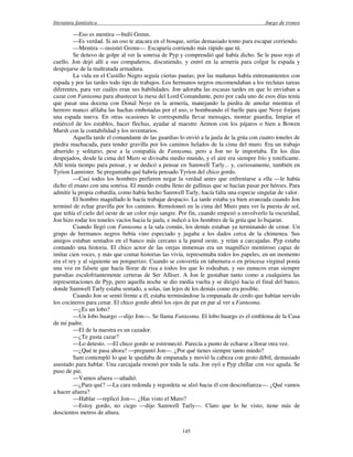 literatura fantástica Juego de tronos
145
—Eso es mentira —bufó Grenn.
—Es verdad. Si un oso te atacara en el bosque, serías demasiado tonto para escapar corriendo.
—Mentira —insistió Grenn—. Escaparía corriendo más rápido que tú.
Se detuvo de golpe al ver la sonrisa de Pyp y comprendió qué había dicho. Se le puso rojo el
cuello. Jon dejó allí a sus compañeros, discutiendo, y entró en la armería para colgar la espada y
despojarse de la maltratada armadura.
La vida en el Castillo Negro seguía ciertas pautas; por las mañanas había entrenamientos con
espada y por las tardes todo tipo de trabajos. Los hermanos negros encomendaban a los reclutas tareas
diferentes, para ver cuáles eran sus habilidades. Jon adoraba las escasas tardes en que lo enviaban a
cazar con Fantasma para abastecer la mesa del Lord Comandante, pero por cada uno de esos días tenía
que pasar una docena con Donal Noye en la armería, manejando la piedra de amolar mientras el
herrero manco afilaba las hachas embotadas por el uso, o bombeando el fuelle para que Noye forjara
una espada nueva. En otras ocasiones le correspondía llevar mensajes, montar guardia, limpiar el
estiércol de los establos, hacer flechas, ayudar al maestre Aemon con los pájaros o bien a Bowen
Marsh con la contabilidad y los inventarios.
Aquella tarde el comandante de las guardias lo envió a la jaula de la grúa con cuatro toneles de
piedra machacada, para tender gravilla por los caminos helados de la cima del muro. Era un trabajo
aburrido y solitario, pese a la compañía de Fantasma, pero a Jon no le importaba. En los días
despejados, desde la cima del Muro se divisaba medio mundo, y el aire era siempre frío y tonificante.
Allí tenía tiempo para pensar, y se dedicó a pensar en Samwell Tarly... y, curiosamente, también en
Tyrion Lannister. Se preguntaba qué habría pensado Tyrion del chico gordo.
—Casi todos los hombres prefieren negar la verdad antes que enfrentarse a ella —le había
dicho el enano con una sonrisa. El mundo estaba lleno de gallinas que se hacían pasar por héroes. Para
admitir la propia cobardía, como había hecho Samwell Tarly, hacía falta una especie singular de valor.
El hombro magullado le hacía trabajar despacio. La tarde estaba ya bien avanzada cuando Jon
terminó de echar gravilla por los caminos. Remoloneó en la cima del Muro para ver la puesta de sol,
que teñía el cielo del oeste de un color rojo sangre. Por fin, cuando empezó a envolverlo la oscuridad,
Jon hizo rodar los toneles vacíos hacia la jaula, e indicó a los hombres de la grúa que lo bajaran.
Cuando llegó con Fantasma a la sala común, los demás estaban ya terminando de cenar. Un
grupo de hermanos negros bebía vino especiado y jugaba a los dados cerca de la chimenea. Sus
amigos estaban sentados en el banco más cercano a la pared oeste, y reían a carcajadas. Pyp estaba
contando una historia. El chico actor de las orejas inmensas era un magnífico mentiroso capaz de
imitar cien voces, y más que contar historias las vivía, representaba todos los papeles, en un momento
era el rey y al siguiente un porquerizo. Cuando se convertía en tabernera o en princesa virginal ponía
una voz en falsete que hacía llorar de risa a todos los que lo rodeaban, y sus eunucos eran siempre
parodias escalofriantemente certeras de Ser Alliser. A Jon le gustaban tanto como a cualquiera las
representaciones de Pyp, pero aquella noche se dio media vuelta y se dirigió hacia el final del banco,
donde Samwell Tarly estaba sentado, a solas, tan lejos de los demás como era posible.
Cuando Jon se sentó frente a él, estaba terminándose la empanada de cerdo que habían servido
los cocineros para cenar. El chico gordo abrió los ojos de par en par al ver a Fantasma.
—¿Es un lobo?
—Un lobo huargo —dijo Jon—. Se llama Fantasma. El lobo huargo es el emblema de la Casa
de mi padre.
—El de la nuestra es un cazador.
—¿Te gusta cazar?
—Lo detesto. —El chico gordo se estremeció. Parecía a punto de echarse a llorar otra vez.
—¿Qué te pasa ahora? —preguntó Jon—. ¿Por qué tienes siempre tanto miedo?
Sam contempló lo que le quedaba de empanada y movió la cabeza con gesto débil, demasiado
asustado para hablar. Una carcajada resonó por toda la sala. Jon oyó a Pyp chillar con voz aguda. Se
puso de pie.
—Vamos afuera —añadió.
—¿Para qué? —La cara redonda y regordeta se alzó hacia él con desconfianza—. ¿Qué vamos
a hacer afuera?
—Hablar —replicó Jon—. ¿Has visto el Muro?
—Estoy gordo, no ciego —dijo Samwell Tarly—. Claro que lo he visto, tiene más de
doscientos metros de altura.
 