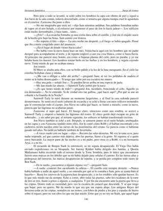 literatura fantástica Juego de tronos
146
Pero pese a todo se levantó, se echó sobre los hombros la capa con ribetes de piel y siguió a
Jon fuera de la sala común, todavía desconfiado, como si temiera que alguna trampa cruel le aguardara
en el exterior. Fantasma iba junto a ellos.
—No me imaginaba que sería así —dijo Sam mientras andaban. Sus palabras formaban nubes
de vapor en el aire helado, y el esfuerzo por mantener el paso de Jon lo hacía jadear—. Los edificios
están medio derrumbados, y hace tanto... tanto...
—¿Frío? —La escarcha formaba ya una costra dura sobre el castillo, y Jon oía el crujido suave
de la hierba gris bajo las botas. Sam asintió con tristeza.
—No soporto el frío —dijo—. La otra noche me desperté, y el fuego se había apagado. Pensé
que iba a morir congelado antes del amanecer.
—¿En el lugar de donde vienes hacía calor?
—No había visto la nieve hasta hace un mes. Venía hacia aquí con los hombres que mi padre
designó para acompañarme al norte, y de repente empezó a caer esa cosa blanca, como si fuera lluvia.
Al principio me pareció muy bonito, era como si bajaran plumas del cielo, pero no paraba, y yo me
helaba hasta los huesos. Los hombres tenían hielo en las barbas y en los hombros, y seguía cayendo
nieve. Tenía miedo de que no acabara nunca.
Jon sonrió.
El Muro se alzaba ante ellos, con su brillo pálido a la luz de la luna menguante. En el cielo las
estrellas brillaban claras y nítidas.
—¿Me van a obligar a subir ahí arriba? —preguntó Sam; al ver los peldaños de madera el
rostro se le había desencajado—. Si tengo que subir por esa escalera me muero.
—Hay una grúa —señaló Jon—. Te pueden llevar arriba en una especie de jaula.
—Me dan miedo las alturas. —Samwell Tarly sorbió por la nariz.
—¿Es que tienes miedo de todo? —preguntó Jon, incrédulo, frunciendo el ceño. Aquello ya
era demasiado—. No lo entiendo. Si de verdad eres tan gallina, ¿qué haces aquí? ¿Por qué se une un
cobarde a la Guardia de la Noche?
Samwell Tarly lo miró durante un momento larguísimo, y al final la cara redonda pareció
desmoronarse. Se sentó en el suelo cubierto de escarcha y se echó a llorar con unos sollozos tremendos
que le estremecían todo el cuerpo. Jon Nieve no sabía qué hacer, se limitó a mirarlo; como la nieve,
parecía que las lágrimas no acabarían jamás.
Fantasma sí supo qué hacer. El huargo claro, silencioso como una sombra, se acercó a
Samwell Tarly y empezó a lamerle las lágrimas del rostro. El chico gordo dejó escapar un grito de
sobresalto... y sin saber por qué, al instante siguiente, los sollozos se habían transformado en risas.
Jon Nieve también se echó a reír. Después, se sentaron juntos en el suelo helado, arrebujados
en las capas y con Fantasma tendido entre ellos. Jon le contó cómo Robb y él habían encontrado a los
cachorros recién nacidos entre las nieves de las postrimerías del verano. Le parecía como si hubieran
pasado mil años. No tardó en hablarle también de Invernalia.
—A veces sueño con ese lugar —dijo—. Recorro las salas desiertas. Mi voz levanta ecos, pero
nadie responde, así que camino más deprisa, abro las puertas, llamo a la gente. Ni siquiera sé a quién
estoy buscando. La mayor parte de las noches es a mi padre, pero otras es a Robb, o a mi hermanita
Arya, o a mi tío.
El recuerdo de Benjen Stark lo entristeció; su tío seguía desaparecido. El Viejo Oso había
enviado expediciones en su búsqueda. Ser Jaremy Rykker había dirigido dos batidas, y Quorin
Mediamano había recorrido todo el terreno desde la Torre Sombría, pero lo único que encontraron
fueron unas marcas en los árboles que su tío había dejado para señalar el camino. En las tierras altas y
pedregosas del noroeste, las marcas desaparecían de repente, y se perdía por completo todo rastro de
Ben Stark.
—En tu sueño, ¿encuentras a alguien alguna vez? —preguntó Sam.
—A nadie -contestó Jon sacudiendo la cabeza—. El castillo está siempre desierto. —Nunca
había hablado a nadie de aquel sueño, y no entendía por qué se lo contaba a Sam, pero se sentía bien al
hacerlo—. Hasta los cuervos de la pajarera han desaparecido, y en los establos sólo quedan huesos. Es
lo que más miedo me da siempre. Echo a correr, abro todas las puertas, subo los escalones de la torre
de tres en tres, llamo a gritos a alguien, a cualquiera. Y por fin me encuentro ante la puerta que lleva a
las criptas. Dentro todo es oscuridad, pero veo la escalera de caracol que desciende. Y sé que tengo
que bajar, pero no quiero. Me da miedo lo que sea que me espera abajo. Los antiguos Reyes del
Invierno están en las criptas, sentados en sus tronos, con lobos de piedra a los pies y espadas de hierro
sobre el regazo, pero no son ellos los que me dan miedo. Grito que yo no soy un Stark, que aquel lugar
 