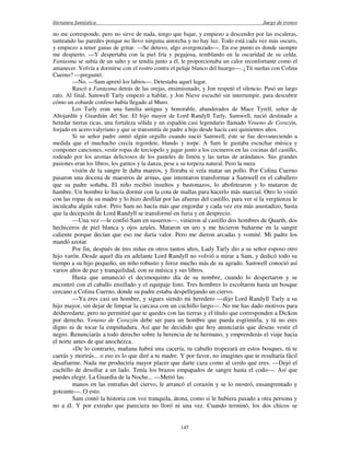 literatura fantástica Juego de tronos
147
no me corresponde, pero no sirve de nada, tengo que bajar, y empiezo a descender por las escaleras,
tanteando las paredes porque no llevo ninguna antorcha y no hay luz. Todo está cada vez más oscuro,
y empiezo a tener ganas de gritar. —Se detuvo, algo avergonzado—. En ese punto es donde siempre
me despierto. —Y despertaba con la piel fría y pegajosa, temblando en la oscuridad de su celda.
Fantasma se subía de un salto y se tendía junto a él, le proporcionaba un calor reconfortante como el
amanecer. Volvía a dormirse con el rostro contra el pelaje blanco del huargo—. ¿Tú sueñas con Colina
Cuerno? —preguntó.
—No. —Sam apretó los labios—. Detestaba aquel lugar.
Rascó a Fantasma detrás de las orejas, ensimismado, y Jon respetó el silencio. Pasó un largo
rato. Al final, Samwell Tarly empezó a hablar, y Jon Nieve escuchó sin interrumpir, para descubrir
cómo un cobarde confeso había llegado al Muro.
Los Tarly eran una familia antigua y honorable, abanderados de Mace Tyrell, señor de
Altojardín y Guardián del Sur. El hijo mayor de Lord Randyll Tarly, Samwell, nació destinado a
heredar tierras ricas, una fortaleza sólida y un espadón casi legendario llamado Veneno de Corazón,
forjado en acero valyriano y que se transmitía de padre a hijo desde hacía casi quinientos años.
Si su señor padre sintió algún orgullo cuando nació Samwell, éste se fue desvaneciendo a
medida que el muchacho crecía regordete, blando y torpe. A Sam le gustaba escuchar música y
componer canciones, vestir ropas de terciopelo y jugar junto a los cocineros en las cocinas del castillo,
rodeado por los aromas deliciosos de los pasteles de limón y las tartas de arándanos. Sus grandes
pasiones eran los libros, los gatitos y la danza, pese a su torpeza natural. Pero la mera
visión de la sangre le daba mareos, y lloraba si veía matar un pollo. Por Colina Cuerno
pasaron una docena de maestros de armas, que intentaron transformar a Samwell en el caballero
que su padre soñaba. El niño recibió insultos y bastonazos, lo abofetearon y lo mataron de
hambre. Un hombre lo hacía dormir con la cota de mallas para hacerlo más marcial. Otro lo vistió
con las ropas de su madre y lo hizo desfilar por las afueras del castillo, para ver si la vergüenza le
inculcaba algún valor. Pero Sam no hacía más que engordar y cada vez era más asustadizo, hasta
que la decepción de Lord Randyll se transformó en furia y en desprecio.
—Una vez —le confió Sam en susurros—, vinieron al castillo dos hombres de Quarth, dos
hechiceros de piel blanca y ojos azules. Mataron un uro y me hicieron bañarme en la sangre
caliente porque decían que eso me daría valor. Pero me dieron arcadas y vomité. Mi padre los
mandó azotar.
Por fin, después de tres niñas en otros tantos años, Lady Tarly dio a su señor esposo otro
hijo varón. Desde aquel día en adelante Lord Randyll no volvió a mirar a Sam, y dedicó todo su
tiempo a su hijo pequeño, un niño robusto y feroz mucho más de su agrado. Samwell conoció así
varios años de paz y tranquilidad, con su música y sus libros.
Hasta que amaneció el decimoquinto día de su nombre, cuando lo despertaron y se
encontró con el caballo ensillado y el equipaje listo. Tres hombres lo escoltaron hasta un bosque
cercano a Colina Cuerno, donde su padre estaba despellejando un ciervo.
—Ya eres casi un hombre, y sigues siendo mi heredero —dijo Lord Randyll Tarly a su
hijo mayor, sin dejar de limpiar la carcasa con un cuchillo largo—. No me has dado motivos para
desheredarte, pero no permitiré que te quedes con las tierras y el título que corresponden a Dickon
por derecho. Veneno de Corazón debe ser para un hombre que pueda esgrimirla, y tú no eres
digno ni de tocar la empuñadura. Así que he decidido que hoy anunciarás que deseas vestir el
negro. Renunciarás a todo derecho sobre la herencia de tu hermano, y emprenderás el viaje hacia
el norte antes de que anochezca.
»De lo contrario, mañana habrá una cacería, tu caballo tropezará en estos bosques, tú te
caerás y morirás... o eso es lo que diré a tu madre. Y por favor, no imagines que te resultaría fácil
desafiarme. Nada me produciría mayor placer que darte caza como al cerdo que eres. —Dejó el
cuchillo de desollar a un lado. Tenía los brazos empapados de sangre hasta el codo—. Así que
puedes elegir. La Guardia de la Noche... —Metió las
manos en las entrañas del ciervo, le arrancó el corazón y se lo mostró, ensangrentado y
goteante—. O esto.
Sam contó la historia con voz tranquila, átona, como si le hubiera pasado a otra persona y
no a él. Y por extraño que pareciera no lloró ni una vez. Cuando terminó, los dos chicos se
 