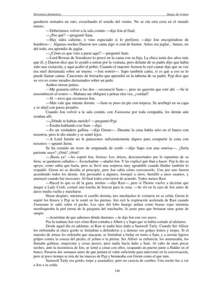 literatura fantástica Juego de tronos
148
quedaron sentados un rato, escuchando el sonido del viento. No se oía otra cosa en el mundo
entero.
—Deberíamos volver a la sala común —dijo Jon al final.
—¿Por qué? —preguntó Sam.
—Hay sidra caliente, o vino especiado si lo prefieres —dijo Jon encogiéndose de
hombros—. Algunas noches Daeron nos canta algo si está de humor. Antes era juglar... bueno, no
del todo, era aprendiz de juglar.
—¿Cómo es que vino a parar aquí? —preguntó Sam.
—Lord Rowan de Sotodeoro lo pescó en la cama con su hija. La chica tenía dos años más
que él, y Daeron dice que lo ayudó a entrar por la ventana, pero delante de su padre dijo que había
sido una violación, y aquí acabó el pobre. Cuando el maestre Aemon lo oyó cantar dijo que su voz
era miel derramada sobre un trueno. —Jon sonrió—. Sapo también canta, si es que a eso se lo
puede llamar cantar. Canciones de borracho que aprendió en la taberna de su padre. Pyp dice que
su voz es como meados derramados sobre un pedo.
Ambos rieron juntos.
—Me gustaría oírlos a los dos —reconoció Sam—, pero no querrán que esté ahí. —Se le
ensombreció el rostro—. Mañana me obligará a pelear otra vez, ¿verdad?
—Sí —tuvo que reconocer Jon.
—Más vale que intente dormir. —Sam se puso en pie con torpeza. Se arrebujó en su capa
y se alejó con pasos pesados.
Cuando Jon volvió a la sala común, con Fantasma por toda compañía, los demás aún
estaban allí.
—¿Dónde te habías metido? —preguntó Pyp.
—Estaba hablando con Sam —dijo.
—Es un verdadero gallina —dijo Grenn—. Durante la cena había sitio en el banco con
nosotros, pero le dio miedo y se sentó lejos.
—A Lord Jamón no le parecemos suficientemente dignos para compartir la cena con
nosotros —apuntó Jeren.
Se ha comido un trozo de empanada de cerdo —dijo Sapo con una sonrisa—. ¿Sería
pariente suyo? ¡Oink! ¡Oink!
—¡Basta ya! —les espetó Jon, furioso. Los chicos, desconcertados por lo repentino de su
furia, se quedaron callados—. Escuchadme —añadió Jon. Y les explicó qué iban a hacer. Pyp le dio su
apoyo, como sabía que haría, pero se llevó una sorpresa muy agradable cuando Halder también lo
respaldó. Grenn no se decidía al principio, pero Jon sabía cómo convencerlo. Uno por uno fueron
accediendo todos los demás. Jon persuadió a algunos, lisonjeó a otros, humilló a unos cuantos, y
amenazó cuando fue necesario. Al final todos estuvieron de acuerdo. Todos menos Rast.
—Haced lo que os dé la gana, nenitas —dijo Rast—, pero si Thorne vuelve a decirme que
ataque a Lady Cerdi, cortaré una loncha de beicon para la cena. —Se rió en la cara de Jon antes de
darse media vuelta y marcharse.
Horas después, mientras el castillo dormía, tres muchachos lo visitaron en su celda. Grenn le
sujetó los brazos y Pyp se le sentó en las piernas. Jon oyó la respiración acelerada de Rast cuando
Fantasma le saltó sobre el pecho. Los ojos del lobo huargo ardían como brasas rojas mientras
mordisqueaba la piel tierna de la garganta del muchacho, lo justo para que brotaran unas gotas de
sangre.
—Acuérdate de que sabemos dónde duermes —le dijo Jon con voz suave.
Por la mañana Jon oyó cómo Rast contaba a Albett y a Sapo que se había cortado al afeitarse.
Desde aquel día en adelante, ni Rast ni nadie hizo daño a Samwell Tarly. Cuando Ser Alliser
los enfrentaba al chico gordo se limitaban a defenderse y a detener sus golpes lentos y torpes. Si el
maestro de armas les ordenaba que atacaran, se limitaban a bailar en torno a Sam, y a asestar ligeros
golpes contra la coraza del pecho, el yelmo o la pierna. Ser Alliser se enfurecía, los amenazaba, los
llamaba gallinas, mujercitas y cosas peores, pero nadie hacía daño a Sam. Al cabo de unas pocas
noches, ante la insistencia de Jon, se sentó a cenar con ellos, ocupando un puesto junto a Halder en el
banco. Pasaron dos semanas antes de que juntara el valor suficiente para intervenir en la conversación,
pero al poco tiempo se reía de las muecas de Pyp y bromeaba con Grenn como el que más.
Samwell Tarly era gordo, torpe y asustadizo, pero no carecía de cerebro. Una noche fue a ver
a Jon a su celda.
 