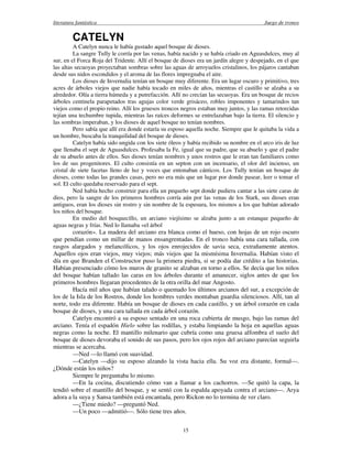 literatura fantástica Juego de tronos
15
CATELYN
A Catelyn nunca le había gustado aquel bosque de dioses.
La sangre Tully le corría por las venas, había nacido y se había criado en Aguasdulces, muy al
sur, en el Forca Roja del Tridente. Allí el bosque de dioses era un jardín alegre y despejado, en el que
las altas secuoyas proyectaban sombras sobre las aguas de arroyuelos cristalinos, los pájaros cantaban
desde sus nidos escondidos y el aroma de las flores impregnaba el aire.
Los dioses de Invernalia tenían un bosque muy diferente. Era un lugar oscuro y primitivo, tres
acres de árboles viejos que nadie había tocado en miles de años, mientras el castillo se alzaba a su
alrededor. Olía a tierra húmeda y a putrefacción. Allí no crecían las secuoyas. Era un bosque de recios
árboles centinela parapetados tras agujas color verde grisáceo, robles imponentes y tamarindos tan
viejos como el propio reino. Allí los gruesos troncos negros estaban muy juntos, y las ramas retorcidas
tejían una techumbre tupida, mientras las raíces deformes se entrelazaban bajo la tierra. El silencio y
las sombras imperaban, y los dioses de aquel bosque no tenían nombres.
Pero sabía que allí era donde estaría su esposo aquella noche. Siempre que le quitaba la vida a
un hombre, buscaba la tranquilidad del bosque de dioses.
Catelyn había sido ungida con los siete óleos y había recibido su nombre en el arco iris de luz
que llenaba el sept de Aguasdulces. Profesaba la Fe, igual que su padre, que su abuelo y que el padre
de su abuelo antes de ellos. Sus dioses tenían nombres y unos rostros que le eran tan familiares como
los de sus progenitores. El culto consistía en un septon con un incensario, el olor del incienso, un
cristal de siete facetas lleno de luz y voces que entonaban cánticos. Los Tully tenían un bosque de
dioses, como todas las grandes casas, pero no era más que un lugar por donde pasear, leer o tomar el
sol. El culto quedaba reservado para el sept.
Ned había hecho construir para ella un pequeño sept donde pudiera cantar a las siete caras de
dios, pero la sangre de los primeros hombres corría aún por las venas de los Stark, sus dioses eran
antiguos, eran los dioses sin rostro y sin nombre de la espesura, los mismos a los que habían adorado
los niños del bosque.
En medio del bosquecillo, un arciano viejísimo se alzaba junto a un estanque pequeño de
aguas negras y frías. Ned lo llamaba «el árbol
corazón». La madera del arciano era blanca como el hueso, con hojas de un rojo oscuro
que pendían como un millar de manos ensangrentadas. En el tronco había una cara tallada, con
rasgos alargados y melancólicos, y los ojos enrojecidos de savia seca, extrañamente atentos.
Aquellos ojos eran viejos, muy viejos; más viejos que la mismísima Invernalia. Habían visto el
día en que Branden el Constructor puso la primera piedra, si se podía dar crédito a las historias.
Habían presenciado cómo los muros de granito se alzaban en torno a ellos. Se decía que los niños
del bosque habían tallado las caras en los árboles durante el amanecer, siglos antes de que los
primeros hombres llegaran procedentes de la otra orilla del mar Angosto.
Hacía mil años que habían talado o quemado los últimos arcianos del sur, a excepción de
los de la Isla de los Rostros, donde los hombres verdes montaban guardia silenciosos. Allí, tan al
norte, todo era diferente. Había un bosque de dioses en cada castillo, y un árbol corazón en cada
bosque de dioses, y una cara tallada en cada árbol corazón.
Catelyn encontró a su esposo sentado en una roca cubierta de musgo, bajo las ramas del
arciano. Tenía el espadón Hielo sobre las rodillas, y estaba limpiando la hoja en aquellas aguas
negras como la noche. El mantillo milenario que cubría como una gruesa alfombra el suelo del
bosque de dioses devoraba el sonido de sus pasos, pero los ojos rojos del arciano parecían seguirla
mientras se acercaba.
—Ned —lo llamó con suavidad.
—Catelyn —dijo su esposo alzando la vista hacia ella. Su voz era distante, formal—.
¿Dónde están los niños?
Siempre le preguntaba lo mismo.
—En la cocina, discutiendo cómo van a llamar a los cachorros. —Se quitó la capa, la
tendió sobre el mantillo del bosque, y se sentó con la espalda apoyada contra el arciano—. Arya
adora a la suya y Sansa también está encantada, pero Rickon no lo termina de ver claro.
—¿Tiene miedo? —preguntó Ned.
—Un poco —admitió—. Sólo tiene tres años.
 