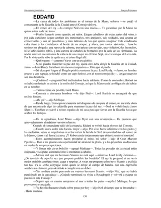literatura fantástica Juego de tronos
150
EDDARD
—La causa de todos los problemas es el torneo de la Mano, señores —se quejó el
comandante de la Guardia de la Ciudad ante el Consejo del rey.
—El torneo del rey —lo corrigió Ned con una mueca—. Te garantizo que la Mano no
quiere saber nada del tema.
—Podéis llamarlo como queráis, mi señor. Llegan caballeros de todas partes del reino, y
por cada caballero llegan también dos mercenarios, tres artesanos, seis soldados, una docena de
comerciantes y dos de prostitutas, y más ladrones de los que quiero imaginar. Este condenado
calor tiene a los ciudadanos al borde de un ataque, y ahora, con tantos visitantes... Anoche
tuvimos un ahogado, una reyerta de taberna, tres peleas con navajas, una violación, dos incendios,
ni se sabe cuántos robos, y una carrera de caballos de borrachos por la calle de las Hermanas. La
noche anterior encontramos la cabeza de una mujer en el Gran Sept, en el estanque del arco iris.
Por lo visto nadie sabe de quién era, ni cómo llegó allí.
—Qué espanto —comentó Varys con un escalofrío.
—Si no puedes mantener la paz del rey, quizá otro deba dirigir la Guardia de la Ciudad,
Janos. —Lord Renly Baratheon era menos compasivo—. Otro que sí pueda.
—Ni el propio Aegon el Dragón podría mantener la paz, Lord Renly. —Janos, un hombre
grueso y con papada, se hinchó como un sapo furioso, con el rostro enrojecido—. Lo que necesito
son más hombres.
—¿Cuántos? —preguntó Ned inclinándose hacia adelante. Como de costumbre, Robert no
se había molestado en asistir a la sesión del Consejo, así que la Mano tenía la obligación de hablar
en su nombre.
—Tantos como sea posible, Lord Mano.
—Contrata a cincuenta hombres —le dijo Ned—. Lord Baelish se encargará de que
recibas fondos.
—Ah, ¿sí? —dijo Meñique.
—Desde luego. Conseguiste cuarenta mil dragones de oro para el torneo, no me cabe duda
de que encontrarás algo de calderilla para mantener la paz del rey. —Ned se volvió hacia Janos
Slynt—. También te cederé a veinte espadas de mi casa para que sirvan con la Guardia hasta que
acaben los festejos.
—Os lo agradezco, Lord Mano —dijo Slynt con una reverencia—. Os prometo que
aprovecharemos al máximo vuestro esfuerzo.
Cuando el comandante salió de la estancia, Eddard se volvió hacia el resto del Consejo.
—Cuanto antes acabe esta locura, mejor —dijo. Por si no fuera suficiente con los gastos y
las molestias, todos se empeñaban en echar sal en la herida de Ned denominándolo «el torneo de
la Mano», como si él fuera la causa. ¡Y Robert creía sinceramente que debería sentirse honrado!
—Estos acontecimientos hacen prosperar al reino, mi señor —dijo el Gran Maestre
Pycelle—. Dan a los grandes una oportunidad de alcanzar la gloria, y a los pequeños un descanso
en medio de sus preocupaciones.
—Y llenan más de un bolsillo —agregó Meñique—. Todas las posadas de la ciudad están
ocupadas, y las putas caminan como si montaran a caballo.
—Menos mal que mi hermano Stannis no está aquí —intervino Lord Renly riéndose—.
¿Os acordáis de aquella vez que propuso prohibir los burdeles? El rey le preguntó si no sería
mejor prohibir también comer, cagar y respirar. A veces me pregunto cómo tuvo Stannis a esa hija
tan fea. Va al lecho conyugal como quien se dirige al campo de batalla, con una expresión
sombría en el rostro, pero decidido a cumplir con su deber.
—Yo también estaba pensando en vuestro hermano Stannis. —dijo Ned, que no había
participado en la carcajada—. ¿Cuándo terminará su visita a Rocadragón y volverá a ocupar su
puesto en este Consejo?
—Seguro que en cuanto arrojemos al mar a todas las putas —replicó Meñique, lo que
provocó otra carcajada.
—Ya he oído bastante charla sobre putas por hoy —dijo Ned al tiempo que se levantaba—
. Hasta mañana.
 