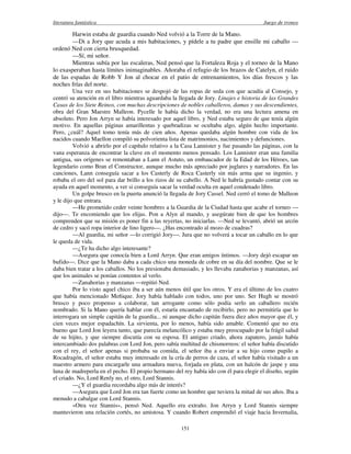 literatura fantástica Juego de tronos
151
Harwin estaba de guardia cuando Ned volvió a la Torre de la Mano.
—Di a Jory que acuda a mis habitaciones, y pídele a tu padre que ensille mi caballo —
ordenó Ned con cierta brusquedad.
—Sí, mi señor.
Mientras subía por las escaleras, Ned pensó que la Fortaleza Roja y el torneo de la Mano
lo exasperaban hasta límites inimaginables. Añoraba el refugio de los brazos de Catelyn, el ruido
de las espadas de Robb Y Jon al chocar en el patio de entrenamientos, los días frescos y las
noches frías del norte.
Una vez en sus habitaciones se despojó de las ropas de seda con que acudía al Consejo, y
centró su atención en el libro mientras aguardaba la llegada de Jory. Linajes e historia de las Grandes
Casas de los Siete Reinos, con muchas descripciones de nobles caballeros, damas y sus descendientes,
obra del Gran Maestre Malleon. Pycelle le había dicho la verdad, no era una lectura amena en
absoluto. Pero Jon Arryn se había interesado por aquel libro, y Ned estaba seguro de que tenía algún
motivo. En aquellas páginas amarillentas y quebradizas se ocultaba algo, algún hecho importante.
Pero, ¿cuál? Aquel tomo tenía más de cien años. Apenas quedaba algún hombre con vida de los
nacidos cuando Maellon compiló su polvorienta lista de matrimonios, nacimientos y defunciones.
Volvió a abrirlo por el capítulo relativo a la Casa Lannister y fue pasando las páginas, con la
vana esperanza de encontrar la clave en el momento menos pensado. Los Lannister eran una familia
antigua, sus orígenes se remontaban a Lann el Astuto, un embaucador de la Edad de los Héroes, tan
legendario como Bran el Constructor, aunque mucho más apreciado por juglares y narradores. En las
canciones, Lann conseguía sacar a los Casterly de Roca Casterly sin más arma que su ingenio, y
robaba el oro del sol para dar brillo a los rizos de su cabello. A Ned le habría gustado contar con su
ayuda en aquel momento, a ver si conseguía sacar la verdad oculta en aquel condenado libro.
Un golpe brusco en la puerta anunció la llegada de Jory Cassel. Ned cerró el tomo de Malleon
y le dijo que entrara.
—He prometido ceder veinte hombres a la Guardia de la Ciudad hasta que acabe el torneo —
dijo—. Te encomiendo que los elijas. Pon a Alyn al mando, y asegúrate bien de que los hombres
comprenden que su misión es poner fin a las reyertas, no iniciarlas. —Ned se levantó, abrió un arcón
de cedro y sacó ropa interior de lino ligero—. ¿Has encontrado al mozo de cuadras?
—Al guardia, mi señor —lo corrigió Jory—. Jura que no volverá a tocar un caballo en lo que
le queda de vida.
—¿Te ha dicho algo interesante?
—Asegura que conocía bien a Lord Arryn. Que eran amigos íntimos. —Jory dejó escapar un
bufido—. Dice que la Mano daba a cada chico una moneda de cobre en su día del nombre. Que se le
daba bien tratar a los caballos. No los presionaba demasiado, y les llevaba zanahorias y manzanas, así
que los animales se ponían contentos al verlo.
—Zanahorias y manzanas —repitió Ned.
Por lo visto aquel chico iba a ser aún menos útil que los otros. Y era el último de los cuatro
que había mencionado Meñique. Jory había hablado con todos, uno por uno. Ser Hugh se mostró
brusco y poco propenso a colaborar, tan arrogante como sólo podía serlo un caballero recién
nombrado. Si la Mano quería hablar con él, estaría encantado de recibirlo, pero no permitiría que lo
interrogara un simple capitán de la guardia... ni aunque dicho capitán fuera diez años mayor que él, y
cien veces mejor espadachín. La sirvienta, por lo menos, había sido amable. Comentó que no era
bueno que Lord Jon leyera tanto, que parecía melancólico y estaba muy preocupado por la frágil salud
de su hijito, y que siempre discutía con su esposa. El antiguo criado, ahora zapatero, jamás había
intercambiado dos palabras con Lord Jon, pero sabía multitud de chismorreos: el señor había discutido
con el rey, el señor apenas si probaba su comida, el señor iba a enviar a su hijo como pupilo a
Rocadragón, el señor estaba muy interesado en la cría de perros de caza, el señor había visitado a un
maestro armero para encargarle una armadura nueva, forjada en plata, con un halcón de jaspe y una
luna de madreperla en el pecho. El propio hermano del rey había ido con él para elegir el diseño, según
el criado. No, Lord Renly no, el otro, Lord Stannis.
—¿Y el guardia recordaba algo más de interés?
—Asegura que Lord Jon era tan fuerte como un hombre que tuviera la mitad de sus años. Iba a
menudo a cabalgar con Lord Stannis.
«Otra vez Stannis», pensó Ned. Aquello era extraño. Jon Arryn y Lord Stannis siempre
mantuvieron una relación cortés, no amistosa. Y cuando Robert emprendió el viaje hacia Invernalia,
 