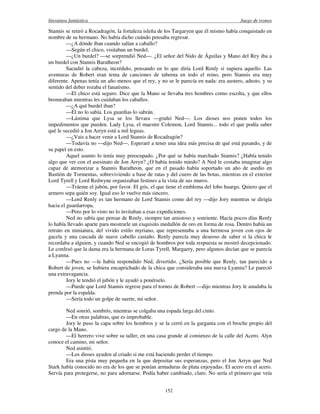 literatura fantástica Juego de tronos
152
Stannis se retiró a Rocadragón, la fortaleza isleña de los Targaryen que él mismo había conquistado en
nombre de su hermano. No había dicho cuándo pensaba regresar.
—¿A dónde iban cuando salían a caballo?
—Según el chico, visitaban un burdel.
—¿Un burdel? —se sorprendió Ned—. ¿El señor del Nido de Águilas y Mano del Rey iba a
un burdel con Stannis Baratheon?
Sacudió la cabeza, incrédulo, pensando en lo que diría Lord Renly si supiera aquello. Las
aventuras de Robert eran tema de canciones de taberna en todo el reino, pero Stannis era muy
diferente. Apenas tenía un año menos que el rey, y no se le parecía en nada: era austero, adusto, y su
sentido del deber rozaba el fanatismo.
—El chico está seguro. Dice que la Mano se llevaba tres hombres corno escolta, y que ellos
bromeaban mientras les cuidaban los caballos.
—¿A qué burdel iban?
—Él no lo sabía. Los guardias lo sabrán.
—Lástima que Lysa se los llevara —gruñó Ned—. Los dioses nos ponen todos los
impedimentos que pueden. Lady Lysa, el maestre Colemon, Lord Stannis... todo el que podía saber
qué le sucedió a Jon Arryn está a mil leguas.
—¿Vais a hacer venir a Lord Stannis de Rocadragón?
—Todavía no —dijo Ned—. Esperaré a tener una idea más precisa de qué está pasando, y de
su papel en esto.
Aquel asunto lo tenía muy preocupado. ¿Por qué se había marchado Stannis? ¿Había tenido
algo que ver con el asesinato de Jon Arryn? ¿O había tenido miedo? A Ned le costaba imaginar algo
capaz de atemorizar a Stannis Baratheon, que en el pasado había soportado un año de asedio en
Bastión de Tormentas, sobreviviendo a base de ratas y del cuero de las botas, mientras en el exterior
Lord Tyrell y Lord Redwyne organizaban festines a la vista de sus muros.
—Tráeme el jubón, por favor. El gris, el que tiene el emblema del lobo huargo. Quiero que el
armero sepa quién soy. Igual eso lo vuelve más sincero.
—Lord Renly es tan hermano de Lord Stannis como del rey —dijo Jory mientras se dirigía
hacia el guardarropa.
—Pero por lo visto no lo invitaban a esas expediciones.
Ned no sabía que pensar de Renly, siempre tan amistoso y sonriente. Hacía pocos días Renly
lo había llevado aparte para mostrarle un exquisito medallón de oro en forma de rosa. Dentro había un
retrato en miniatura, del vivido estilo myriano, que representaba a una hermosa joven con ojos de
gacela y una cascada de suave cabello castaño. Renly parecía muy deseoso de saber si la chica le
recordaba a alguien, y cuando Ned se encogió de hombros por toda respuesta se mostró decepcionado.
Le confesó que la dama era la hermana de Loras Tyrell, Margaery, pero algunos decían que se parecía
a Lyanna.
—Pues no —le había respondido Ned, divertido. ¿Sería posible que Renly, tan parecido a
Robert de joven, se hubiera encaprichado de la chica que consideraba una nueva Lyanna? Le pareció
una extravagancia.
Jory le tendió el jubón y le ayudó a ponérselo.
—Puede que Lord Stannis regrese para el torneo de Robert —dijo mientras Jory le anudaba la
prenda por la espalda.
—Sería todo un golpe de suerte, mi señor.
Ned sonrió, sombrío, mientras se colgaba una espada larga del cinto.
—En otras palabras, que es improbable.
Jory le puso la capa sobre los hombros y se la cerró en la garganta con el broche propio del
cargo de la Mano.
—El herrero vive sobre su taller, en una casa grande al comienzo de la calle del Acero. Alyn
conoce el camino, mi señor.
Ned asintió.
—Los dioses ayuden al criado si me está haciendo perder el tiempo.
Era una pista muy pequeña en la que depositar sus esperanzas, pero el Jon Arryn que Ned
Stark había conocido no era de los que se ponían armaduras de plata enjoyadas. El acero era el acero.
Servía para protegerse, no para adornarse. Podía haber cambiado, claro. No sería el primero que veía
 