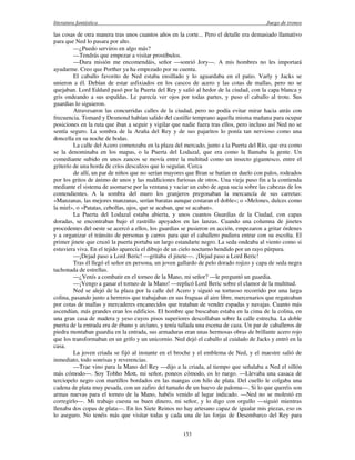 literatura fantástica Juego de tronos
153
las cosas de otra manera tras unos cuantos años en la corte... Pero el detalle era demasiado llamativo
para que Ned lo pasara por alto.
—¿Puedo serviros en algo más?
—Tendrás que empezar a visitar prostíbulos.
—Dura misión me encomendáis, señor —sonrió Jory—. A mis hombres no les importará
ayudarme. Creo que Porther ya ha empezado por su cuenta.
El caballo favorito de Ned estaba ensillado y lo aguardaba en el patio. Varly y Jacks se
unieron a él. Debían de estar asfixiados en los cascos de acero y las cotas de mallas, pero no se
quejaban. Lord Eddard pasó por la Puerta del Rey y salió al hedor de la ciudad, con la capa blanca y
gris ondeando a sus espaldas. Le parecía ver ojos por todas partes, y puso el caballo al trote. Sus
guardias lo siguieron.
Atravesaron las concurridas calles de la ciudad, pero no podía evitar mirar hacia atrás con
frecuencia. Tomard y Desmond habían salido del castillo temprano aquella misma mañana para ocupar
posiciones en la ruta que iban a seguir y vigilar que nadie fuera tras ellos, pero incluso así Ned no se
sentía seguro. La sombra de la Araña del Rey y de sus pajaritos lo ponía tan nervioso como una
doncella en su noche de bodas.
La calle del Acero comenzaba en la plaza del mercado, junto a la Puerta del Río, que era como
se la denominaba en los mapas, o la Puerta del Lodazal, que era como la llamaba la gente. Un
comediante subido en unos zancos se movía entre la multitud como un insecto gigantesco, entre el
griterío de una horda de críos descalzos que lo seguían. Cerca
de allí, un par de niños que no serían mayores que Bran se batían en duelo con palos, rodeados
por los gritos de ánimo de unos y las maldiciones furiosas de otros. Una vieja puso fin a la contienda
mediante el sistema de asomarse por la ventana y vaciar un cubo de agua sucia sobre las cabezas de los
contendientes. A la sombra del muro los granjeros pregonaban la mercancía de sus carretas:
«Manzanas, las mejores manzanas, serían baratas aunque costaran el doble»; o «Melones, dulces como
la miel», o «Patatas, cebollas, ajos, que se acaban, que se acaban».
La Puerta del Lodazal estaba abierta, y unos cuantos Guardias de la Ciudad, con capas
doradas, se encontraban bajo el rastrillo apoyados en las lanzas. Cuando una columna de jinetes
procedentes del oeste se acercó a ellos, los guardias se pusieron en acción, empezaron a gritar órdenes
y a organizar el tránsito de personas y carros para que el caballero pudiera entrar con su escolta. El
primer jinete que cruzó la puerta portaba un largo estandarte negro. La seda ondeaba al viento como si
estuviera viva. En el tejido aparecía el dibujo de un cielo nocturno hendido por un rayo púrpura.
—¡Dejad paso a Lord Beric! —gritaba el jinete—. ¡Dejad paso a Lord Beric!
Tras él llegó el señor en persona, un joven gallardo de pelo dorado rojizo y capa de seda negra
tachonada de estrellas.
—¿Venís a combatir en el torneo de la Mano, mi señor? —le preguntó un guardia.
—¡Vengo a ganar el torneo de la Mano! —replicó Lord Beric sobre el clamor de la multitud.
Ned se alejó de la plaza por la calle del Acero y siguió su tortuoso recorrido por una larga
colina, pasando junto a herreros que trabajaban en sus fraguas al aire libre, mercenarios que regateaban
por cotas de mallas y mercaderes encanecidos que trataban de vender espadas y navajas. Cuanto más
ascendían, más grandes eran los edificios. El hombre que buscaban estaba en la cima de la colina, en
una gran casa de madera y yeso cuyos pisos superiores descollaban sobre la calle estrecha. La doble
puerta de la entrada era de ébano y arciano, y tenía tallada una escena de caza. Un par de caballeros de
piedra montaban guardia en la entrada, sus armaduras eran unas hermosas obras de brillante acero rojo
que los transformaban en un grifo y un unicornio. Ned dejó el caballo al cuidado de Jacks y entró en la
casa.
La joven criada se fijó al instante en el broche y el emblema de Ned, y el maestre salió de
inmediato, todo sonrisas y reverencias.
—Trae vino para la Mano del Rey —dijo a la criada, al tiempo que señalaba a Ned el sillón
más cómodo—. Soy Tobho Mott, mi señor, poneos cómodo, os lo ruego. —Llevaba una casaca de
terciopelo negro con martillos bordados en las mangas con hilo de plata. Del cuello le colgaba una
cadena de plata muy pesada, con un zafiro del tamaño de un huevo de paloma—. Si lo que queréis son
armas nuevas para el torneo de la Mano, habéis venido al lugar indicado. —Ned no se molestó en
corregirlo—. Mi trabajo cuesta su buen dinero, mi señor, y lo digo con orgullo —siguió mientras
llenaba dos copas de plata—. En los Siete Reinos no hay artesano capaz de igualar mis piezas, eso os
lo aseguro. No tenéis más que visitar todas y cada una de las forjas de Desembarco del Rey para
 