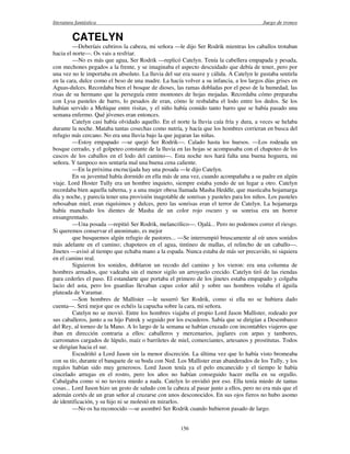 literatura fantástica Juego de tronos
156
CATELYN
—Deberíais cubriros la cabeza, mi señora —le dijo Ser Rodrik mientras los caballos trotaban
hacia el norte—. Os vais a resfriar.
—No es más que agua, Ser Rodrik —replicó Catelyn. Tenía la cabellera empapada y pesada,
con mechones pegados a la frente, y se imaginaba el aspecto descuidado que debía de tener, pero por
una vez no le importaba en absoluto. La lluvia del sur era suave y cálida. A Catelyn le gustaba sentirla
en la cara, dulce como el beso de una madre. La hacía volver a su infancia, a los largos días grises en
Aguas-dulces. Recordaba bien el bosque de dioses, las ramas dobladas por el peso de la humedad, las
risas de su hermano que la perseguía entre montones de hojas mojadas. Recordaba cómo preparaba
con Lysa pasteles de barro, lo pesados de eran, cómo le resbalaba el lodo entre los dedos. Se los
habían servido a Meñique entre risitas, y el niño había comido tanto barro que se había pasado una
semana enfermo. Qué jóvenes eran entonces.
Catelyn casi había olvidado aquello. En el norte la lluvia caía fría y dura, a veces se helaba
durante la noche. Mataba tantas cosechas como nutría, y hacía que los hombres corrieran en busca del
refugio más cercano. No era una lluvia bajo la que jugaran las niñas.
—Estoy empapado —se quejó Ser Rodrik—. Calado hasta los huesos. —Los rodeada un
bosque cerrado, y el golpeteo constante de la lluvia en las hojas se acompasaba con el chapoteo de los
cascos de los caballos en el lodo del camino—. Esta noche nos hará falta una buena hoguera, mi
señora. Y tampoco nos sentaría mal una buena cena caliente.
—En la próxima encrucijada hay una posada —le dijo Catelyn.
En su juventud había dormido en ella más de una vez, cuando acompañaba a su padre en algún
viaje. Lord Hoster Tully era un hombre inquieto, siempre estaba yendo de un lugar a otro. Catelyn
recordaba bien aquella taberna, y a una mujer obesa llamada Masha Heddle, que masticaba hojamarga
día y noche, y parecía tener una provisión inagotable de sonrisas y pasteles para los niños. Los pasteles
rebosaban miel, eran riquísimos y dulces, pero las sonrisas eran el terror de Catelyn. La hojamarga
había manchado los dientes de Masha de un color rojo oscuro y su sonrisa era un horror
ensangrentado.
—Una posada —repitió Ser Rodrik, melancólico—. Ojalá... Pero no podemos correr el riesgo.
Si queremos conservar el anonimato, es mejor
que busquemos algún refugio de pastores... —Se interrumpió bruscamente al oír unos sonidos
más adelante en el camino; chapoteos en el agua, tintineo de mallas, el relincho de un caballo—.
Jinetes —avisó al tiempo que echaba mano a la espada. Nunca estaba de más ser precavido, ni siquiera
en el camino real.
Siguieron los sonidos, doblaron un recodo del camino y los vieron: era una columna de
hombres armados, que vadeaba sin el menor sigilo un arroyuelo crecido. Catelyn tiró de las riendas
para cederles el paso. El estandarte que portaba el primero de los jinetes estaba empapado y colgaba
lacio del asta, pero los guardias llevaban capas color añil y sobre sus hombros volaba el águila
plateada de Varamar.
—Son hombres de Mallister —le susurró Ser Rodrik, como si ella no se hubiera dado
cuenta—. Será mejor que os echéis la capucha sobre la cara, mi señora.
Catelyn no se movió. Entre los hombres viajaba el propio Lord Jason Mallister, rodeado por
sus caballeros, junto a su hijo Patrek y seguido por los escuderos. Sabía que se dirigían a Desembarco
del Rey, al torneo de la Mano. A lo largo de la semana se habían cruzado con incontables viajeros que
iban en dirección contraria a ellos: caballeros y mercenarios, juglares con arpas y tambores,
carromatos cargados de lúpulo, maíz o barriletes de miel, comerciantes, artesanos y prostitutas. Todos
se dirigían hacia el sur.
Escudriñó a Lord Jason sin la menor discreción. La última vez que lo había visto bromeaba
con su tío, durante el banquete de su boda con Ned. Los Mallister eran abanderados de los Tully, y los
regalos habían sido muy generosos. Lord Jason tenía ya el pelo encanecido y el tiempo le había
cincelado arrugas en el rostro, pero los años no habían conseguido hacer mella en su orgullo.
Cabalgaba como si no tuviera miedo a nada. Catelyn lo envidió por eso. Ella tenía miedo de tantas
cosas... Lord Jason hizo un gesto de saludo con la cabeza al pasar junto a ellos, pero no era más que el
ademán cortés de un gran señor al cruzarse con unos desconocidos. En sus ojos fieros no hubo asomo
de identificación, y su hijo ni se molestó en mirarlos.
—No os ha reconocido —se asombró Ser Rodrik cuando hubieron pasado de largo.
 