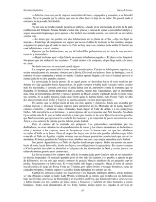 literatura fantástica Juego de tronos
157
—Sólo ha visto a un par de viajeros manchados de barro, empapados y cansados, a un lado del
camino. Ni se le pasaría por la cabeza que uno de ellos fuera la hija de su señor. No pasará nada si
entramos en la posada, Ser Rodrik.
280
Ya era casi de noche cuando llegaron al edificio, situado en la encrucijada al norte de la gran
confluencia del Tridente. Masha Heddle estaba más gruesa y canosa de como la recordaba Catelyn, y
seguía mascando hojamarga, pero apenas si les dedicó una mirada somera, sin rastro de su aterradora
sonrisa roja.
—Lo único que me quedan son dos habitaciones en la planta de arriba —dijo sin dejar de
mascar—. Están bajo el campanario, así seguro que no os olvidáis de las horas de las comidas, aunque
a algunos les parece que el ruido es excesivo. Pero no hay otra cosa, estamos hasta arriba. O dormís en
esas habitaciones, o en el camino.
Optaron por las habitaciones, un par de buhardillas polvorientas en la cima de una escalera
estrecha y destartalada.
—Dejad las botas aquí —dijo Masha en cuanto le hubieron pagado—. El chico os las limpiará.
No quiero que me embarréis las escaleras. Y estad atentos a la campana, el que llega tarde a la mesa
no come.
No hubo sonrisas, ni mencionó pastel alguno.
La campana que anunciaba la cena resonó ensordecedora. Catelyn se había puesto ropa seca, y
estaba sentada junto a la ventana, viendo caer la lluvia. El cristal era lechoso, lleno de burbujas, y en el
exterior el ocaso empezaba a tender su manto. Catelyn apenas llegaba a divisar el lodazal que era la
encrucijada de los dos grandes caminos.
La encrucijada la hacía pensar. Si en aquel punto se desviaban hacia el oeste tendrían por
delante un viaje agradable hasta Aguasdulces. Su padre siempre le había dado consejos sabios cuando
más los necesitaba, y deseaba con toda el alma hablar con él, prevenirlo contra la tormenta que se
fraguaba. Si Invernalia debía prepararse para la guerra, cuánto más Aguasdulces, que se encontraba
más cerca de Desembarco del Rey y tenía el poderío de Roca Casterly vigilando desde el oeste como
una sombra. Si su padre hubiera estado más fuerte quizá lo habría hecho, pero Hoster Tully llevaba
dos años postrado en el lecho, y Catelyn no quería cargarlo con más preocupaciones.
El camino que se dirigía hacia el este era más agreste y peligroso, había que ascender por
colinas rocosas y atravesar bosques espesos para adentrarse en las Montañas de la Luna, recorrer
caminos estrechos y atravesar simas profundas, hasta llegar al Valle de Arryn y a los pedregosos
Dedos. Allí encontraría a su hermana... y quizá algunas de las respuestas que Ned buscaba. Sin duda
Lysa sabría más de lo que se había atrevido a poner por escrito en la carta. Quizá tuviera las pruebas
que Ned necesitaba para provocar la caída de los Lannister, y si empezaba la guerra necesitarían a los
Arryn y a los señores de oriente que les habían jurado lealtad.
Pero el camino de la montaña era peligroso. Los gatosombras merodeaban por los
desfiladeros, no eran extraños los desprendimientos de rocas, y los clanes montañeses se dedicaban a
robar y asesinar a los viajeros, antes de desaparecer como la bruma cada vez que los caballeros
recorrían el Valle en su busca. Hasta el propio Jon Arryn, uno de los más grandes caballeros que había
conocido el Nido de Águilas, viajaba siempre con una buena guarnición cuando tenía que cruzar las
montañas. El único guardián de Catelyn era un caballero anciano, cuya mejor armadura era la lealtad.
No, pensó. Aguasdulces y el Nido de Águilas tendrían que esperar. Debía encaminar sus pasos
hacia el norte, hacia Invernalia, donde sus hijos y sus obligaciones la aguardaban. En cuanto cruzaran
el Cuello podría descubrir su identidad a cualquiera de los abanderados de Ned, y enviar jinetes con
orden de montar guardia en el camino real.
La lluvia oscurecía los campos más allá de la encrucijada, pero Catelyn veía en sus recuerdos
las tierras despejadas. El mercado quedaba justo al otro lado del camino, y el pueblo, a apenas un par
de kilómetros, no era más que medio centenar de granjas blancas alrededor de un pequeño sept de
piedra. Seguramente ya habría más. El verano había sido largo y tranquilo. Hacia el norte el camino
real discurría a lo largo del Forca Verde del Tridente, por valles fértiles y bosques frondosos, cerca de
ciudades prósperas, fortines seguros y castillos donde habitaban los señores del río.
Catelyn los conocía a todos: los Blackwood y los Bracken, enemigos eternos, cuyas disputas
se veía obligado a zanjar su padre; Lady Whent, la última de su estirpe, que moraba con sus fantasmas
bajo las bóvedas cavernosas de Harrenhal; y el irascible Lord Frey, que había enterrado a siete esposas
y había llenado sus dos castillos de hijos, nietos y bisnietos, y también de hijos bastardos y nietos
bastardos. Todos eran abanderados de los Tully, habían jurado poner sus espadas al servicio de
 