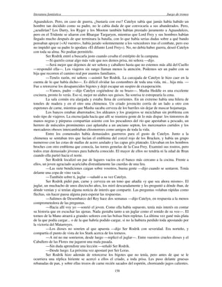 literatura fantástica Juego de tronos
158
Aguasdulces. Pero, en caso de guerra, ¿bastaría con eso? Catelyn sabía que jamás había habido un
hombre tan decidido como su padre, no le cabía duda de que convocaría a sus abanderados. Pero,
¿acudirían? Los Darry, los Ryger y los Mooton también habían prestado juramento a Aguasdulces,
pero en el Tridente se aliaron con Rhaegar Targaryen, mientras que Lord Frey y sus hombres habían
llegado mucho después de que terminara la batalla, con lo que había serias dudas sobre a qué bando
pensaban apoyar («Al vuestro», había jurado solemnemente a los vencedores tras el combate, pero eso
no impidió que su padre lo apodara «El difunto Lord Frey»). No, no debía haber guerra, deseó Catelyn
con toda su alma. No podían permitirlo.
Ser Rodrik entró a buscarla justo cuando cesaba el estrépito de la campana.
—Si queréis cenar algo más vale que nos demos prisa, mi señora —dijo.
—Será mejor que dejemos de ser señora y caballero hasta que no estemos más allá del Cuello
—respondió ella—. Los viajeros sin rango llaman menos la atención. Podemos ser un padre con su
hija que recorren el camino real por asuntos familiares.
—Tenéis razón, mi señora —asintió Ser Rodrik. La carcajada de Catelyn le hizo caer en la
cuenta de lo que había dicho—. Es difícil olvidar las costumbres de toda una vida, mi... hija mía. —
Fue a retorcerse los desaparecidos bigotes y dejó escapar un suspiro de exasperación.
—Vamos, padre —dijo Catelyn cogiéndose de su brazo—. Masha Heddle es una excelente
cocinera, pronto lo verás. Eso sí, mejor no alabes sus guisos. Su sonrisa te estropearía la cena.
La sala común era alargada y estaba llena de corrientes. En un extremo había una hilera de
toneles de madera y en el otro una chimenea. Un criado jovencito corría de un lado a otro con
espetones de carne, mientras que Masha sacaba cerveza de los barriles sin dejar de mascar hojamarga.
Los bancos estaban abarrotados; los aldeanos y los granjeros se mezclaban sin problema con
todo tipo de viajeros. La encrucijada hacía que allí se reuniera gente de lo más dispar: los tintoreros de
manos negras y púrpuras compartían asiento con los pescadores del río que apestaban a pescado, un
herrero de músculos prominentes casi aplastaba a un anciano septon, los mercenarios curtidos y los
mercaderes obesos intercambiaban chismorrees como amigos de toda la vida.
Entre los comensales había demasiados guerreros para el gusto de Catelyn. Junto a la
chimenea se sentaban tres que lucían el emblema del corcel rojo de los Bracken, y había un grupo
numeroso con las cotas de mallas de acero azulado y las capas gris plateado. Llevaban en los hombros
broches con otro emblema que conocía, las torres gemelas de la Casa Frey. Examinó sus rostros, pero
todos eran demasiado jóvenes para haberla conocido. El mayor de ellos no tendría ni la edad de Bran
cuando ella partió hacia el norte.
Ser Rodrik localizó un par de lugares vacíos en el banco más cercano a la cocina. Frente a
ellos, un joven agraciado acariciaba distraídamente las cuerdas de una lira.
—Las siete bendiciones caigan sobre vosotros, buena gente —dijo cuando se sentaron. Tenía
delante una copa de vino vacía.
—También sobre ti, juglar —saludó a su vez Catelyn.
Ser Rodrik pidió pan, carne y cerveza en un tono que añadía «y que sea ahora mismo». El
juglar, un muchacho de unos dieciocho años, los miró descaradamente y les preguntó a dónde iban, de
dónde venían y si tenían alguna noticia de interés que compartir. Las preguntas volaban rápidas como
flechas, sin hacer pausa alguna para esperar las respuestas.
—Salimos de Desembarco del Rey hace dos semanas —dijo Catelyn, en respuesta a la menos
comprometedora de las preguntas.
—Hacia allí voy yo —sonrió el joven. Como ella había supuesto, tenía más interés en contar
su historia que en escuchar las ajenas. Nada gustaba tanto a un juglar como el sonido de su voz—. El
torneo de la Mano atraerá a grandes señores con las bolsas bien repletas. La última vez gané más plata
de la que podía cargar... o de la que habría podido cargar, si no la hubiera perdido toda apostando por
la victoria del Matarreyes.
—Los dioses no sonríen al que apuesta —dijo Ser Rodrik con severidad. Era norteño, y
compartía el punto de vista de los Stark acerca de los torneos.
—A mí no me sonrieron, desde luego —replicó el juglar—. Entre vuestros crueles dioses y el
Caballero de las Flores me jugaron una mala pasada.
—Sin duda aprendiste una lección —señaló Ser Rodrik.
—Desde luego. La próxima vez apostaré por Ser Loras.
Ser Rodrik hizo ademán de retorcerse los bigotes que no tenía, pero antes de que se le
ocurriera una réplica hiriente se acercó a ellos el criado, a toda prisa. Les puso delante gruesas
rebanadas de pan, y sobre ellas trozos de carne recién sacados del espetón, chorreando jugos calientes.
 