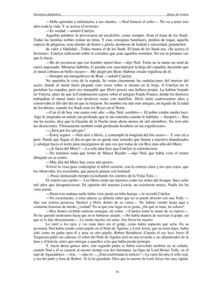 literatura fantástica Juego de tronos
16
—Debe aprender a enfrentarse a sus miedos. —Ned frunció el ceño—. No va a tener tres
años toda la vida. Y se acerca el invierno.
—Es verdad —asintió Catelyn.
Aquellas palabras le provocaron un escalofrío, como siempre. Eran el lema de los Stark.
Todas las familias nobles tenían un lema. Y esas consignas familiares, piedras de toque, aquella
especie de plegarias, eran alardes de honor y gloria, promesas de lealtad y sinceridad, juramentos
de valor y fidelidad... Todos menos el de los Stark. El lema de los Stark era: «Se acerca el
Invierno». Catelyn reflexionó sobre lo extraños que eran aquellos norteños. No era la primera vez
que lo hacía.
—He de reconocer que ese hombre murió bien —dijo Ned. Tenía en la mano un retal de
cuero engrasado. Mientras hablaba, lo pasaba con suavidad por la hoja del espadón, haciendo que
el metal cobrara un brillo oscuro—. Me alegré por Bran. Habrías estado orgullosa de él.
—Siempre me enorgullezco de Bran —señaló Catelyn.
No apartaba la vista de la espada. Se veían claramente las ondulaciones del interior del
acero, donde el metal fuera plegado cien veces sobre sí mismo en la forja. A Catelyn no le
gustaban las espadas, pero era innegable que Hielo poseía una belleza propia. La habían forjado
en Valyria, antes de que la Condenación cayera sobre el antiguo Feudo Franco, donde los herreros
trabajaban el metal tanto con hechizos como con martillos. Hielo tenía cuatrocientos años y
conservaba el filo del día en que la forjaron. Su nombre era aún más antiguo, un legado de la edad
de los héroes, cuando los Stark eran los Reyes en el Norte.
—Con el de hoy van cuatro este año —dijo Ned, sombrío—. El pobre estaba medio loco.
Algo le inspiraba un miedo tan profundo que ni me entendía cuando le hablaba. —Suspiró—. Ben
me ha escrito, dice que la Guardia de la Noche tiene ahora menos de mil miembros. No SON sólo
las deserciones. Últimamente también están perdiendo hombres en las expediciones.
—¿Será por los salvajes?
—Estoy seguro. —Ned alzó a Hielo, y contempló la longitud del frío acero—. Y esto irá a
peor. Puede que llegue el día en que no os quede más remedio que llamar a nuestros abanderados
y cabalgar hacia el norte para encargarnos de una vez por todas de ese Rey-más-allá-del-Muro.
—¿Ir fuera del Muro? —La sola idea hizo que Catelyn se estremeciera.
—No tenemos nada que temer de Mance Rayder —dijo Ned, que había visto el temor
dibujado en su rostro.
—Más allá del Muro hay cosas aún peores.
Volvió la vista para contemplar el árbol corazón, con la corteza clara y los ojos rojos, que
los observaba, los escuchaba, que parecía pensar con lentitud.
—Pasas demasiado tiempo escuchando los cuentos de la Vieja Tata.—
El sonrió con cariño—. Los Otros están tan muertos como los niños del bosque, hace ocho
mil años que desaparecieron. En opinión del maestre Luwin, no existieron nunca. Nadie los ha
visto jamás.
—Hasta esta mañana nadie había visto jamás un lobo huargo —le recordó Catelyn.
—No escarmiento, a estas alturas ya debería saber que no se puede discutir con una Tully —
dijo con sonrisa pesarosa. Deslizó a Hielo dentro de su vaina—. No habrás venido hasta aquí a
contarme historias de miedo, ¿verdad? Ya sé que este lugar no te gusta. ¿De qué se trata, mi señora?
—Hoy hemos recibido noticias amargas, mi señor. —Catelyn tomó la mano de su esposo—.
No he querido molestarte hasta que no te hubieras aseado. —No había manera de suavizar el golpe, así
que se lo dijo directamente—. Lo siento mucho, mi amor. Jon Arryn ha muerto.
Lo miró a los ojos, y vio cuan duro era el golpe, como había supuesto que sería. En su
juventud, Ned había estado como pupilo en el Nido de Águilas, y Lord Arryn, que no tenía hijos, había
sido como un padre para él y para su otro pupilo, Robert Baratheon. Cuando el rey loco Aerys II
Targaryen pidió sus cabezas, el señor del Nido de Águilas alzó en una revuelta a sus abanderados de la
luna y el halcón, antes que entregar a aquellos a los que había jurado proteger.
Y, hacía ahora quince años, este segundo padre se había convertido también en su cuñado,
cuando Ned y él se casaron al mismo tiempo con dos hermanas, las hijas de Lord Hoster Tully, en el
sept de Aguasdulces. —Jon... —dijo él—. ¿Está confirmada la noticia? —La carta llevaba el sello real,
y era del puño y letra de Robert. Te la he guardado. Dice que la muerte de Lord Arryn fue muy rápida.
 