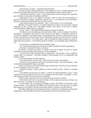 literatura fantástica Juego de tronos
160
—Será un placer, mi señor —respondió el hermano negro.
El enano ni siquiera había mirado hacia el otro extremo de la sala, y Catelyn empezaba a dar
gracias por la multitud que abarrotaba los bancos, cuando Marillion se puso en pie de repente.
—¡Mi señor de Lannister! —gritó—. Sería un placer para mí animar vuestra cena. ¡Cantaré la
gran victoria de vuestro padre en Desembarco del Rey!
—¿Qué quieres, que se me indigeste la comida? —bufó el enano. Sus ojos desiguales se
clavaron un instante en el juglar, empezaron a apartarse de él... y se encontraron con los de Catelyn.
Ella giró el rostro, pero era demasiado tarde. El enano sonreía.
—Lady Stark, qué placer tan inesperado —dijo—. Sentí mucho no veros en Invernalia.
Marillion se la quedó mirando, y la confusión dejó paso al rubor al ver que Catelyn se ponía
lentamente en pie. La mujer oyó a Ser Rodrik maldecir entre dientes. Si el enano se hubiera
entretenido más en el Muro, pensó, si se hubiera...
—¿Lady... Stark? —dijo Masha Heddle sin apenas vocalizar las palabras.
—La última vez que me alojé aquí era todavía Catelyn Tully —dijo a la posadera. Escuchó los
murmullos a su alrededor, sintió todos los ojos clavados en ella. Miró a su alrededor, observó los
rostros de los caballeros y las espadas leales, y respiró hondo para controlar los latidos frenéticos de su
corazón. ¿Se atrevería a correr el riesgo? No tuvo tiempo para pensarlo, pasó un instante y su propia
voz le resonó en los oídos—. Tú, el del rincón —dijo a un hombre de edad avanzada en el que no se
había fijado hasta entonces—. Ese emblema que llevas bordado, ¿es el murciélago negro de Harrenhal,
ser?
—Sí, mi señora —respondió el hombre poniéndose en pie.
—¿Y es Lady Whent amiga fiel y sincera de mi padre, Lord Hoster Tully de Aguasdulces?
—Sin duda —respondió el hombre con firmeza.
Ser Rodrik se levantó con calma y se aflojó la vaina de la espada. El enano los miraba,
asombrado, con una expresión de desconcierto en los ojos desiguales.
—El corcel rojo siempre fue bienvenido en Aguasdulces —dijo Catelyn a los tres caballeros
sentados junto a la chimenea—. Mi padre considera a Jonos Bracken uno de sus abanderados más
antiguos y leales.
Los tres intercambiaron miradas indecisas.
—Su confianza honra a nuestro señor —dijo al final uno de ellos, aún titubeante.
—Envidio a vuestro padre por tener tantos y tan buenos amigos —intervino Lannister—, pero
no entiendo adonde pretendéis llegar, Lady Stark.
Catelyn no le hizo caso. Se volvió hacia el grupo numeroso que vestía de azul y gris. Eran más
de veinte, constituían la clave de su plan.
—También reconozco vuestro emblema: las torres gemelas de Frey. ¿Cómo se encuentra
vuestro señor?
—Lord Walder está muy bien, mi señora —contestó el capitán poniéndose en pie—. Tiene
intención de contraer matrimonio de nuevo en su nonagésimo día del nombre, y ha pedido a vuestro
señor padre que lo honre con su presencia en la ceremonia.
Tyrion Lannister disimuló una risita, y Catelyn supo que lo tenía en su poder.
—Este hombre entró en mi casa como invitado, y allí conspiró para asesinar a mi hijo, a un
niño de siete años —proclamó en voz alta para que
lo oyera toda la sala, al tiempo que señalaba al enano. Ser Rodrik se situó junto a ella,
espada en mano—. En nombre del rey Robert y de los buenos señores a los que servís, os ordeno
que lo apreséis y me ayudéis a llevarlo a Invernalia, donde se someterá a la justicia del rey.
No habría sabido decir qué le proporcionó mayor satisfacción: el sonido de una docena de
espadas que se desenvainaban al unísono o la expresión en el rostro de Tyrion Lannister.
 