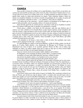 literatura fantástica Juego de tronos
161
SANSA
Sansa acudió al torneo de la Mano con la septa Mordane y Jeyne Poole, en una litera con
cortinas de seda amarilla tan finas que veían a través de ellas. Convertían el mundo entero en oro.
Al otro lado de los muros de la ciudad, junto al río, se habían plantado un millar de tiendas, y el
pueblo llano acudía en riadas para presenciar los juegos. Tanto esplendor dejaba a Sansa sin
aliento: las armaduras brillantes, los enormes corceles con gualdrapas de oro y plata, los gritos del
gentío, los estandartes ondeando al viento... y los caballeros, sobre todo los caballeros.
—Es mejor que en las canciones —susurró cuando se acomodaron en los lugares que su
padre le había prometido, entre los grandes señores y las damas de alcurnia.
Sansa llevaba aquel día un vestido precioso, una túnica verde que le resaltaba el castaño
rojizo de la melena. Sabía que todos la miraban con aprobación y sonreían.
Vieron pasar a caballo a los héroes de mil canciones, cada uno más fabuloso que el
anterior. Los siete caballeros de la Guardia Real, excepto Jaime Lannister, lucían armaduras del
color de la leche y capas tan blancas como la nieve recién caída. Ser Jaime llevaba capa blanca, sí,
pero el resto de su indumentaria era de oro de la cabeza a los pies, incluso el yelmo en forma de
cabeza de león. También la espada era dorada. Ser Gregor Clegane, la Montaña que Cabalga, pasó
al galope junto a ellos como una avalancha. Sansa recordaba a Lord Yohn Royce, que había
visitado Invernalia hacía ya dos años.
—Su armadura es de bronce y tiene miles y miles de años, lleva grabadas unas runas
mágicas que lo protegen de todo mal —susurró a Jeyne.
La septa Mordane les señaló a Lord Jason Mallister, vestido de índigo y plata, con alas de
águila en el yelmo. Había abatido a tres abanderados de Rhaegar en el Tridente. Las niñas
disimularon una risita al fijarse en el sacerdote guerrero Thoros de Myr, con la túnica roja
ondeando al viento y la cabeza rapada, hasta que la septa les dijo que en cierta ocasión había
escalado los muros de Pyke con una espada llameante en la mano.
Sansa no conocía al resto de los jinetes; había caballeros de los Dedos,
de Altojardín y de las montañas de Dorne, jinetes libres y escuderos recién
ascendidos a los que nadie había dedicado canciones, estaban los hijos
mas jóvenes de grandes señores y los herederos de las casas menores.
Los jóvenes todavía no habían protagonizado grandes hazañas, pero
Sansa y Jeyne estaban seguras de que alguna vez sus nombres resonarían por los siete reinos.
Ser Balón Swann. Lord Bryce Carón de las Marcas. El heredero de Bronze Yohn, Ser Andar Royce, y
su hermano menor, Ser Robar, ambos con armaduras plateadas con incrustaciones en bronce de las
mismas runas arcanas que protegían a su padre. Los gemelos Ser Horas y Ser Hobber, en cuyos
escudos se veía el racimo de uvas que era el emblema de los Redwyne, burdeos sobre azul. Patrek
Mallister, el hijo de Lord Jason. Seis Frey del Cruce: Ser Jared, Ser Hosteen, Ser Danwell, Ser
Emmon, Ser Theo, Ser Perwyn, hijos y nietos del anciano Lord Walder Frey, y también su hijo
bastardo, Martyn Ríos.
Jeyne Poole confesó que le daba miedo el aspecto de Jalabhar Xho, un príncipe exiliado de las
Islas del Verano, que llevaba una capa de plumas verdes y escarlata sobre una piel negra como la
noche, pero cuando vio al joven Lord Beric Dondarrion, con cabellos como el oro rojo y un escudo
negro con el dibujo de un rayo, anunció que estaría dispuesta a casarse con él allí mismo.
El Perro también participaba en las lides, así como el hermano del rey, el atractivo Lord Renly
de Bastión de Tormentas. Jory, Alyn y Harwin representaban a Invernalia y al norte.
—Comparado con los otros, Jory parece un pordiosero —bufó la septa Mordane.
Sansa no tuvo más remedio que darle la razón. La armadura de Jory era de color gris azulado,
sin adorno de ningún tipo, y su fina capa gris parecía un trapo sucio. Pero hizo un excelente papel,
desmontó a Horas Redwyne en su primera justa y a uno de los Frey en la segunda. En la tercera
aguantó tres enfrentamientos contra un jinete libre, Lothor Bruñe, cuya armadura era tan austera como
la suya. Ninguno de los dos cayó del caballo, pero la lanza de Bruñe era más firme y sus golpes mejor
colocados, y el rey le dio la victoria. A Alyn y a Harwin no les fue tan bien. Ser Meryn de la Guardia
Real desmontó a Harwin en la primera justa, y Alyn cayó ante Ser Balón Swann.
Las justas duraron todo el día y hasta bien entrado el ocaso, los cascos de los grandes caballos
de guerra dejaron el campo convertido en un erial de tierra desgarrada. Sansa y Jeyne gritaron al
unísono una docena de veces, cuando los jinetes chocaban y las lanzas saltaban en pedazos, mientras
 
