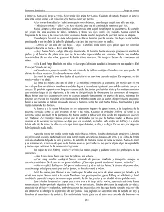 literatura fantástica Juego de tronos
163
e inmóvil. Sansa no llegó a verlo. Sólo tenía ojos para Ser Loras. Cuando el caballo blanco se detuvo
ante ella sintió como si el corazón se le fuera a salir del pecho.
A las otras doncellas les había entregado rosas blancas, pero la que cogió para ella era roja.
—Mi dulce señora —dijo—, no hay victoria que sea ni la mitad de hermosa que vos.
Sansa aceptó la flor con timidez, enmudecida ante aquel despliegue de galantería. El cabello
del joven era una cascada de rizos castaños, y tenía los ojos como oro líquido. Sansa aspiró la
fragancia de la rosa, y la conservó entre las manos hasta mucho después de que Ser Loras se alejara.
Cuando por fin alzó la vista había junto a ella un hombre que la miraba. Era bajo, tenía barbita
puntiaguda y un mechón de cabello plateado, era casi tan mayor como su padre.
—Debes de ser una de sus hijas —dijo. También tenía unos ojos grises que no sonreían
aunque lo hiciera su boca—. Eres una Tully.
—Soy Sansa Stark —dijo ella algo incómoda. El hombre lucía una capa gruesa con cuello de
pieles, y el broche de plata con que se la cerraba representaba un sinsonte. Tenía los modales
desenvueltos de un alto señor, pero no lo había visto nunca—. No tengo el honor de conoceros, mi
señor.
—Es Lord Petyr Baelish, mi niña. —La septa Mordane acudió al instante en su ayuda—. Del
Consejo Privado del rey.
—Cuando era joven tu madre fue mi reina de la belleza —dijo el hombre con voz queda. El
aliento le olía a menta—. Has heredado su cabello.
Le rozó la mejilla con los dedos al acariciarle un mechón castaño rojizo. De repente, se dio
media vuelta y se alejó.
La luna ya estaba alta en el cielo y la multitud empezaba a cansarse, de modo que el rey
decretó que los tres últimos combates tendrían lugar a la mañana siguiente, antes del combate cuerpo a
cuerpo. El pueblo regresó a sus hogares comentando las justas que habían visto y los enfrentamientos
que tendrían lugar al día siguiente, y la corte se dirigió hacia la ribera para dar comienzo al banquete.
Hacía horas que seis gigantescos uros se asaban girando lentamente en espitas de palo, mientras los
pinches de cocina los rociaban con mantequilla y hierbas hasta que la carne chisporroteaba crujiente.
Junto a las tiendas se habían instalado mesas y bancos, sobre las que había fresas, hierbadulce y pan
recién salido de los hornos.
A Sansa y a la septa Mordane se les asignaron lugares de gran honor, a la izquierda de la
palestra elevada sobre la que estaban el rey y la reina. Cuando el príncipe Joffrey se sentó a su
derecha, sintió un nudo en la garganta. No había vuelto a hablar con ella desde los espantosos sucesos
del Tridente. Al principio Sansa pensó que lo detestaba por lo que le habían hecho a Dama, pero
cuando se le secaron las lágrimas se dijo que, en realidad, no había sido culpa de Joffrey. La culpa
había sido de la reina. A ella era a la que tenía que detestar, a ella y a Arya. De no ser por Arya no
habría pasado nada malo.
Aquella noche no podía sentir nada malo hacia Joffrey. Estaba demasiado atractivo. Llevaba
un jubón azul oscuro, tachonado con una doble hilera de cabezas doradas de león, y se ceñía la frente
con una diadema delgada de oro y zafiros. El cabello le brillaba como si fuera de metal. Sansa lo miró
y se estremeció, temerosa de que no le hiciera caso o, peor todavía, de que le dijera algo desagradable
y tuviera que retirarse de la mesa entre lágrimas.
En lugar de eso Joffrey sonrió y le besó la mano, guapo y galante como los príncipes de las
canciones.
—Ser Loras tiene buen ojo para la belleza, mi señora.
—Fue muy amable —objetó Sansa, tratando de parecer modesta y tranquila, aunque su
corazón cantaba—. Ser Loras es un gran caballero. ¿Crees que ganará mañana el torneo, mi señor?
—No —replicó Joffrey—. Mi perro lo derrotará, y si no mi tío Jaime. Y dentro de pocos años,
cuando tenga edad para participar en las justas, yo los derrotaré a todos.
Alzó la mano para llamar a un criado que llevaba una jarra de vino veraniego helado, y le
sirvió una copa. Sansa miró a la septa Mordane con preocupación, pero Joffrey se adelantó y llenó
también la copa de la septa, de manera que asintió, le dio las gracias y no añadió ni una palabra más.
Los criados llenaron las copas una y otra vez a lo largo de la noche, pero más adelante Sansa
no recordaría haber probado siquiera el vino. No lo necesitaba. Estaba ebria con la magia de la velada,
aturdida por el lujo y esplendor, embelesada por las maravillas con las que había soñado toda su vida
sin atreverse a albergar la esperanza de ver jamás. Los juglares se sentaban ante la tienda del rey y
llenaban el anochecer de música. Un malabarista hacía girar en el aire una cascada de bastones en
 
