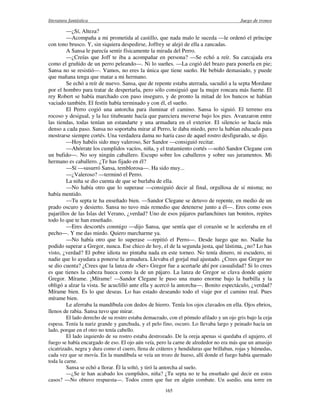 literatura fantástica Juego de tronos
165
—¿Sí, Alteza?
—Acompaña a mi prometida al castillo, que nada malo le suceda —le ordenó el príncipe
con tono brusco. Y, sin siquiera despedirse, Joffrey se alejó de ella a zancadas.
A Sansa le parecía sentir físicamente la mirada del Perro.
—¿Creías que Joff te iba a acompañar en persona? —Se echó a reír. Su carcajada era
como el gruñido de un perro peleando—. Ni lo sueñes. —La cogió del brazo para ponerla en pie;
Sansa no se resistió—. Vamos, no eres la única que tiene sueño. He bebido demasiado, y puede
que mañana tenga que matar a mi hermano.
Se echó a reír de nuevo. Sansa, que de repente estaba aterrada, sacudió a la septa Mordane
por el hombro para tratar de despertarla, pero sólo consiguió que la mujer roncara más fuerte. El
rey Robert se había marchado con paso inseguro, y de pronto la mitad de los bancos se habían
vaciado también. El festín había terminado y con él, el sueño.
El Perro cogió una antorcha para iluminar el camino. Sansa lo siguió. El terreno era
rocoso y desigual, y la luz titubeante hacía que pareciera moverse bajo los pies. Avanzaron entre
las tiendas, todas tenían un estandarte y una armadura en el exterior. El silencio se hacía más
denso a cada paso. Sansa no soportaba mirar al Perro, le daba miedo, pero la habían educado para
mostrarse siempre cortés. Una verdadera dama no haría caso de aquel rostro desfigurado, se dijo.
—Hoy habéis sido muy valeroso, Ser Sandor —consiguió recitar.
—Ahórrate los cumplidos vacíos, niña, y el tratamiento cortés —soltó Sandor Clegane con
un bufido—. No soy ningún caballero. Escupo sobre los caballeros y sobre sus juramentos. Mi
hermano es caballero. ¿Te has fijado en él?
—Sí —susurró Sansa, temblorosa—. Ha sido muy...
—¿Valeroso? —terminó el Perro.
La niña se dio cuenta de que se burlaba de ella.
—No había otro que lo superase —consiguió decir al final, orgullosa de sí misma; no
había mentido.
—Tu septa te ha enseñado bien. —Sandor Clegane se detuvo de repente, en medio de un
prado oscuro y desierto. Sansa no tuvo más remedio que detenerse junto a él—. Eres como esos
pajarillos de las Islas del Verano, ¿verdad? Uno de esos pájaros parlanchines tan bonitos, repites
todo lo que te han enseñado.
—Eres descortés conmigo —dijo Sansa, que sentía que el corazón se le aceleraba en el
pecho—. Y me das miedo. Quiero marcharme ya.
—No había otro que lo superase —repitió el Perro—. Desde luego que no. Nadie ha
podido superar a Gregor, nunca. Ese chico de hoy, el de la segunda justa, qué lástima, ¿no? Lo has
visto, ¿verdad? El pobre idiota no pintaba nada en este torneo. No tenía dinero, ni escudero, ni
nadie que lo ayudara a ponerse la armadura. Llevaba el gorjal mal ajustado. ¿Crees que Gregor no
se dio cuenta? ¿Crees que la lanza de «Ser» Gregor fue a acertarle ahí por casualidad? Si lo crees
es que tienes la cabeza hueca como la de un pájaro. La lanza de Gregor se clava donde quiere
Gregor. Mírame. ¡Mírame! —Sandor Clegane le puso una mano enorme bajo la barbilla y la
obligó a alzar la vista. Se acuclilló ante ella y acercó la antorcha—. Bonito espectáculo, ¿verdad?
Mírame bien. Es lo que deseas. Lo has estado deseando todo el viaje por el camino real. Pues
mírame bien.
Le aferraba la mandíbula con dedos de hierro. Tenía los ojos clavados en ella. Ojos ebrios,
llenos de rabia. Sansa tuvo que mirar.
El lado derecho de su rostro estaba demacrado, con el pómulo afilado y un ojo gris bajo la ceja
espesa. Tenía la nariz grande y ganchuda, y el pelo fino, oscuro. Lo llevaba largo y peinado hacia un
lado, porque en el otro no tenía cabello.
El lado izquierdo de su rostro estaba destrozado. De la oreja apenas si quedaba el agujero, el
fuego se había encargado de eso. El ojo aún veía, pero la carne de alrededor no era más que un amasijo
cicatrizado, negra y dura como el cuero, llena de cráteres y hendiduras que brillaban, rojas y húmedas,
cada vez que se movía. En la mandíbula se veía un trozo de hueso, allí donde el fuego había quemado
toda la carne.
Sansa se echó a llorar. Él la soltó, y tiró la antorcha al suelo.
—¿Se te han acabado los cumplidos, niña? ¿Tu septa no te ha enseñado qué decir en estos
casos? —No obtuvo respuesta—. Todos creen que fue en algún combate. Un asedio, una torre en
 