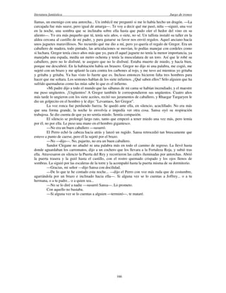 literatura fantástica Juego de tronos
166
llamas, un enemigo con una antorcha... Un imbécil me preguntó si me lo había hecho un dragón. —La
carcajada fue más suave, pero igual de amarga—. Te voy a decir qué me pasó, niña —siguió, una voz
en la noche, una sombra que se inclinaba sobre ella hasta que pudo oler el hedor del vino en su
aliento—. Yo era más pequeño que tú, tenía seis años, o siete, no sé. Un tallista instaló su taller en la
aldea cercana al castillo de mi padre, y para ganarse su favor nos envió regalos. Aquel anciano hacía
unos juguetes maravillosos. No recuerdo qué me dio a mí, pero yo quería el regalo de Gregor. Era un
caballero de madera, todo pintado, las articulaciones se movían, lo podías manejar con cordeles como
si luchara. Gregor tenía cinco años más que yo, para él aquel juguete no tenía la menor importancia, ya
manejaba una espada, medía un metro ochenta y tenía la musculatura de un toro. Así que le robé su
caballero, pero no lo disfruté, te aseguro que no lo disfruté. Estaba muerto de miedo, y hacía bien,
porque me descubrió. En la habitación había un brasero. Gregor no dijo ni una palabra, me cogió, me
sujetó con un brazo y me aplastó la cara contra los carbones al rojo, y me tuvo así mientras yo gritaba
y gritaba y gritaba. Ya has visto lo fuerte que es. Incluso entonces hicieron falta tres hombres para
hacer que me soltara. Los sentones hablan de los siete infiernos. ¿Qué saben ellos? Sólo alguien que ha
sufrido quemaduras como las mías sabe lo que es el infierno.
»Mi padre dijo a todo el mundo que las sábanas de mi cama se habían incendiado, y el maestre
me puso ungüentos. ¡Ungüentos! A Gregor también le correspondieron sus ungüentos. Cuatro años
más tarde lo ungieron con los siete aceites, recitó sus juramentos de caballero, y Rhaegar Targaryen le
dio un golpecito en el hombro y le dijo: "Levantaos, Ser Gregor".
La voz ronca fue perdiendo fuerza. Se quedó ante ella, en silencio, acuclillado. No era más
que una forma grande, la noche lo envolvía e impedía ver otra cosa. Sansa oyó su respiración
trabajosa. Se dio cuenta de que ya no sentía miedo. Sentía compasión.
El silencio se prolongó largo rato, tanto que empezó a tener miedo una vez más, pero temía
por él, no por ella. Le puso una mano en el hombro gigantesco.
—No era un buen caballero —susurró.
El Perro echó la cabeza hacia atrás y lanzó un rugido. Sansa retrocedió tan bruscamente que
estuvo a punto de caerse, pero él la sujetó por el brazo.
—No —dijo—. No, pajarito, no era un buen caballero.
Sandor Clegane no añadió ni una palabra más en todo el camino de regreso. La llevó hasta
donde aguardaban los carromatos, dijo a un cochero que los llevara a la Fortaleza Roja, y subió tras
ella. Atravesaron en silencio la Puerta del Rey y recorrieron las calles iluminadas por antorchas. Abrió
la puerta trasera y la guió hasta el castillo, con el rostro quemado crispado y los ojos llenos de
sombras. La siguió por las escaleras de la torre y la acompañó hasta la puerta misma de su dormitorio.
—Gracias, mi señor —dijo Sansa con docilidad.
—De lo que te he contado esta noche... —dijo el Perro con voz más ruda que de costumbre,
agarrándola por un brazo e inclinado hacia ella—. Si alguna vez se lo cuentas a Joffrey... o a tu
hermana, o a tu padre... o a quien sea...
—No se lo diré a nadie —susurró Sansa—. Lo prometo.
Con aquello no bastaba.
—Si alguna vez se lo cuentas a alguien —terminó—, te mataré.
 