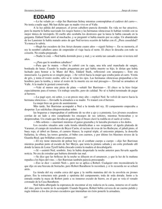 literatura fantástica Juego de tronos
167
EDDARD
—Lo he velado yo —dijo Ser Barristan Selmy mientras contemplaban el cadáver del carro—.
No tenía a nadie aquí. Me han dicho que su madre vive en el Valle.
A la luz pálida del amanecer, el joven caballero parecía dormido. En vida no fue atractivo,
pero la muerte le había suavizado los rasgos bastos y las hermanas silenciosas lo habían vestido con su
mejor túnica de terciopelo. El cuello alto ocultaba los destrozos que la lanza le había causado en la
garganta. Eddard Stark miró al muchacho, y se preguntó si había muerto por su culpa. Un abanderado
de los Lannister lo había matado antes de que Ned tuviera ocasión de hablar con él. ¿Pura casualidad?
Ya nunca lo sabría.
—Hugh fue escudero de Jon Arryn durante cuatro años —siguió Selmy—. En su memoria, el
rey lo nombró caballero antes de emprender el viaje hacia el norte. El chico lo deseaba con todo su
corazón. No estaba preparado.
—Nadie lo está. —Ned había dormido poco y mal, y se sentía tan cansado como si tuviera mil
años.
—¿Para que lo nombren caballero?
—Para que lo maten. —Ned lo cubrió con la capa, una tela azul manchada de sangre,
bordeada de lunas. Cuando la madre preguntara por qué había muerto su hijo, le dirían que había
luchado para honrar a la Mano del Rey, Eddard Stark, reflexionó con amargura—. Esto era
innecesario. La guerra no es ningún juego. —Se volvió hacia la mujer que estaba junto al carro. Vestía
de gris, y tenía el rostro oculto, sólo se le veían los ojos. Las hermanas silenciosas preparaban a los
hombres para la tumba, y mirar el rostro de la muerte era un mal presagio—. Enviad su armadura al
Valle. A la madre le gustará conservarla.
—Vale al menos una pieza de plata —señaló Ser Barristan—. El chico se la hizo forjar
especialmente para el torneo. Un trabajo sencillo, pero de calidad. No sé si habrá terminado de pagar
al herrero.
—La pagó ayer, mi señor, y a un precio muy alto —replicó Ned. Se volvió de nuevo hacia la
hermana silenciosa—. Enviadle la armadura a su madre. Yo trataré con el herrero.
La mujer hizo un gesto de asentimiento.
Más tarde, Ser Barristan acompañó a Ned a la tienda del rey. El campamento empezaba a
despertar. Las salchichas chisporroteaban sobre
las hogueras e impregnaban el ambiente de su olor a ajo y a pimienta. Los jóvenes escuderos
corrían de un lado a otro cumpliendo los encargos de sus señores, mientras bostezaban y se
desperezaban. Un criado que llevaba un ganso bajo el brazo clavó la rodilla en el suelo al verlos.
—Mis señores —murmuró mientras el ganso graznaba y le lanzaba picotazos a los dedos.
Los escudos situados ante cada tienda identificaban a sus ocupantes: el águila plateada de
Varamar, el campo de ruiseñores de Bryce Carón, el racimo de uvas de los Redwyne, el jabalí pinto, el
buey rojo, el árbol en llamas, el carnero blanco, la espiral triple, el unicornio púrpura, la doncella
bailarina, la víbora, las torres gemelas, el búho con cuernos, y por último los blasones niveos de la
Guardia Real, que brillaban como el amanecer.
—El rey tiene intención de pelear hoy en el combate cuerpo a cuerpo —dijo Ser Barristan
mientras pasaban junto al escudo de Ser Meryn, que tenía la pintura saltada y un corte profundo allí
donde la lanza de Loras Tyrell había chocado contra la madera al descabalgarlo.
—Sí —asintió Ned, sombrío. Jory lo había despertado la noche anterior para llevarle aquella
noticia. No era de extrañar que hubiera dormido tan mal.
—Se dice que las bellezas de la noche se diluyen en el amanecer, y que la luz de la mañana
repudia a los hijos del vino. —Ser Barristan también parecía preocupado.
—Eso se dice —asintió Ned—, pero no se aplica a Robert. Cualquier otro reconsideraría lo
que dijo en una bravata de borracho, pero Robert Baratheon lo recordará, y si lo recuerda no se echará
atrás.
La tienda del rey estaba cerca del agua y la niebla matutina del río la envolvía en jirones
grises. Era la estructura más grande y opulenta del campamento, toda de seda dorada. Junto a la
entrada estaba la maza de Robert junto a su inmenso escudo de hierro, en el que se veía el venado
coronado de la Casa Baratheon.
Ned había albergado la esperanza de encontrar al rey todavía en la cama, inmerso en el sueño
del vino, pero la suerte no lo acompañó. Cuando llegaron, Robert bebía cerveza de un cuerno pulido y
rugía órdenes a los dos jóvenes escuderos que intentaban sin éxito ponerle la armadura.
 