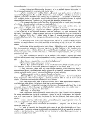 literatura fantástica Juego de tronos
168
—Alteza —decía uno al borde de las lágrimas—, se os ha quedado pequeña, no os cabe. —
Siguió intentando ajustarle el gorjal, pero se le cayó al suelo.
—¡Por los siete infiernos! —maldijo Robert—. ¿Es que lo tengo que hacer todo yo? ¡Malditos
mequetrefes! ¡Recoge eso! ¡No te quedes ahí mirando, Lancel, recógelo! —El chico se precipitó a
obedecer, y sólo en ese momento se dio cuenta el rey de su presencia—. Mira qué par de alcornoques,
Ned. Mi esposa insistió en que estos dos me sirvieran de escuderos, y son peor que inútiles. Ni siquiera
saben ponerme la armadura. Escuderos, ¡ja! No son más que porqueros vestidos de seda.
—No es culpa de los chicos —dijo Ned al rey. Sólo necesitó echar un vistazo para comprender
el problema—. Estás demasiado gordo para tu armadura, Robert.
Robert Baratheon bebió un largo trago de cerveza, tiró el cuerno vacío a un lado, junto a las
pieles con que se abrigaba por la noche, y se secó la boca con el dorso de la mano.
—¿Gordo? Gordo, ¿eh? —dijo con voz sombría—. ¿Te parece ésa manera de hablar a tu rey?
—Dejó escapar una de sus carcajadas, repentina como una tormenta—. Ay, Ned, maldito seas, ¿por
qué tienes razón siempre? —Los escuderos sonrieron nerviosos hasta que el rey se volvió hacia
ellos—. Vosotros. Sí, los dos. Ya habéis oído a la Mano. El rey está demasiado gordo para esta
armadura. Id a buscar a Ser Aron Santagar, decidle que necesito que me la arreglen. ¡Venga! ¿A qué
esperáis?
Los chicos tropezaron el uno con el otro en su afán por salir de la tienda. Robert consiguió
mantener una expresión severa hasta que se perdieron de vista. Luego se dejó caer en una silla, muerto
de risa.
Ser Barristan Selmy también se echó a reír. Hasta a Eddard Stark se le escapó una sonrisa.
Pero los pensamientos sombríos volvieron a imponerse. Se había fijado en los dos escuderos: dos
chicos atractivos, rubios y esbeltos. Uno era de la edad de Sansa y tenía largos rizos dorados; el otro
tendría unos quince años, cabello color arena, la sombra de un bigote incipiente, y los ojos verde
esmeralda de la reina.
—Ay, daría cualquier cosa por ver la cara de Santagar —dijo Robert—. Supongo que tendrá
suficiente sentido común como para mandarlos a buscar a otro. ¡Deberíamos tenerlos corriendo todo el
día!
—Esos chicos... —inquirió Ned—, ¿son de la familia Lannister?
Robert asintió al tiempo que se secaba los ojos.
—Primos. Hijos del hermano de Lord Tywin. Uno de los muertos. O a lo mejor del que sigue
vivo, ahora que lo dices. No me acuerdo. La familia de mi esposa es muy amplia, Ned.
«Y muy ambiciosa», pensó Ned. No tenía nada en contra de los dos escuderos, pero le
preocupaba que Robert estuviera rodeado por los parientes de la reina de la mañana a la noche. Por lo
visto, el hambre de títulos, cargos y honores de los Lannister no conocía límites.
—Se dice que anoche tuviste un pequeño altercado con la reina.
—Quería prohibirme que participara en el combate cuerpo a cuerpo. —Del rostro de Robert
había desaparecido todo asomo de alegría—. Ahora la condenada debe de estar de morros en el
castillo. Tu hermana jamás me habría avergonzado de esa manera.
—No conociste a Lyanna como yo, Robert —replicó Ned—. Viste la belleza de la superficie,
no el hierro que había debajo. Ella te habría dicho que no debías tomar parte.
—¿Tú también? —preguntó el rey con el ceño fruncido—. Estás amargado, Stark. Has vivido
demasiado tiempo en el norte, la sangre se te ha helado. Pero a mí todavía me corre por las venas. —
Se dio unos palmetazos en el pecho para demostrarlo.
—Eres el rey —le recordó Ned.
—Me siento en ese condenado trono de hierro cuando hace falta. ¿Significa eso que no tengo
las mismas necesidades que el resto de los hombres? Un poco de vino de vez en cuando, una chica que
grite en la cama, sentir un caballo entre las piernas. Por los siete infiernos, Ned, quiero golpear a
alguien.
—Alteza —intervino Ser Barristan Selmy—, no está bien que el rey participe en el torneo. No
sería una competición justa. ¿Quién osaría golpearos?
—Pues... —Robert pareció sinceramente desconcertado—. Cualquiera, claro. Si puede. Y el
último que quede en pie...
—... serás tú —terminó Ned. Enseguida se dio cuenta de que Selmy había dado en el clavo.
Los riesgos del combate cuerpo a cuerpo eran un aliciente más para Robert, pero aquello lo hería en su
orgullo—. Ser Barristan tiene razón. No hay un solo hombre en los Siete Reinos que se atreva a
incurrir en tu ira haciéndote daño.
 