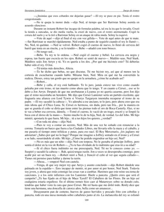literatura fantástica Juego de tronos
169
—¿Insinúas que esos cobardes me dejarían ganar? —El rey se puso en pie. Tenía el rostro
congestionado.
—No te quepa la menor duda —dijo Ned, al tiempo que Ser Barristan Selmy asentía en
acuerdo silencioso.
Durante un instante Robert fue incapaz de formular palabra, tal era la ira que lo invadía. Cruzó
la tienda a zancadas, se dio media vuelta, la cruzó de nuevo, con el rostro atormentado. Cogió la
coraza del suelo y se la tiró a Barristan Selmy en un ataque de rabia muda. Selmy la esquivó.
—Vete de aquí —dijo al final el rey con voz gélida—. Vete de aquí antes de que te mate.
—Ser Barristan se marchó rápidamente. Ned estaba a punto de seguirlo cuando el rey lo llamó—.
No, Ned, tú quédate. —Ned se volvió. Robert cogió el cuerno de nuevo, lo llenó de cerveza del
barril que tenía en un rincón, y se lo tendió—. Bebe —añadió con tono brusco.
—No tengo sed...
—Bebe. Tu rey te lo ordena. —Ned cogió el cuerno y bebió. La cerveza era negra y
espesa, tan fuerte que escocía en los ojos. Robert se sentó de nuevo—. Maldito seas, Ned Stark.
Malditos seáis Jon Arryn y tú. Yo os quería a los dos. ¿Por qué me hicisteis esto? Tú deberías
haber sido el rey. O Jon.
—Tú tenías más derechos, Alteza.
—Te he dicho que bebas, no que discutas. Tú me hiciste rey, así que al menos ten la
cortesía de escucharme cuando hablo. Mírame bien, Ned. Mira en qué me ha convertido la
realeza. Dioses, estoy tan gordo que no quepo en la armadura, ¿cómo he acabado así?
—Robert...
—Bebe y calla, el rey está hablando. Te lo juro, jamás estuve tan vivo como cuando
peleaba por este trono, ni tan muerto como ahora que lo tengo. Y en cuanto a Cersei... eso se lo
debo a Jon Arryn. Después de que me arrebataran a Lyanna yo no quería casarme, pero Jon dijo
que el reino necesitaba un heredero. Me dijo que Cersei Lannister sería un partido excelente, que
fraguaría una alianza con Lord Tywin si Viserys Targaryen intentaba recuperar el trono de su
padre. —El rey sacudió la cabeza—. Yo adoraba a ese anciano, te lo juro, pero ahora creo que era
más idiota que el Chico Luna. Sí, Cersei es hermosa, sin duda, pero tan fría... por la manera en
que se guarda el coño se diría que tiene entre las piernas todo el oro de Roca Casterly. Oye, si no
te vas a beber esa cerveza, dámela. —Tomó el cuerno, lo vació de un trago, eructó y se limpió la
boca con el dorso de la mano—. Siento mucho lo de tu hija, Ned, de verdad. Lo del lobo. Mi hijo
mintió, apostaría lo que fuera. Mi hijo... tú a tus hijos los quieres, ¿verdad?
—Con toda mi alma —dijo Ned.
—Pues te voy a contar un secreto, Ned. Más de una vez he soñado con renunciar a la
corona. Tomaría un barco que fuera a las Ciudades Libres, me llevaría sólo la maza y el caballo, y
me pasaría el tiempo entre trifulcas y putas, para eso nací. El Rey Mercenario, ¡los juglares me
adorarían! ¿Sabes por qué no lo hago? Porque me imagino a Joffrey sentado en el trono y a Cersei
a su lado, susurrándole al oído. Mi hijo. ¿Cómo he podido engendrar un hijo así, Ned?
—No es más que un niño —dijo Ned con torpeza. No le gustaba el príncipe Joffrey, pero
sentía el dolor en la voz de Robert—. ¿Ya te has olvidado de lo indómito que eras tú a su edad?
—Si el chico fuera indómito no me preocuparía, Ned. Tú no lo conoces como yo. —
Suspiró y sacudió la cabeza—. Bah, quizá tengas razón. Jon a veces se desesperaba conmigo, pero
acabé por ser un buen rey. —Robert miró a Ned, y frunció el ceño al ver que seguía callado—.
Tienes mi permiso para hablar y darme la razón.
—Alteza... —empezó Ned con cautela.
—Venga, di que soy mejor rey que Aerys y asunto concluido —dijo Robert dándole una
palmada en la espalda—. Eres incapaz de mentir, ni por amor ni por honor, Ned Stark. Todavía
soy joven, y ahora que estás conmigo las cosas van a cambiar. Haremos que este reino sea tema de
canciones, y a los siete infiernos con los Lannister. Huele a panceta. ¿Quién crees que será el
campeón? ¿Te has fijado en el hijo de Mace Tyrell? El Caballero de las Flores. De un hijo así
cualquiera estaría orgulloso. En el último torneo hizo caer al Matarreyes sobre su dorado culo,
tendrías que haber visto la cara que puso Cersei. Me reí hasta que me dolió todo. Renly dice que
tiene una hermana, una doncella de catorce años, bella como un amanecer...
Desayunaron pan de centeno, huevos de ganso hervidos y pescado frito con cebollas y
panceta, todo en una mesa montada sobre caballetes junto al río. La melancolía del rey se esfumó
 