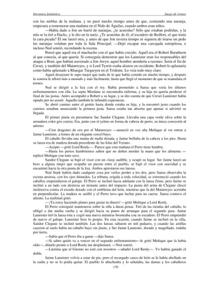 literatura fantástica Juego de tronos
170
con las nieblas de la mañana, y no pasó mucho tiempo antes de que, comiendo una naranja,
empezara a rememorar una mañana en el Nido de Águilas, cuando ambos eran niños.
—Había dado a Jon un barril de naranjas, ¿te acuerdas? Sólo que estaban podridas, y la
mía se la tiré a Dacks, y le dio en la nariz. ¿Te acuerdas de él, el escudero de Redfort, el que tenía
la cara picada? Él me lanzó otra, y antes de que Jon tuviera tiempo ni siquiera de tirarse un pedo
las naranjas volaban por toda la Sala Principal. —Dejó escapar una carcajada estrepitosa, e
incluso Ned sonrió, recordando la escena.
Pensó que aquél era el muchacho con el que había crecido. Aquél era el Robert Baratheon
al que conocía, al que quería. Si conseguía demostrar que los Lannister eran los responsables del
ataque a Bran, que habían asesinado a Jon Arryn, aquel hombre atendería a razones. Sería el fin de
Cersei, y también del Matarreyes, y si Lord Tywin osaba alzarse en occidente, Robert lo aplastaría
como había aplastado a Rhaegar Targaryen en el Tridente. Lo veía todo muy claro.
Aquel desayuno le supo mejor que nada de lo que había comido en mucho tiempo, y después
la sonrisa le afloró más a menudo y más fácilmente, hasta que llegó el momento de que se reanudara el
torneo.
Ned se dirigió a la liza con el rey. Había prometido a Sansa que vería los últimos
enfrentamientos con ella. La septa Mordane se encontraba enferma, y su hija no quería perderse el
final de las justas. Antes acompañó a Robert a su lugar, y se dio cuenta de que Cersei Lannister había
optado por no asistir. Aquello también le infundió esperanzas.
Se abrió camino entre el gentío hasta donde estaba su hija, y la encontró justo cuando los
cuernos sonaban anunciando la primera justa. Sansa estaba tan absorta que apenas si advirtió su
llegada.
El primer jinete en presentarse fue Sandor Clegane. Llevaba una capa verde oliva sobre la
armadura color gris ceniza. Era, junto con el yelmo en forma de cabeza de perro, su única concesión al
adorno.
—Cien dragones de oro por el Matarreyes —anunció en voz alta Meñique al ver entrar a
Jaime Lannister, a lomos de un elegante corcel bayo.
El caballo llevaba una manta de malla dorada, y Jaime brillaba de la cabeza a los pies. Hasta
su lanza era de madera dorada procedente de las Islas del Verano.
—Acepto —gritó Lord Renly—. Parece que esta mañana el Perro tiene hambre.
—Hasta los perros hambrientos saben que no deben morder la mano que los alimenta —
replicó Meñique con tono seco.
Sandor Clegane se bajó el visor con un clang audible, y ocupó su lugar. Ser Jaime lanzó un
beso a alguna mujer que ocupaba un puesto entre el pueblo, se bajó el visor con suavidad y se
encaminó hacia la otra punta de la liza. Ambos aprestaron sus lanzas.
Ned Stark habría dado cualquier cosa por verlos perder a los dos, pero Sansa observaba la
escena ansiosa, con los ojos húmedos. La tribuna, erigida a toda velocidad, se estremeció cuando los
caballos emprendieron el galope. El Perro se inclinó hacia adelante con la lanza firme, pero Jaime se
inclinó a un lado con destreza un instante antes del impacto. La punta del arma de Clegane chocó
inofensiva contra el escudo dorado con el emblema del león, mientras que la del Matarreyes acertaba
en perpendicular. La madera se astilló y el Perro tuvo que luchar para no caerse. Sansa contuvo el
aliento. La multitud gritó.
—¡Ya estoy haciendo planes para gastar tu dinero! —gritó Meñique a Lord Renly.
El Perro consiguió mantenerse sobre la silla a duras penas. Tiró de las riendas del caballo, lo
obligó a dar media vuelta y se dirigió hacia su punto de arranque para el segundo pase. Jaime
Lannister tiró la lanza rota y cogió una nueva mientras bromeaba con su escudero. El Perro emprendió
de nuevo el galope. Lannister hizo lo propio. En esta ocasión, cuando Jaime se inclinó en la silla,
Sandor Clegane se inclinó también. Las dos lanzas saltaron en mil pedazos, y cuando las astillas
cayeron al suelo había un caballo bayo sin jinete, y Ser Jaime Lannister, dorado y magullado, rodaba
por tierra.
—Sabía que el Perro iba a ganar —dijo Sansa.
—Si sabes quién va a vencer en el segundo enfrentamiento—le gritó Meñique que la había
oído—, dímelo pronto o Lord Renly me desplumará. —Ned sonrió.
—Lástima que el Gnomo no esté con nosotros —añadió Lord Renly—. Yo habría ganado el
doble.
Jaime Lannister volvía a estar de pie, pero el recargado casco de león se le había abollado en
la caída y no se lo podía quitar. El pueblo lo abucheaba y lo señalaba, las damas y los caballeros
 