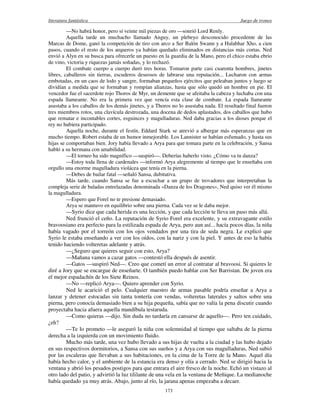 literatura fantástica Juego de tronos
173
—No habrá honor, pero sí veinte mil piezas de oro —sonrió Lord Renly.
Aquella tarde un muchacho llamado Anguy, un plebeyo desconocido procedente de las
Marcas de Dome, ganó la competición de tiro con arco a Ser Balón Swann y a Halabhar Xho, a cien
pasos, cuando el resto de los arqueros ya habían quedado eliminados en distancias más cortas. Ned
envió a Alyn en su busca para ofrecerle un puesto en la guardia de la Mano, pero el chico estaba ebrio
de vino, victoria y riquezas jamás soñadas, y lo rechazó.
El combate cuerpo a cuerpo duró tres horas. Tomaron parte casi cuarenta hombres, jinetes
libres, caballeros sin tierras, escuderos deseosos de labrarse una reputación... Lucharon con armas
embotadas, en un caos de lodo y sangre, formaban pequeños ejércitos que peleaban juntos y luego se
dividían a medida que se formaban y rompían alianzas, hasta que sólo quedó un hombre en pie. El
vencedor fue el sacerdote rojo Thoros de Myr, un demente que se afeitaba la cabeza y luchaba con una
espada llameante. No era la primera vez que vencía esta clase de combate. La espada llameante
asustaba a los caballos de los demás jinetes, y a Thoros no lo asustaba nada. El resultado final fueron
tres miembros rotos, una clavícula destrozada, una docena de dedos aplastados, dos caballos que hubo
que rematar e incontables cortes, esguinces y magulladuras. Ned daba gracias a los dioses porque el
rey no hubiera participado.
Aquella noche, durante el festín, Eddard Stark se atrevió a albergar más esperanzas que en
mucho tiempo. Robert estaba de un humor inmejorable. Los Lannister se habían esfumado, y hasta sus
hijas se comportaban bien. Jory había llevado a Arya para que tomara parte en la celebración, y Sansa
habló a su hermana con amabilidad.
—El torneo ha sido magnífico —suspiró—. Deberías haberlo visto. ¿Cómo va tu danza?
—Estoy toda llena de cardenales —informó Arya alegremente al tiempo que le enseñaba con
orgullo una enorme magulladura violácea que tenía en la pierna.
—Debes de bailar fatal —señaló Sansa, dubitativa.
Más tarde, cuando Sansa se fue a escuchar a un grupo de trovadores que interpretaban la
compleja serie de baladas entrelazadas denominada «Danza de los Dragones», Ned quiso ver él mismo
la magulladura.
—Espero que Forel no te presione demasiado.
Arya se mantuvo en equilibrio sobre una pierna. Cada vez se le daba mejor.
—Syrio dice que cada herida es una lección, y que cada lección te lleva un paso más allá.
Ned frunció el ceño. La reputación de Syrio Forel era excelente, y su extravagante estilo
bravoosiano era perfecto para la estilizada espada de Arya, pero aun así... hacía pocos días, la niña
había vagado por el torreón con los ojos vendados por una tira de seda negra. Le explicó que
Syrio le estaba enseñando a ver con los oídos, con la nariz y con la piel. Y antes de eso la había
tenido haciendo volteretas adelante y atrás.
—¿Seguro que quieres seguir con esto, Arya?
—Mañana vamos a cazar gatos —contestó ella después de asentir.
—Gatos —suspiró Ned—. Creo que cometí un error al contratar al bravoosi. Si quieres le
diré a Jory que se encargue de enseñarte. O también puedo hablar con Ser Barristan. De joven era
el mejor espadachín de los Siete Reinos.
—No —replicó Arya—. Quiero aprender con Syrio.
Ned le acarició el pelo. Cualquier maestro de armas pasable podría enseñar a Arya a
lanzar y detener estocadas sin tanta tontería con vendas, volteretas laterales y saltos sobre una
pierna, pero conocía demasiado bien a su hija pequeña, sabía que no valía la pena discutir cuando
proyectaba hacia afuera aquella mandíbula testaruda.
—Como quieras —dijo. Sin duda no tardaría en cansarse de aquello—. Pero ten cuidado,
¿eh?
—Te lo prometo —le aseguró la niña con solemnidad al tiempo que saltaba de la pierna
derecha a la izquierda con un movimiento fluido.
Mucho más tarde, una vez hubo llevado a sus hijas de vuelta a la ciudad y las hubo dejado
en sus respectivos dormitorios, a Sansa con sus sueños y a Arya con sus magulladuras, Ned subió
por las escaleras que llevaban a sus habitaciones, en la cima de la Torre de la Mano. Aquel día
había hecho calor, y el ambiente de la estancia era denso y olía a cerrado. Ned se dirigió hacia la
ventana y abrió los pesados postigos para que entrara el aire fresco de la noche. Echó un vistazo al
otro lado del patio, y advirtió la luz tililante de una vela en la ventana de Meñique. La medianoche
había quedado ya muy atrás. Abajo, junto al río, la jarana apenas empezaba a decaer.
 