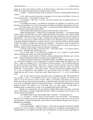 literatura fantástica Juego de tronos
175
amigo, lo sé, pero sigue siendo un idiota. Y un idiota muerto, a menos que vos lo salvéis. Hoy ha
faltado poco. Querían matarlo durante el combate cuerpo a cuerpo.
—¿Quién? —consiguió preguntar Ned, que durante un momento se había quedado mudo de la
sorpresa.
—Si de verdad necesitáis respuesta a esa pregunta, sois tan idiota como Robert y yo estoy en
el bando que no debo. —Varys bebió un sorbo de vino.
—Los Lannister —dijo Ned—. La reina... no, no me lo puedo creer, ni siquiera de Cersei. ¡Le
pidió que no luchara!
—Le prohibió que luchara, y eso delante de su hermano, sus caballeros y la mitad de la corte.
Decidme con sinceridad, ¿se os ocurre mejor manera de obligar al rey Robert a participar en el torneo?
Ned sintió náuseas. El eunuco tenía razón: si uno quería que Robert Baratheon hiciera algo,
bastaba con decirle que no podía, que no debía.
—Pero, aunque hubiera participado, ¿quién se habría atrevido a matar al rey?
—Había cuarenta jinetes —contestó Varys encogiéndose de hombros—. LOS Lannister tienen
muchos amigos. En medio del caos, con los caballos relinchando, tantos huesos rotos, Thoros de Myr
con esa espada absurda que lleva siempre, ¿quién podría decir que el golpe que mató a Su Alteza fue
intencionado? —Se volvió a llenar la copa—. Cuando todo terminara, el asesino estaría transido de
dolor. Casi me parece oír sus sollozos. Qué tristeza. Pero no me cabe duda de que la compasiva viuda
se apiadaría del pobre desdichado, lo ayudaría a ponerse en pie y besaría su frente en gesto de perdón.
El buen rey Joffrey no tendría más remedio que indultarlo. —El eunuco se pasó un dedo por la
mejilla—. O quizá Cersei permitiría que Ser Ilyn le cortara la cabeza. Un riesgo menos para los
Lannister, aunque sería una sorpresa muy poco grata para su amiguito.
—Conocíais todo este plan y no hicisteis nada. —Ned estaba airado. —Yo controlo rumores,
no guerreros. —Podríais haber acudido antes a mí.
—Ah, sí, desde luego. Y vos habríais ido a hablar con el rey, ¿verdad? Y cuando Robert
supiera del peligro que corría, ¿qué creéis que habría hecho?
—Los habría enviado a todos al Infierno y habría participado para demostrar que no tenía
miedo —dijo Ned después de meditar un instante. Varys extendió las manos.
—Tengo que confesaros algo más, Lord Eddard. Sentía curiosidad por saber qué ibais a hacer
vos. «¿Por qué no acudisteis a mí?», me preguntáis. Y os diré la verdad, porque no confiaba en vos, mi
señor. —¿Que no confiabais en mí? —El asombro de Ned fue genuino. —En la Fortaleza Roja hay
dos tipos de personas, Lord Eddard —dijo Varys—. Las que son leales al reino y las que no sienten
lealtad más que hacia ellas mismas. Hasta esta mañana no tenía manera de saber a qué grupo
pertenecíais... así que aguardé... y ahora estoy seguro. —Sonrió con una sonrisa regordeta y tensa a la
vez, y por un momento su rostro público y su rostro privado fueron el mismo—. Empiezo a
comprender por qué la reina os tiene tanto miedo. Desde luego que sí. —A vos es al que debería
temer.
—No. Yo soy lo que soy. El rey me utiliza, pero se avergüenza de ello. Nuestro Robert es
muy resuelto y viril, y a los hombres como él no les gustan las serpientes, las arañas ni los
eunucos. Si un día Cersei le susurra al oído: «Mata a ese hombre», Ilyn Payne me cortará la
cabeza antes de que tenga tiempo de pestañear, ¿y quién llorará por el pobre Varys? Ni en el norte
ni en el sur se componen canciones en honor de las arañas. —Extendió una mano blanda y rozó el
hombro de Ned—. En cambio a vos, Lord Stark, creo... no, estoy seguro... de que jamás os
mandaría matar, ni siquiera por su reina, y en eso puede residir nuestra salvación.
Aquello era ya demasiado. Por un momento Eddard Stark deseó con todas sus fuerzas
volver a Invernalia, a la limpia simplicidad del norte, donde los enemigos eran el invierno y los
salvajes de más allá del Muro.
—Pero Robert debe de tener más amigos leales —protestó—. Sus hermanos, su...
—¿... su esposa? —terminó Varys con una sonrisa como una navaja—. Sus hermanos
detestan a los Lannister, de eso no cabe duda, pero odiar a la reina y amar al rey son dos cosas
muy diferentes, ¿verdad? Ser Barristan ama su honor, el Gran Maestre Pycelle ama su cargo, y
Meñique ama a Meñique.
—La Guardia Real...
—Un escudo de papel —replicó el eunuco—. Por lo que más queráis, Lord Stark, intentad
no poner esa cara de sorpresa. El propio Jaime Lannister es un Hermano Juramentado de las
Espadas Blancas, y ya sabemos todos qué valen sus juramentos. Los días en que la capa blanca la
 