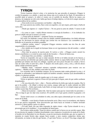 literatura fantástica Juego de tronos
177
TYRION
Tyrion Lannister observó cómo, a la mortecina luz que precedía al amanecer, Chiggen le
cortaba la garganta a su caballo, y anotó una ofensa más en la cuenta de los Stark. El mercenario se
acuclilló junto al animal y le abrió el vientre con el cuchillo de desollar. Movía las manos con
destreza, sin malgastar un solo corte: había que hacer el trabajo deprisa, o el olor de la sangre atraería a
los gatosombras de las cumbres.
—Esta noche no nos acostaremos con hambre —dijo Bronn.
Él sí que parecía una sombra, flaco como un esqueleto, con ojos negros, pelo negro y barba de
varios días.
—Puede que algunos sí —replicó Tyrion—. No me gusta la carne de caballo. Y menos la del
mío.
—La carne es carne —replicó Bronn mientras se encogía de hombros—. A los dothrakis les
gusta el caballo más que la ternera o el cerdo.
—¿Tengo pinta de dothraki? —preguntó Tyrion con amargura.
Era cierto, los dothrakis comían carne de caballo; también abandonaban a los bebés deformes
para que los devorasen los perros salvajes que corrían tras sus khalasars. Las costumbres de los
dothrakis no le parecían un modelo aceptable.
—¿Quieres probar, enano? —preguntó Chiggen mientras cortaba una tira fina de carne
sanguinolenta y la examinaba.
—Ese caballo me lo regaló mi hermano Jaime en mi vigesimotercer día del nombre —señaló
Tyrion con voz átona.
—Pues dale las gracias de nuestra parte. Si vuelves a verlo. —Chiggen sonrió, mostró los
dientes amarillentos y se comió la carne cruda de dos bocados—. Parece de buena raza.
—Está mejor frito con cebollas —señaló Bronn.
Tyrion no respondió, sino que se alejó cojeando. El frío se le había clavado en los huesos, y
tenía las piernas tan doloridas que apenas podía caminar. Quizá su yegua había tenido suerte. A él le
quedaban por delante más horas de cabalgar, seguidas por unos pocos bocados de comida y breves
ratos de sueño sobre el suelo frío y duro. Y después otra noche igual, y otra, y otra, y sólo los dioses
sabían cuándo terminaría aquello.
—Maldita mujer —murmuró mientras caminaba trabajosamente para reunirse con sus
captores—. Maldita sea ella, malditos sean todos los Stark.
Los recuerdos aún le resultaban amargos. En un momento dado estaba pidiendo la cena, y al
siguiente se enfrentaba a una habitación repleta de hombres armados, mientras Jyck desenfundaba su
espada y la tabernera gritaba:
—¡Nada de espadas, nada de espadas aquí, os lo ruego, señores!
Tyrion se apresuró a agarrar el brazo de Jyck para que lo bajara, antes de que ambos acabaran
despedazados.
—No seas descortés, Jyck —dijo—. Nuestra anfitriona ha dicho que nada de espadas. Haz lo
que te ha pedido. —Se obligó a esbozar una sonrisa, aunque sabía que le estaba saliendo tan débil
como se sentía él—. Estáis equivocada, Lady Stark, no tengo nada que ver con ningún ataque que haya
sufrido vuestro hijo. Por mi honor...
—Honor de Lannister —replicó ella. Alzó las manos para que las vieran todos los presentes—
. Fue su daga la que me dejó estas cicatrices. El cuchillo con el que quería cortarle la garganta a mi
hijo.
Tyrion sintió crecer a su alrededor la rabia, una rabia espesa alimentada por los cortes en las
manos de la Stark.
—Matadlo —siseó desde el fondo una borracha sucia. Otras voces la secundaron, más deprisa
de lo que parecía imaginable. Eran desconocidos que hasta hacía un instante se habían mostrado
amistosos y ahora pedían a gritos su cabeza.
—Si Lady Stark cree que debo responder de algún crimen —dijo Tyrion alzando la voz y
procurando que no le temblara—, la acompañaré de buena gana.
Era la única salida posible. Tratar de abrirse camino por la fuerza era un suicidio seguro. Más
de una docena de espadas se habían desenfundado como respuesta a la petición de ayuda de la Stark:
el hombre de los Harrenhal, los tres Bracken, un par de mercenarios desabridos que, por su aspecto, lo
matarían en cuanto hiciera algo, aunque fuera escupir, y unos cuantos campesinos idiotas que,
obviamente, no tenían ni idea de qué hacían. ¿Y qué tenía Tyrion a su favor? Una daga colgada del
 
