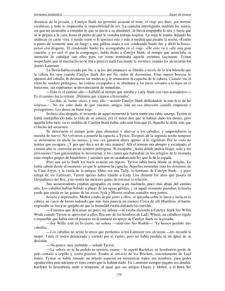 literatura fantástica Juego de tronos
179
distancia de la posada, y Catelyn Stark les permitió avanzar al trote, el viaje era duro, por terreno
escabroso, y todo lo empeoraba la imposibilidad de ver. La capucha amortiguaba también los ruidos,
así que no alcanzaba a entender lo que se decía a su alrededor; la lluvia empapaba la tela y hacía que
se le pegara a la cara, hasta el punto de que le costaba trabajo respirar. La soga le estaba dejando las
muñecas en carne viva, y sentía como si le apretara más y más a medida que pasaba la noche. «Estaba
a punto de sentarme ante un fuego y una gallina asada y ese condenado bardo fue y abrió la boca»,
pensó con disgusto. El condenado bardo los acompañaba en el viaje. «De esto va a salir una gran
canción, y yo seré el que la componga», había dicho a Catelyn Stark, al tiempo que anunciaba su
intención de cabalgar con ellos para ver cómo terminaba aquella aventura fascinante. Tyrion
sospechaba que al muchacho no le iba a parecer nada fascinante la aventura cuando los alcanzaran los
jinetes Lannister.
La lluvia había cesado por fin, y la luz del amanecer se filtraba a través de la tela húmeda que
le cubría los ojos cuando Catelyn Stark dio por fin orden de desmontar. Unas manos bruscas lo
apearon del caballo, le desataron las muñecas y le arrancaron la capucha de la cabeza. Cuando vio el
estrecho sendero pedregoso, las colinas escarpadas a su alrededor y los picos nevados a lo lejos en el
horizonte, sus esperanzas se desvanecieron de inmediato.
—Esto es el camino alto —farfulló al tiempo que miraba a Lady Stark con ojos acusadores—.
Es el camino hacia oriente. ¡Dijisteis que iríamos a Invernalia!
—Lo dije, sí, varias veces, y muy alto —asintió Catelyn Stark dedicándole la más leve de las
sonrisas—. No me cabe duda de que vuestros amigos irán en esa dirección cuando empiecen a
perseguirnos. Les deseo un buen viaje.
Incluso días después, el recuerdo de aquel momento le haría sentir una rabia amarga. Tyrion se
había enorgullecido toda la vida de su astucia, era el único don que le habían dado los dioses, pero
aquella loba siete veces maldita de Catelyn Stark había sido más lista que él. Aquello le dolía más que
el hecho del secuestro.
Se detuvieron el tiempo justo para alimentar y abrevar a los caballos, y emprendieron la
marcha de nuevo. No volvieron a ponerle la capucha a Tyrion. Después de la segunda noche tampoco
se molestaron en atarle las manos, y una vez ganaron altura apenas si lo vigilaban. Por lo visto no
temían que escapara. ¿Y por qué iba a ser de otra manera? Allí el terreno era abrupto y escarpado, el
camino alto se convertía en un sendero pedregoso. Si escapaba, ¿hasta dónde podría llegar, solo y sin
provisiones? Los gatosombras lo devorarían, y los clanes que habitaban en los refugios de la montaña
eran simples grupos de bandoleros y asesinos que no acataban más ley que la de la espada.
Pero aun así la Stark los hacía avanzar sin reposo. Tyrion sabía hacia dónde se dirigían. Lo
había sabido desde el momento en que le quitaron la capucha. Aquellas montañas eran los dominios de
la Casa Arryn, y la viuda de la antigua Mano era una Tully, la hermana de Catelyn Stark... y poco
amiga de los Lannister. Tyrion apenas había tratado a Lady Lisa durante los años que pasara en
Desembarco del Rey, y no sentía las menores ganas de retomar la relación.
Sus secuestradores estaban agrupados en torno a un riachuelo, poco más abajo del camino
alto. Los caballos habían bebido a placer de las aguas gélidas, y en aquel momento pastaban la hierba
parda que crecía en las grietas de las rocas. Jyck y Morree estaban sentados muy juntos,
hoscos y deprimidos. Mohor estaba de pie junto a ellos, se apoyaba sobre la lanza y lucía en la
cabeza un casco de hierro redondo que más bien parecía un cuenco. Cerca de allí Marillion, el bardo,
engrasaba su lira y se quejaba de que la humedad estaba dañando las cuerdas.
—Tenemos que descansar un poco, mi señora —le estaba diciendo a Catelyn Stark Ser Willis
Wode cuando Tyrion se aproximó a ellos. Era uno de los hombres de Lady Whent, un caballero rígido
e impasible que había sido el primero en levantarse en apoyo de Catelyn Stark en la posada.
—Ser Willis está en lo cierto, mi señora —intervino Ser Rodrik—. Ya hemos perdido tres
caballos...
—Los caballos no serán lo único que perdamos si los Lannister nos alcanzan —les recordó la
mujer. Tenía el rostro demacrado y curtido por el viento, pero no había perdido ni un ápice de su
decisión.
—No parece muy probable —señaló Tyrion.
—La señora no te ha pedido tu opinión, enano —le espetó Kurleket, un hombretón gordo de
pelo cortado a cepillo y rostro porcino. Estaba al servicio de los Bracken, concretamente de Lord
Jonos. Tyrion se había tomado un interés especial en memorizar todos sus nombres, para poder
agradecerles más adelante el trato cortés que le habían dado. Un Lannister siempre pagaba sus deudas.
Kurleket lo descubriría tarde o temprano, al igual que sus amigos Lharys y Mohor, y el buen Ser
 