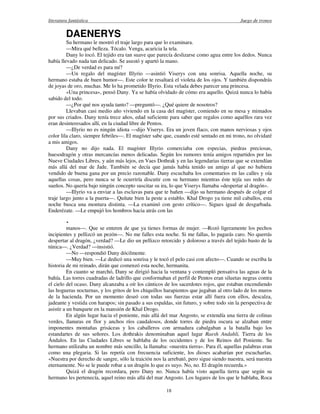 literatura fantástica Juego de tronos
18
DAENERYS
Su hermano le mostró el traje largo para que lo examinara.
—Mira qué belleza. Tócalo. Venga, acaricia la tela.
Dany lo tocó. El tejido era tan suave que parecía deslizarse como agua entre los dedos. Nunca
había llevado nada tan delicado. Se asustó y apartó la mano.
—¿De verdad es para mí?
—Un regalo del magíster Illyrio —asintió Viserys con una sonrisa. Aquella noche, su
hermano estaba de buen humor—. Este color te resaltará el violeta de los ojos. Y también dispondrás
de joyas de oro, muchas. Me lo ha prometido Illyrio. Esta velada debes parecer una princesa.
«Una princesa», pensó Dany. Ya se había olvidado de cómo era aquello. Quizá nunca lo había
sabido del todo.
—¿Por qué nos ayuda tanto? —preguntó—. ¿Qué quiere de nosotros?
Llevaban casi medio año viviendo en la casa del magíster, comiendo en su mesa y mimados
por sus criados. Dany tenía trece años, edad suficiente para saber que regalos como aquéllos rara vez
eran desinteresados allí, en la ciudad libre de Pentos.
—Illyrio no es ningún idiota —dijo Viserys. Era un joven flaco, con manos nerviosas y ojos
color lila claro, siempre febriles—. El magíster sabe que, cuando esté sentado en mi trono, no olvidaré
a mis amigos.
Dany no dijo nada. El magíster Illyrio comerciaba con especias, piedras preciosas,
huesodragón y otras mercancías menos delicadas. Según los rumores tenía amigos repartidos por las
Nueve Ciudades Libres, y aún más lejos, en Vaes Dothrak y en las legendarias tierras que se extendían
más allá del mar de Jade. También se decía que jamás había tenido un amigo al que no hubiera
vendido de buena gana por un precio razonable. Dany escuchaba los comentarios en las calles y oía
aquellas cosas, pero nunca se le ocurriría discutir con su hermano mientras éste tejía sus redes de
sueños. No quería bajo ningún concepto suscitar su ira, lo que Viserys llamaba «despertar al dragón».
—Illyrio va a enviar a las esclavas para que te bañen —dijo su hermano después de colgar el
traje largo junto a la puerta—. Quítate bien la peste a establo. Khal Drogo ya tiene mil caballos, esta
noche busca una montura distinta. —La examinó con gesto crítico—. Sigues igual de desgarbada.
Enderézate. —Le empujó los hombros hacia atrás con las
.
manos—. Que se enteren de que ya tienes formas de mujer. —Rozó ligeramente los pechos
incipientes y pellizcó un pezón—. No me falles esta noche. Si me fallas, lo pagarás caro. No querrás
despertar al dragón, ¿verdad? —Le dio un pellizco retorcido y doloroso a través del tejido basto de la
túnica—. ¿Verdad? —insistió.
—No —respondió Dany dócilmente.
—Muy bien. —Le dedicó una sonrisa y le tocó el pelo casi con afecto—. Cuando se escriba la
historia de mi reinado, dirán que comenzó esta noche, hermanita.
En cuanto se marchó, Dany se dirigió hacia la ventana y contempló pensativa las aguas de la
bahía. Las torres cuadradas de ladrillo que conformaban el perfil de Pentos eran siluetas negras contra
el cielo del ocaso. Dany alcanzaba a oír los cánticos de los sacerdotes rojos, que estaban encendiendo
las hogueras nocturnas, y los gritos de los chiquillos harapientos que jugaban al otro lado de los muros
de la hacienda. Por un momento deseó con todas sus fuerzas estar allí fuera con ellos, descalza,
jadeante y vestida con harapos; sin pasado a sus espaldas, sin futuro, y sobre todo sin la perspectiva de
asistir a un banquete en la mansión de Khal Drogo.
En algún lugar hacia el poniente, más allá del mar Angosto, se extendía una tierra de colinas
verdes, llanuras en flor y anchos ríos caudalosos, donde torres de piedra oscura se alzaban entre
imponentes montañas grisáceas y los caballeros con armadura cabalgaban a la batalla bajo los
estandartes de sus señores. Los dothrakis denominaban aquel lugar Raesh Andahli, Tierra de los
Ándalos. En las Ciudades Libres se hablaba de los occidentes y de los Reinos del Poniente. Su
hermano utilizaba un nombre más sencillo, la llamaba: «nuestra tierra». Para él, aquellas palabras eran
como una plegaria. Si las repetía con frecuencia suficiente, los dioses acabarían por escucharlas.
«Nuestra por derecho de sangre, sólo la traición nos la arrebató, pero sigue siendo nuestra, será nuestra
eternamente. No se le puede robar a un dragón lo que es suyo. No, no. El dragón recuerda.»
Quizá el dragón recordara, pero Dany no. Nunca había visto aquella tierra que según su
hermano les pertenecía, aquel reino más allá del mar Angosto. Los lugares de los que le hablaba, Roca
 
