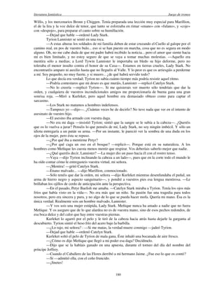 literatura fantástica Juego de tronos
180
Willis, y los mercenarios Bronn y Chiggen. Tenía preparada una lección muy especial para Marillion,
el de la lira y la voz dulce de tenor, que tanto se esforzaba en rimar «enano» con «fulano», y «cojo»
con «despojo», para preparar el canto sobre su humillación.
—Dejad que hable —ordenó Lady Stark.
Tyrion Lannister se sentó en una roca.
—A estas alturas los soldados de mi familia deben de estar cruzando el Cuello al galope por el
camino real, en pos de vuestro bulo... eso si se han puesto en marcha, cosa que no es segura en modo
alguno. Oh, no me cabe duda de que mi padre habrá recibido la noticia... pero el amor que siente hacia
mí es bien limitado, y no estoy seguro de que se vaya a tomar muchas molestias. —Aquello era
mentira sólo a medias; a Lord Tywin Lannister le importaba un bledo su hijo deforme, pero no
toleraba el menor insulto contra el honor de su Casa—. Estamos en tierras crueles, Lady Stark. No
encontraréis amparo ni auxilio hasta que no lleguéis al Valle. Y lo peor es que os arriesgáis a perderme
a mí. Soy pequeño, no muy fuerte, y si muero... ¿de qué habrá servido todo?
Lo que decía era verdad; Tyrion no sabía cuánto tiempo más podría resistir aquel ritmo.
—Podría contestaros que mi deseo es que muráis, Lannister —replicó Catelyn Stark.
—No lo creería —replicó Tyrion—. Si me quisierais ver muerto sólo tendríais que dar la
orden, y cualquiera de vuestros incondicionales amigos me proporcionaría de buena gana una gran
sonrisa roja. —Miró a Kurleket, pero aquel hombre era demasiado obtuso como para captar el
sarcasmo.
—Los Stark no matamos a hombres indefensos.
—Tampoco yo —dijo—. ¿Cuántas veces he de decirlo? No tuve nada que ver en el intento de
asesinato de vuestro hijo.
—El asesino iba armado con vuestra daga.
—No era mi daga —insistió Tyrion; sintió que la sangre se le subía a la cabeza—. ¿Queréis
que os lo vuelva a jurar? Penséis lo que penséis de mí, Lady Stark, no soy ningún imbécil. Y sólo un
idiota entregaría a un patán su arma. —Por un instante, le pareció ver la sombra de una duda en los
ojos de la mujer, pero ésta se repuso.
—¿Por qué iba a mentirme Petyr?
—¿Por qué caga un oso en el bosque? —replicó—. Porque está en su naturaleza. A los
hombres como Meñique les cuesta menos mentir que respirar. Vos deberíais saberlo mejor que nadie.
—¿Qué queréis decir, Lannister? —La mujer dio un paso hacia él con el rostro tenso.
—Vaya —dijo Tyrion inclinando la cabeza a un lado—, pues que en la corte todo el mundo le
ha oído contar cómo le entregasteis vuestra virtud, mi señora.
—¡Mentira! —gritó Catelyn Stark.
—Enano malvado... —dijo Marillion, conmocionado.
—Sólo tenéis que dar la orden, mi señora —dijo Kurleket mientras desenfundaba el puñal, un
arma de hierro negro y aspecto sanguinario—, y pondré a vuestros pies esa lengua mentirosa. —Le
brillaban los ojillos de cerdo de anticipación ante la perspectiva.
—En el pasado, Petyr Baelish me amaba. —Catelyn Stark miraba a Tyrion. Tenía los ojos más
fríos que había visto en la vida—. No era más que un niño. Su pasión fue una tragedia para todos
nosotros, pero era sincera y pura, y no algo de lo que se pueda hacer mofa. Quería mi mano. Ésa es la
única verdad. Realmente sois un hombre malvado, Lannister.
—Y vos sois una mujer estúpida, Lady Stark. Meñique nunca ha amado a nadie que no fuera
Meñique. Y os aseguro que de lo que alardea no es de vuestra mano, sino de esos pechos redondos, de
esa boca dulce y del calor que hay entre vuestras piernas.
Kurleket lo agarró por el pelo y le tiró de la cabeza hacia atrás hasta dejarle la garganta al
descubierto. Tyrion sintió el beso frío del acero bajo la barbilla.
—¿Lo rajo, mi señora? : —Si me matas, la verdad muere conmigo —jadeó Tyrion.
—Dejad que hable —ordenó Catelyn Stark.
Kurleket soltó el pelo de Tyrion de mala gana. Éste inhaló una bocanada de aire fresco.
—¿Cómo os dijo Meñique que llegó a mi poder esa daga? Decídmelo.
—Dijo que se la habíais ganado en una apuesta, durante el torneo del día del nombre del
príncipe Joffrey.
—Cuando el Caballero de las Flores derribó a mi hermano Jaime. ¿Fue eso lo que os contó?
—Sí —admitió ella, con el ceño fruncido.
—¡Jinetes!
 