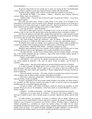 literatura fantástica Juego de tronos
181
El grito les llegó desde un risco azotado por el viento, por encima de ellos. Ser Rodrik había
enviado a Lharys a aquella roca para que vigilara el camino mientras ellos descansaban.
Durante un largo segundo, nadie se movió. Catelyn Stark fue la primera en reaccionar.
—Ser Rodrik, Ser Willis, a los caballos —ordenó—. Poned las otras monturas detrás de
nosotros. Mohor, vigila a los prisioneros...
—¡Dadnos armas! —Tyrion se puso en pie de un salto y la agarró por el brazo—. Van a hacer
falta todas las espadas.
Ella sabía que tenía razón, Tyrion se daba cuenta. A los clanes de la montaña no les
importaban las enemistades entre las grandes Casas. Matarían con igual entusiasmo a un Stark que a
un Lannister, de la misma manera que se mataban entre ellos. Quizá le perdonaran la vida a Catelyn
Stark, todavía era joven y podía tener hijos. Pese a todo, la mujer titubeaba.
—¡Los oigo acercarse! —gritó Ser Rodrik.
Tyrion giró la cabeza para escuchar, y él también lo oyó: cascos de al menos una docena de
monturas, cada vez más cerca. De repente todos corrían, buscaban las armas y montaban a caballo.
Una lluvia de guijarros cayó sobre ellos cuando Lharys bajó del risco, mitad corriendo y mitad
deslizándose. Fue a caer jadeante ante Catelyn Stark. Era un hombre de aspecto desgarbado, de debajo
de su casco cónico de acero salían mechones de pelo color herrumbre.
—Son veinte hombres, puede que veinticinco —dijo, sin aliento—. Hermanos de la Luna o
Serpientes de Leche, no sé. Deben de tener vigías, mi señora... nos han visto, saben dónde estamos.
Ser Rodrik Cassel estaba ya a caballo, con la espada en la mano. Mohor estaba acuclillado tras
un peñasco, sujetaba la lanza de punta de hierro con ambas manos y tenía la daga entre los dientes.
—Eh, tú, bardo —llamó Ser Willis Wode—. Ayúdame a ponerme la coraza.
Marillion siguió paralizado en el sitio, aferrado a la lira y pálido como la leche, pero el criado
de Tyrion, Morree, se puso en pie rápidamente y fue a ayudar al caballero con su armadura.
—No tenéis elección —le dijo Tyrion a Catelyn Stark; todavía no la había soltado—. Nosotros
tres, y otro hombre desperdiciado para vigilarnos... Aquí arriba cuatro hombres pueden suponer la
diferencia entre la vida y la muerte.
—Dadme vuestra palabra de que dejaréis las armas en cuanto acabe la lucha.
—¿Mi palabra? —Los cascos de los caballos resonaban cada vez más cerca. Tyrion esbozó
una sonrisa cargada de intención—. Oh, claro mi señora. Tenéis mi palabra... por mi honor de
Lannister.
—Dadles armas —dijo ella al final; durante un momento había pensado que le escupiría.
Y se alejó al instante. Ser Rodrik lanzó a Jyck su espada con la vaina y se dio media vuelta
para enfrentarse al primer enemigo. Morree cogió un arco y un carcaj, y clavó una rodilla en tierra
junto al camino. Era mejor arquero que espadachín. Y Bronn cabalgó hasta Tyrion para ofrecerle un
hacha de doble filo.
—Nunca he peleado con hacha. —No estaba cómodo con aquella arma extraña en las manos.
Tenía el mango corto, la cabeza pesada y una púa amenazadora en la punta.
—Haz como si estuvieras cortando leña —replicó Bronn al tiempo que desenvainaba la espada
larga que llevaba cruzada a la espalda.
Escupió y emprendió el trote hacia donde estaban Chiggen y Ser Rodrik. Ser Willis montó y
fue a reunirse con ellos mientras se ponía como podía el casco, un jarro de metal con una pequeña
hendidura para ver y una pluma larga de seda negra.
—La leña no sangra —dijo Tyrion sin dirigirse a nadie en concreto. Sin armadura, se sentía
desnudo. Buscó una roca en los alrededores, corrió hacia donde se escondía Marillion y le gritó—:
Échate a un lado.
—¡Lárgate! —le chilló el muchacho—. ¡Soy bardo, no quiero tomar parte en esta lucha!
—¿Qué pasa, ya no tienes ganas de aventura? —Tyrion dio unas cuantas patadas al chico
hasta que se apartó un poco. Justo a tiempo, porque al momento siguiente los jinetes cayeron sobre
ellos.
No hubo heraldos, ni estandartes, ni cuernos ni tambores, sólo el sonido vibrante de las
cuerdas de los arcos cuando Morree y Lharys empezaron a disparar. De repente los hombres del clan
surgieron como un trueno en el amanecer; eran morenos, enjutos, llevaban corazas y armaduras de
distintas procedencias, y ocultaban sus rostros tras medios yelmos con rejilla. En las manos
enguantadas llevaban todo tipo de armas: espadas, lanzas, guadañas afiladas, garrotes con púas, dagas,
pesadas mazas de hierro... A la cabeza del grupo cabalgaba un hombre corpulento, con una capa de
piel rayada de gatosombra, armado con un enorme espadón que blandía con las dos manos.
 