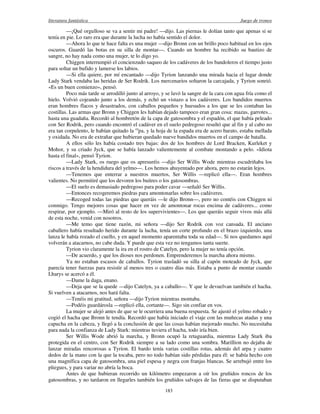 literatura fantástica Juego de tronos
183
—¡Qué orgulloso se va a sentir mi padre! —dijo. Las piernas le dolían tanto que apenas si se
tenía en pie. Lo raro era que durante la lucha no había sentido el dolor.
—Ahora lo que te hace falta es una mujer —dijo Bronn con un brillo poco habitual en los ojos
oscuros. Guardó las botas en su silla de montar—. Cuando un hombre ha recibido su bautizo de
sangre, no hay nada como una mujer, te lo digo yo.
Chiggen interrumpió el concienzudo saqueo de los cadáveres de los bandoleros el tiempo justo
para soltar un bufido y lamerse los labios.
—Si ella quiere, por mí encantado —dijo Tyrion lanzando una mirada hacia el lugar donde
Lady Stark vendaba las heridas de Ser Rodrik. Los mercenarios soltaron la carcajada, y Tyrion sonrió.
«Es un buen comienzo», pensó.
Poco más tarde se arrodilló junto al arroyo, y se lavó la sangre de la cara con agua fría como el
hielo. Volvió cojeando junto a los demás, y echó un vistazo a los cadáveres. Los bandidos muertos
eran hombres flacos y desastrados, con caballos pequeños y huesudos a los que se les contaban las
costillas. Las armas que Bronn y Chiggen les habían dejado tampoco eran gran cosa: mazas, garrotes...
hasta una guadaña. Recordó al hombretón de la capa de gatosombra y el espadón, el que había peleado
con Ser Rodrik, pero cuando encontró el cadáver en el suelo pedregoso resultó que al fin y al cabo no
era tan corpulento, le habían quitado la ca
pa, y la hoja de la espada era de acero barato, estaba mellada
y oxidada. No era de extrañar que hubieran quedado nueve bandidos muertos en el campo de batalla.
A ellos sólo les había costado tres bajas: dos de los hombres de Lord Bracken, Kurleket y
Mohor, y su criado Jyck, que se había lanzado valientemente al combate montando a pelo. «Idiota
hasta el final», pensó Tyrion.
—Lady Stark, os ruego que os apresuréis —dijo Ser Willis Wode mientras escudriñaba los
riscos a través de la hendidura del yelmo—. Los hemos ahuyentado por ahora, pero no estarán lejos.
—Tenemos que enterrar a nuestros muertos, Ser Willis —replicó ella—. Eran hombres
valientes. No permitiré que los devoren los buitres o los gatosombras.
—El suelo es demasiado pedregoso para poder cavar —señaló Ser Willis.
—Entonces recogeremos piedras para amontonarlas sobre los cadáveres.
—Recoged todas las piedras que queráis —le dijo Bronn—, pero no contéis con Chiggen ni
conmigo. Tengo mejores cosas que hacer en vez de amontonar rocas encima de cadáveres... como
respirar, por ejemplo. —Miró al resto de los supervivientes—. Los que queráis seguir vivos más allá
de esta noche, venid con nosotros.
—Me temo que tiene razón, mi señora —dijo Ser Rodrik con voz cansada. El anciano
caballero había resultado herido durante la lucha, tenía un corte profundo en el brazo izquierdo, una
lanza le había rozado el cuello, y en aquel momento aparentaba toda su edad—. Si nos quedamos aquí
volverán a atacarnos, no cabe duda. Y puede que esta vez no tengamos tanta suerte.
Tyrion vio claramente la ira en el rostro de Catelyn, pero la mujer no tenía opción.
—De acuerdo, y que los dioses nos perdonen. Emprenderemos la marcha ahora mismo.
Ya no estaban escasos de caballos. Tyrion trasladó su silla al capón moteado de Jyck, que
parecía tener fuerzas para resistir al menos tres o cuatro días más. Estaba a punto de montar cuando
Lharys se acercó a él.
—Dame la daga, enano.
—Deja que se la quede —dijo Catelyn, ya a caballo—. Y que le devuelvan también el hacha.
Si vuelven a atacarnos, nos hará falta.
—Tenéis mi gratitud, señora —dijo Tyrion mientras montaba.
—Podéis guardárosla —replicó ella, cortante—. Sigo sin confiar en vos.
La mujer se alejó antes de que se le ocurriera una buena respuesta. Se ajustó el yelmo robado y
cogió el hacha que Bronn le tendía. Recordó que había iniciado el viaje con las muñecas atadas y una
capucha en la cabeza, y llegó a la conclusión de que las cosas habían mejorado mucho. No necesitaba
para nada la confianza de Lady Stark: mientras tuviera el hacha, todo iría bien.
Ser Willis Wode abrió la marcha, y Bronn ocupó la retaguardia, mientras Lady Stark iba
protegida en el centro, con Ser Rodrik siempre a su lado como una sombra. Marillion no dejaba de
lanzar miradas rencorosas a Tyrion. El bardo tenía varias costillas rotas, además del arpa y cuatro
dedos de la mano con la que la tocaba, pero no todo habían sido pérdidas para él: se había hecho con
una magnífica capa de gatosombra, una piel espesa y negra con franjas blancas. Se arrebujó entre los
pliegues, y para variar no abría la boca.
Antes de que hubieran recorrido un kilómetro empezaron a oír los gruñidos roncos de los
gatosombras, y no tardaron en llegarles también los gruñidos salvajes de las fieras que se disputaban
 