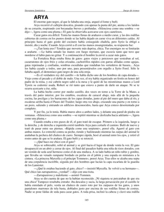 literatura fantástica Juego de tronos
185
ARYA
El enorme gato negro, al que le faltaba una oreja, arqueó el lomo y bufó.
Arya recorrió el callejón descalza, pisando con apenas la punta del pie, atenta a los latidos
de su corazón, respirando con bocanadas breves y profundas. «Silenciosa como una sombra —se
dijo—, ligera como una pluma.» El gato la observaba acercarse con ojos cautelosos.
Cazar gatos era difícil. Tenía las manos llenas de arañazos a medio curar, y las dos rodillas
cubiertas de costras en los puntos donde se las había dejado en carne viva en diferentes caídas. Al
principio hasta el gato gordo del cocinero había conseguido eludirla, pero Syrio la obligó a
insistir, día y noche. Cuando Arya corrió a él con las manos ensangrentadas, su respuesta fue:
—¿Tan lenta eres? Tendrás que moverte más deprisa, chica. Tus enemigos no se limitarán
a arañarte. —Le había untado las manos con fuego myriano, que escocía tanto que tuvo que
morderse el labio para no gritar. Y a continuación el hombre la envió a cazar más gatos.
La Fortaleza Roja estaba llena de gatos: gatos viejos y perezosos que sesteaban al sol,
cazarratones de ojos fríos y colas erizadas, cachorrillos rápidos con garras afiladas como agujas,
gatas repeinadas y confiadas, sombras escuálidas que rondaban los vertederos de basura... Arya
los había cazado a todos, uno por uno, para presentárselos con orgullo a Syrio Forel. Sólo le
faltaba aquél, el demoníaco gato negro de una sola oreja.
—Es el verdadero rey del castillo —le había dicho uno de los hombres de capa dorada—.
Viejo como el pecado y el doble de malo. Una vez, el rey había organizado un festín en honor del
padre de la reina, y ese cabrón negro saltó a la mesa y le quitó de las mismísimas manos a Lord
Tywin su codorniz asada. Robert se rió tanto que estuvo a punto de darle un ataque. Ni se te
ocurra acercarte a ése, niña.
La había hecho correr por medio castillo, dos veces en torno a la Torre de la Mano, a
través del patio interior, por los establos, escaleras de caracol abajo, más allá de la pequeña
cocina, las pocilgas y los barracones de los capas doradas, junto al pie del muro que daba al río, y
escaleras arriba hasta el Paseo del Traidor; luego otra vez abajo, cruzando una puerta y en torno a
un pozo, saliendo y entrando en edificios desconocidos, hasta que Arya estuvo desorientada por
completo.
Y por fin, ya lo tenía. Había muros altos a ambos lados, y delante una pared de piedra sin
ventanas. «Silenciosa como una sombra —se repitió mientras se deslizaba hacia adelante—, ligera
como una pluma.»
Cuando estaba a tres pasos de él, el gato trató de escapar. Primero a la izquierda, luego a
la derecha, y de derecha a izquierda corrió también Arya para cortarle el camino. Bufó de nuevo y
trató de pasar entre sus piernas. «Rápida como una serpiente», pensó ella. Agarró al gato con
ambas manos. Lo estrechó contra su pecho, riendo y bailoteando mientras las zarpas del animal le
arañaban la pechera del chaleco de cuero. Siempre rápida, besó al animal entre los ojos, y retiró el
rostro antes de que se lo arañara. El gato bufó y se retorció.
—¿Qué hace ese chico con el gato?
Arya se sobresaltó, soltó al animal y se giró hacia el lugar de donde venía la voz. El gato
desapareció en un abrir y cerrar de ojos. Al final del pasadizo había una niña de rizos dorados, con
un vestido de seda azul hermoso como el de una muñeca. A su lado había un niño rubio y gordito,
que llevaba un venado rampante bordado en perlas en el jubón y una espada en miniatura a la
cintura. «La princesa Myrcella y el príncipe Tommen», pensó Arya. Tras ellos se alzaba una septa
de una corpulencia increíble, seguida por dos hombres que lucían la capa escarlata de la guardia
de los Lannister.
—¿Qué le estabas haciendo al gato, chico? —insistió Myrcella. Se volvió a su hermano—.
Qué chico tan zarrapastroso, ¿verdad? —dijo con una risita.
—Zarrapastroso y maloliente —asintió Tommen.
Arya se dio cuenta de que no la habían reconocido. ¡Ni siquiera se percataban de que era
una chica! Tampoco resultaba extraño: iba descalza y sucia, la larga persecución por el castillo le
había enredado el pelo, vestía un chaleco de cuero roto por los zarpazos de los gatos, y unos
pantalones marrones de tela basta, doblados justo por encima de sus rodillas llenas de costras.
Nadie se pone faldas de seda para cazar gatos. A toda prisa, inclinó la cabeza y clavó una rodilla
 
