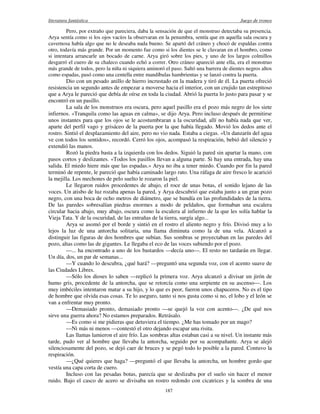 literatura fantástica Juego de tronos
187
Pero, por extraño que pareciera, daba la sensación de que el monstruo detectaba su presencia.
Arya sentía como si los ojos vacíos la observaran en la penumbra, sentía que en aquella sala oscura y
cavernosa había algo que no le deseaba nada bueno. Se apartó del cráneo y chocó de espaldas contra
otro, todavía más grande. Por un momento fue como si los dientes se le clavaran en el hombro, como
si intentara arrancarle un bocado de carne. Arya giró sobre los pies, y uno de los largos colmillos
desgarró el cuero de su chaleco cuando echó a correr. Otro cráneo apareció ante ella, era el monstruo
más grande de todos, pero la niña ni siquiera aminoró el paso. Saltó una barrera de dientes negros altos
como espadas, pasó como una centella entre mandíbulas hambrientas y se lanzó contra la puerta.
Dio con un pesado anillo de hierro incrustado en la madera y tiró de él. La puerta ofreció
resistencia un segundo antes de empezar a moverse hacia el interior, con un crujido tan estrepitoso
que a Arya le pareció que debía de oírse en toda la ciudad. Abrió la puerta lo justo para pasar y se
encontró en un pasillo.
La sala de los monstruos era oscura, pero aquel pasillo era el pozo más negro de los siete
infiernos. «Tranquila como las aguas en calma», se dijo Arya. Pero incluso después de permitirse
unos instantes para que los ojos se le acostumbraran a la oscuridad, allí no había nada que ver,
aparte del perfil vago y grisáceo de la puerta por la que había llegado. Movió los dedos ante el
rostro. Sintió el desplazamiento del aire, pero no vio nada. Estaba a ciegas. «Un danzarín del agua
ve con todos los sentidos», recordó. Cerró los ojos, acompasó la respiración, bebió del silencio y
extendió las manos.
Rozó la piedra basta a la izquierda con los dedos. Siguió la pared sin apartar la mano, con
pasos cortos y deslizantes. «Todos los pasillos llevan a alguna parte. Si hay una entrada, hay una
salida. El miedo hiere más que las espadas.» Arya no iba a tener miedo. Cuando por fin la pared
terminó de repente, le pareció que había caminado largo rato. Una ráfaga de aire fresco le acarició
la mejilla. Los mechones de pelo suelto le rozaron la piel.
Le llegaron ruidos procedentes de abajo, el roce de unas botas, el sonido lejano de las
voces. Un atisbo de luz rozaba apenas la pared, y Arya descubrió que estaba junto a un gran pozo
negro, con una boca de ocho metros de diámetro, que se hundía en las profundidades de la tierra.
De las paredes sobresalían piedras enormes a modo de peldaños, que formaban una escalera
circular hacia abajo, muy abajo, oscura como la escalera al infierno de la que les solía hablar la
Vieja Tata. Y de la oscuridad, de las entrañas de la tierra, surgía algo...
Arya se asomó por el borde y sintió en el rostro el aliento negro y frío. Divisó muy a lo
lejos la luz de una antorcha solitaria, una llama diminuta como la de una vela. Alcanzó a
distinguir las figuras de dos hombres que subían. Sus sombras se proyectaban en las paredes del
pozo, altas como las de gigantes. Le llegaba el eco de las voces subiendo por el pozo.
—... ha encontrado a uno de los bastardos —decía uno—. El resto no tardarán en llegar.
Un día, dos, un par de semanas...
—Y cuando lo descubra, ¿qué hará? —preguntó una segunda voz, con el acento suave de
las Ciudades Libres.
—Sólo los dioses lo saben —replicó la primera voz. Arya alcanzó a divisar un jirón de
humo gris, procedente de la antorcha, que se retorcía como una serpiente en su ascenso—. Los
muy imbéciles intentaron matar a su hijo, y lo que es peor, fueron unos chapuceros. No es el tipo
de hombre que olvida esas cosas. Te lo aseguro, tanto si nos gusta como si no, el lobo y el león se
van a enfrentar muy pronto.
—Demasiado pronto, demasiado pronto —se quejó la voz con acento—. ¿De qué nos
sirve una guerra ahora? No estamos preparados. Retrásalo.
—Es como si me pidieras que detuviera el tiempo. ¿Me has tomado por un mago?
—Ni más ni menos —contestó el otro dejando escapar una risita.
Las llamas lamieron el aire frío. Las sombras altas estaban casi a su nivel. Un instante más
tarde, pudo ver al hombre que llevaba la antorcha, seguido por su acompañante. Arya se alejó
silenciosamente del pozo, se dejó caer de bruces y se pegó todo lo posible a la pared. Contuvo la
respiración.
—¿Qué quieres que haga? —preguntó el que llevaba la antorcha, un hombre gordo que
vestía una capa corta de cuero.
Incluso con las pesadas botas, parecía que se deslizaba por el suelo sin hacer el menor
ruido. Bajo el casco de acero se divisaba un rostro redondo con cicatrices y la sombra de una
 