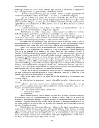 literatura fantástica Juego de tronos
188
barba negra, llevaba una cota de mallas sobre las ropas de cuero, y del cinturón le colgaban una
daga y una espada corta. A Arya le resultaba extrañamente familiar.
—Si una Mano puede morir, ¿por qué no otra? —replicó el hombre que hablaba con
acento; lucía una barbita amarilla de dos puntas—. Ese baile ya lo has bailado, amigo mío.
Arya no lo había visto jamás, de eso estaba convencida. Era obeso hasta límites
repugnantes, pero caminaba con paso ligero y apoyaba su peso en las puntas de los pies, como
haría un danzarín del agua. Los anillos que lucía brillaban a la luz de la antorcha, eran de oro rojo
y plata blanca, con incrustaciones de rubíes, zafiros y ojos de tigre. Tenía al menos un anillo en
cada dedo, en algunos dos.
—Aquello fue entonces, y esto es ahora. Y esta Mano no es igual que la otra —dijo el
hombre de la cara marcada mientras se dirigían hacia el pasillo.
«Inmóvil como una piedra —se dijo Arya—, silenciosa como una sombra.» Los hombres,
deslumbrados por el resplandor de su antorcha, no la vieron pese a la escasa distancia.
—Es posible —dijo el de la barba de dos puntas, que se había detenido para recuperar el
aliento tras el largo ascenso—. Pero, sea como sea, necesitamos tiempo. La princesa está preñada. El
khal no hará nada antes de que nazca su hijo. Ya sabes cómo son estos salvajes.
El hombre de la antorcha empujó algo. Arya oyó una especie de retumbar. Desde el techo se
deslizó una enorme losa de roca que a la luz de la antorcha parecía de color rojo. El estrépito estuvo a
punto de hacerla gritar. Donde antes había estado la boca del pozo, sólo se veía piedra maciza.
—Pues si no hace algo pronto, será demasiado tarde —replicó el hombre gordo del casco de
acero—. Esto ya no es un juego para dos jugadores, si es que lo fue alguna vez. Stannis Baratheon y
Lysa Arryn han escapado de mi alcance, y los rumores dicen que están reuniendo ejércitos. El
Caballero de las Flores ha escrito a Altojardín para apremiar a su padre para que envíe a la corte a su
hermana. La niña es una doncella de catorce años, dulce, hermosa y manipulable. Lord Renly y Ser
Loras quieren que Robert se acueste con ella, la despose y la nombre reina. En cuanto a Meñique... las
intenciones de Meñique sólo las conocen los dioses. Pero el que me quita el sueño es Lord Stark. Ya
tiene al bastardo, ya tiene el libro, dentro de poco tendrá la verdad en sus manos. Y ahora, gracias a la
intromisión de Meñique, su esposa ha secuestrado a Tyrion Lannister. Lord Tywin lo considerará un
insulto, y Jaime siente un extraño afecto por el Gnomo. Si los Lannister van al norte, los Tully harán lo
mismo. Tú dices que debemos demorarlo todo. Yo digo que todo lo contrario. Ni el mejor malabarista
puede mantener en el aire cien pelotas a la vez durante mucho tiempo.
—Tú eres mucho más que un malabarista, amigo mío. Eres un verdadero mago. Sólo te pido
que sigas ejerciendo tu magia un poco más de tiempo. —Echaron a andar por el pasillo por el que
había llegado Arya, hacia la habitación de los monstruos.
—Haré lo que pueda —dijo en voz baja el que llevaba la antorcha—. Necesito oro y otros
cincuenta pájaros.
La niña dejó que se adelantaran, y caminó a hurtadillas tras ellos. «Silenciosa como una
sombra.»
—¿Tantos? —Las voces eran más tenues a medida que la luz se alejaba de ella—. Los que
quieres tú no son tan fáciles de encontrar... Demasiado jóvenes para saber las palabras... quizá un poco
mayores... no se morirían tan a menudo...
—No... más jóvenes son más seguros... trátalos bien...
—... si conservan las lenguas...
—-.. es un riesgo...
Mucho después de que las voces se perdiera a lo lejos, Arya alcanzaba todavía a divisar la luz
de la antorcha, como una estrella humeante que le marcaba el camino. Dos veces le pareció que
desaparecía, pero ella siguió adelante, y en ambas ocasiones se encontró en la cima de las escaleras,
empinadas y estrechas, mientras la luz brillaba mucho más abajo. En un momento dado tropezó con
una roca y cayó contra la pared, y palpó con las manos tierra sostenida por vigas de madera, mientras
que antes el túnel era de piedra.
Caminó sigilosa tras ellos durante kilómetros y kilómetros. Por último los perdió, pero no era
posible que se hubieran desviado, sólo podían haber seguido adelante. Tanteó de nuevo la pared y
siguió caminando, ciega y extraviada. Se imaginó que Nymeria caminaba junto a ella en la oscuridad.
Al final se encontró metida hasta las rodillas en un agua de olor repugnante, y deseó que pudiera
danzar sobre aquella sustancia, como sin duda habría hecho Syrio. Se preguntaba si volvería a ver la
luz. Ya era de noche cerrada cuando Arya salió al aire libre.
 