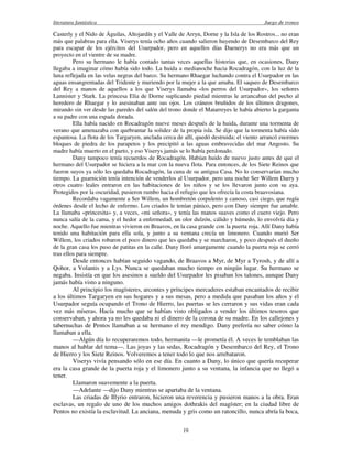 literatura fantástica Juego de tronos
19
Casterly y el Nido de Águilas, Altojardín y el Valle de Arryn, Dorne y la Isla de los Rostros... no eran
más que palabras para ella. Viserys tenía ocho años cuando salieron huyendo de Desembarco del Rey
para escapar de los ejércitos del Usurpador, pero en aquellos días Daenerys no era más que un
proyecto en el vientre de su madre.
Pero su hermano le había contado tantas veces aquellas historias que, en ocasiones, Dany
llegaba a imaginar cómo había sido todo. La huida a medianoche hacia Rocadragón, con la luz de la
luna reflejada en las velas negras del barco. Su hermano Rhaegar luchando contra el Usurpador en las
aguas ensangrentadas del Tridente y muriendo por la mujer a la que amaba. El saqueo de Desembarco
del Rey a manos de aquellos a los que Viserys llamaba «los perros del Usurpador», los señores
Lannister y Stark. La princesa Elia de Dorne suplicando piedad mientras le arrancaban del pecho al
heredero de Rhaegar y lo asesinaban ante sus ojos. Los cráneos bruñidos de los últimos dragones,
mirando sin ver desde las paredes del salón del trono donde el Matarreyes le había abierto la garganta
a su padre con una espada dorada.
Ella había nacido en Rocadragón nueve meses después de la huida, durante una tormenta de
verano que amenazaba con quebrantar la solidez de la propia isla. Se dijo que la tormenta había sido
espantosa. La flota de los Targaryen, anclada cerca de allí, quedó destruida; el viento arrancó enormes
bloques de piedra de los parapetos y los precipitó a las aguas embravecidas del mar Angosto. Su
madre había muerto en el parto, y eso Viserys jamás se lo había perdonado.
Dany tampoco tenía recuerdos de Rocadragón. Habían huido de nuevo justo antes de que el
hermano del Usurpador se hiciera a la mar con la nueva flota. Para entonces, de los Siete Reinos que
fueron suyos ya sólo les quedaba Rocadragón, la cuna de su antigua Casa. No lo conservarían mucho
tiempo. La guarnición tenía intención de venderlos al Usurpador, pero una noche Ser Willem Darry y
otros cuatro leales entraron en las habitaciones de los niños y se los llevaron junto con su aya.
Protegidos por la oscuridad, pusieron rumbo hacia el refugio que les ofrecía la costa braavosiana.
Recordaba vagamente a Ser Willem, un hombretón corpulento y canoso, casi ciego, que rugía
órdenes desde el lecho de enfermo. Los criados le tenían pánico, pero con Dany siempre fue amable.
La llamaba «princesita» y, a veces, «mi señora», y tenía las manos suaves como el cuero viejo. Pero
nunca salía de la cama, y el hedor a enfermedad, un olor dulzón, cálido y húmedo, lo envolvía día y
noche. Aquello fue mientras vivieron en Braavos, en la casa grande con la puerta roja. Allí Dany había
tenido una habitación para ella sola, y junto a su ventana crecía un limonero. Cuando murió Ser
Willem, los criados robaron el poco dinero que les quedaba y se marcharon, y poco después el dueño
de la gran casa los puso de patitas en la calle. Dany lloró amargamente cuando la puerta roja se cerró
tras ellos para siempre.
Desde entonces habían seguido vagando, de Braavos a Myr, de Myr a Tyrosh, y de allí a
Qohor, a Volantis y a Lys. Nunca se quedaban mucho tiempo en ningún lugar. Su hermano se
negaba. Insistía en que los asesinos a sueldo del Usurpador les pisaban los talones, aunque Dany
jamás había visto a ninguno.
Al principio los magísteres, arcontes y príncipes mercaderes estaban encantados de recibir
a los últimos Targaryen en sus hogares y a sus mesas, pero a medida que pasaban los años y el
Usurpador seguía ocupando el Trono de Hierro, las puertas se les cerraron y sus vidas eran cada
vez más míseras. Hacía mucho que se habían visto obligados a vender los últimos tesoros que
conservaban, y ahora ya no les quedaba ni el dinero de la corona de su madre. En los callejones y
tabernuchas de Pentos llamaban a su hermano el rey mendigo. Dany prefería no saber cómo la
llamaban a ella.
—Algún día lo recuperaremos todo, hermanita —le prometía él. A veces le temblaban las
manos al hablar del tema—. Las joyas y las sedas, Rocadragón y Desembarco del Rey, el Trono
de Hierro y los Siete Reinos. Volveremos a tener todo lo que nos arrebataron.
Viserys vivía pensando sólo en ese día. En cuanto a Dany, lo único que quería recuperar
era la casa grande de la puerta roja y el limonero junto a su ventana, la infancia que no llegó a
tener.
Llamaron suavemente a la puerta.
—Adelante —dijo Dany mientras se apartaba de la ventana.
Las criadas de Illyrio entraron, hicieron una reverencia y pusieron manos a la obra. Eran
esclavas, un regalo de uno de los muchos amigos dothrakis del magíster; en la ciudad libre de
Pentos no existía la esclavitud. La anciana, menuda y gris como un ratoncillo, nunca abría la boca,
 