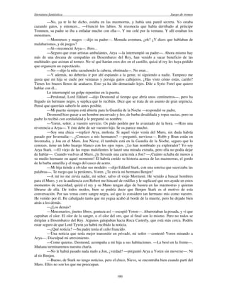 literatura fantástica Juego de tronos
190
—No, ya te lo he dicho, estaba en las mazmorras, y había una pared secreta. Yo estaba
cazando gatos, y entonces... —Frunció los labios. Si reconocía que había derribado al príncipe
Tommen, su padre se iba a enfadar mucho con ella—. Y me colé por la ventana. Y allí estaban los
monstruos.
—Monstruos y magos —dijo su padre—. Menuda aventura, ¿eh? ¿Y dices que hablaban de
malabarismos, y de juegos?
—Sí—reconoció Arya—. Pero...
—Seguro que eran artistas ambulantes, Arya —la interrumpió su padre—. Ahora mismo hay
más de una docena de compañías en Desembarco del Rey, han venido a sacar beneficio de las
multitudes que asistan al torneo. No sé qué harían esos dos en el castillo, quizá el rey les haya pedido
que organicen un espectáculo.
—No —dijo la niña sacudiendo la cabeza, obstinada—. No eran...
—Y además, no deberías ir por ahí espiando a la gente, ni siguiendo a nadie. Tampoco me
gusta que mi hija se cuele por ventanas y persiga gatos callejeros. ¿Has visto cómo estás, cariño?
Tienes los brazos llenos de arañazos. Esto ya ha ido demasiado lejos. Dile a Syrio Forel que quiero
hablar con él...
Lo interrumpió un golpe repentino en la puerta.
—Perdonad, Lord Eddard —dijo Desmond al tiempo que abría unos centímetros—, pero ha
llegado un hermano negro, y suplica que lo recibáis. Dice que se trata de un asunto de gran urgencia.
Pensé que querríais saberlo lo antes posible.
—Mi puerta siempre está abierta para la Guardia de la Noche —respondió su padre.
Desmond hizo pasar a un hombre encorvado y feo, de barba desaliñada y ropas sucias, pero su
padre lo recibió con cordialidad y le preguntó su nombre.
—Yoren, señor, a vuestro servicio. Os pido perdón por lo avanzado de la hora. —Hizo una
reverencia a Arya—. Y éste debe de ser vuestro hijo. Se os parece mucho.
—Soy una chica —replicó Arya, molesta. Si aquel viejo venía del Muro, sin duda habría
pasado por Invernalia—. ¿Conoces a mis hermanos? —preguntó, nerviosa—. Robb y Bran están en
Invernalia, y Jon en el Muro. Jon Nieve, él también está en la Guardia de la Noche, seguro que lo
conoces, tiene un lobo huargo blanco con los ojos rojos. ¿Lo han nombrado ya explorador? Yo soy
Arya Stark. —El viejo de las ropas malolientes le lanzó una mirada extraña, pero ella no podía dejar
de hablar—. Cuando vuelvas al Muro, ¿le llevarás una carta mía a Jon? —¡Cuánto echaba de menos a
su medio hermano en aquel momento! Él habría creído su historia acerca de las mazmorras, el gordo
de la barba amarilla y el mago del casco de acero.
—Mi hija tiende a olvidar sus modales —dijo Eddard Stark, con una sonrisa que suavizaba las
palabras—. Te ruego que la perdones, Yoren. ¿Te envía mi hermano Benjen?
—A mí no me envía nadie, mi señor, salvo el viejo Mormont. He venido a buscar hombres
para el Muro, y en la audiencia con Robert me hincaré de rodillas y le suplicaré que nos ayude en estos
momentos de necesidad; quizá el rey y su Mano tengan algo de basura en las mazmorras y quieran
librarse de ella. De todos modos, bien se podría decir que Benjen Stark es el motivo de esta
conversación. Por sus venas corre sangre negra, así que lo considero tan hermano mío como vuestro.
He venido por él. He cabalgado tanto que mi yegua acabó al borde de la muerte, pero he dejado bien
atrás a los demás.
—¿Los demás?
—Mercenarios, jinetes libres, gentuza así —escupió Yoren—. Abarrotaban la posada, y vi que
captaban el olor. El olor de la sangre, o el olor del oro, que al final son lo mismo. Pero no todos se
dirigían a Desembarco del Rey. Algunos galopaban hacia Roca Casterly, que está más cerca. Podéis
estar seguro de que Lord Tywin ya habrá recibido la noticia.
—¿Qué noticia? —Su padre tenía el ceño fruncido.
—Una noticia que sería mejor transmitir en privado, mi señor —contestó Yoren mirando a
Arya—. Disculpad mi atrevimiento.
—Como quieras. Desmond, acompaña a mi hija a sus habitaciones. —La besó en la frente—.
Mañana terminaremos nuestra charla.
—No le habrá pasado nada malo a Jon, ¿verdad? —preguntó Arya a Yoren sin moverse—. Ni
al tío Benjen.
—Bueno, de Stark no tengo noticias, pero el chico, Nieve, se encontraba bien cuando partí del
Muro. Ellos no son los que me preocupan.
 