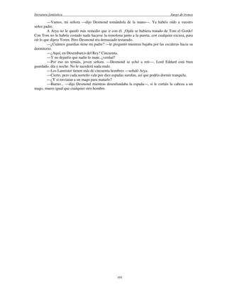 literatura fantástica Juego de tronos
191
—Vamos, mi señora —dijo Desmond tomándola de la mano—. Ya habéis oído a vuestro
señor padre.
A Arya no le quedó más remedio que ir con él. ¡Ojalá se hubiera tratado de Tom el Gordo!
Con Tom no le habría costado nada hacerse la remolona junto a la puerta, con cualquier excusa, para
oír lo que dijera Yoren. Pero Desmond era demasiado testarudo.
—¿Cuántos guardias tiene mi padre? —le preguntó mientras bajaba por las escaleras hacia su
dormitorio.
—¿Aquí, en Desembarco del Rey? Cincuenta.
—Y no dejaréis que nadie lo mate, ¿verdad?
—Por eso no temáis, joven señora. —Desmond se echó a reír—. Lord Eddard está bien
guardado, día y noche. No le sucederá nada malo.
—Los Lannister tienen más de cincuenta hombres —señaló Arya.
—Cierto, pero cada norteño vale por diez espadas sureñas, así que podéis dormir tranquila.
—¿Y si enviaran a un mago para matarlo?
—Bueno... —dijo Desmond mientras desenfundaba la espada—, si le cortáis la cabeza a un
mago, muere igual que cualquier otro hombre.
 