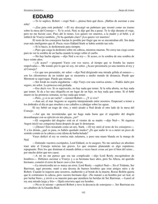 literatura fantástica Juego de tronos
192
EDDARD
—Te lo suplico, Robert —rogó Ned—, piensa bien qué dices. ¡Hablas de asesinar a una
niña!
—¡Esa puta está preñada! —El rey descargó un puñetazo que resonó como un trueno
sobre la mesa del Consejo—. Te lo avisé, Ned, te dije qué iba a pasar. Te lo dije durante el viaje,
pero no me hiciste caso. Pues ahí lo tienes. Los quiero ver muertos, a la madre y al bebé, y al
imbécil de Viserys también. ¿Te ha quedado claro? ¡Los quiero ver muertos!
El resto de los consejeros hacían lo posible por fingir que no se encontraban allí. Sin duda
eran más inteligentes que él. Pocas veces Eddard Stark se había sentido tan solo.
—Si lo haces, te deshonrarás para siempre.
—Pues que caiga la deshonra sobre mi cabeza, mientras mueran. No estoy tan ciego como
para no ver la sombra de un hacha cuando la tengo sobre el cuello.
—No hay hacha alguna —dijo Ned a su rey—. Si acaso, es la sombra de una sombra de
hace veinte años.
—¿Si acaso? —preguntó Varys con voz suave, al tiempo que se frotaba las manos
empolvadas—. Me tomáis por lo que no soy, mi señor. ¿Acaso presentaría yo una mentira al rey y
al Consejo?
—Lo que nos presentáis, mi señor —dijo Ned dirigiendo una mirada gélida al eunuco—,
son los chismorrees de un traidor que se encuentra a medio mundo de distancia. Puede que
Mormont se equivoque. Puede que mienta.
—Ser Jorah no osaría engañarme —dijo Varys con una sonrisa astuta—. Podéis darlo por
seguro, mi señor. La princesa está preñada.
—Eso decís vos. Si os equivocáis, no hay nada que temer. Si la niña aborta, no hay nada
que temer. Si da a luz una chiquilla en un lugar de un hijo, no hay nada que temer. Si el bebé
muere en las primeras semanas, no hay nada que temer.
—Pero, ¿y si es un varón? —insistió Robert—. ¿Y si vive?
—Aun así, el mar Angosto se seguiría interponiendo entre nosotros. Empezaré a temer a
los dothrakis el día en que enseñen a sus caballos a cabalgar sobre las aguas.
El rey bebió un trago de vino, y miró airado a Ned desde el otro lado de la mesa del
Consejo.
—Así que me recomiendas que no haga nada hasta que el engendro del dragón
desembarque con su ejército en mis playas, ¿no?
—El «engendro del dragón» está en el vientre de su madre —dijo Ned—. Ni siquiera
Aegon inició sus conquistas hasta después de que lo destetaran.
—¡Dioses! Eres testarudo como un uro, Stark. —El rey miró al resto de los consejeros—.
Y a los demás, ¿qué os pasa, os habéis quedado mudos? ¿Es que nadie le va a meter un poco de
sentido común en la cabeza a este idiota de barba helada?
Varys dedicó al rey su sonrisa más zalamera, y puso una mano blanda en la manga de
Ned.
—Entiendo vuestros escrúpulos, Lord Eddard, os lo aseguro. No me satisface en absoluto
traer ante el Consejo noticias tan graves. Lo que estamos planeando es algo espantoso,
repugnante. Pero los que dominan el mundo deben a veces hacer cosas así por el bien del reino...
por mucho dolor que nos cause.
—A mí no me parece que sea tan complicado —dijo Lord Renly encogiéndose de
hombros—. Debimos asesinar a Viserys y a su hermana hace años, pero Su Alteza, mi querido
hermano, cometió el error de hacer caso a Jon Arryn.
—La misericordia no es nunca un error, Lord Renly —replicó Ned—. En el Tridente, Ser
Barristan, aquí presente, mató a una docena de buenos hombres que eran amigos míos y de
Robert. Cuando lo trajeron ante nosotros, malherido y al borde de la muerte, Roose Bollón quería
que le cortáramos la cabeza, pero vuestro hermano dijo: «No mataré a un hombre por ser leal, ni
por luchar bien», y envió a su maestre para que atendiera las heridas de Ser Barristan. —Lanzó al
rey una mirada larga y fría—. Ojalá estuviera aquí ese hombre.
—No es lo mismo —protestó Robert y tuvo la decencia de sonrojarse—. Ser Barristan era
un caballero de la Guardia Real.
 