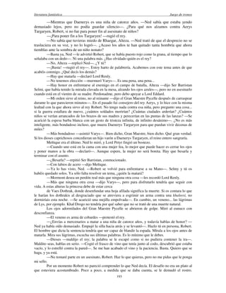 literatura fantástica Juego de tronos
193
—Mientras que Daenerys es una niña de catorce años. —Ned sabía que estaba yendo
demasiado lejos, pero no podía guardar silencio—. ¿Para qué nos alzamos contra Aerys
Targaryen, Robert, si no fue para poner fin al asesinato de niños?
—¡Para poner fin a los Targaryen! —rugió el rey.
—No sabía que tuvieras miedo de Rhaegar, Alteza. —Ned trató de que el desprecio no se
trasluciera en su voz, y no lo logró—. ¿Acaso los años te han quitado tanta hombría que ahora
tiemblas ante la sombra de un niño nonato?
—Basta ya, Ned —le advirtió Robert, que se había puesto rojo como la grana, al tiempo que lo
señalaba con un dedo—. Ni una palabra más. ¿Has olvidado quién es el rey?
—No, Alteza —replicó Ned—. ¿Y tú?
—¡Basta! —rugió el rey—. Estoy harto de palabrería. Acabemos con este tema antes de que
acabéis conmigo. ¿Qué decís los demás?
—Hay que matarla —declaró Lord Renly.
—No tenemos elección —murmuró Varys—. Es una pena, una pena...
—Hay honor en enfrentarse al enemigo en el campo de batalla, Alteza —dijo Ser Barristan
Selmi, que había tenido la mirada clavada en la mesa, alzando los ojos azules—, pero no en asesinarlo
cuando está en el vientre de su madre. Perdonadme, pero debo apoyar a Lord Eddard.
—Mi orden sirve al reino, no al reinante —dijo el Gran Maestre Pycelle después de carraspear
durante lo que parecieron minutos—. En el pasado fui consejero del rey Aerys, y lo hice con la misma
lealtad con la que ahora sirvo al rey Robert. No tengo nada contra esa niña, pero pregunto una cosa...
si la guerra estallara de nuevo, ¿cuántos soldados morirían? ¿Cuántas ciudades arderían? ¿Cuántos
niños se verían arrancados de los brazos de sus madres y perecerían en las puntas de las lanzas? —Se
acarició la espesa barba blanca con un gesto de tristeza infinita, de infinito desánimo—. ¿No es más
inteligente, más bondadoso incluso, que muera Daenerys Targaryen para que puedan vivir decenas de
miles?
—Más bondadoso —asintió Varys—. Bien dicho, Gran Maestre, bien dicho. Qué gran verdad.
Si los dioses caprichosos concedieran un hijo varón a Daenerys Targaryen, el reino entero sangraría.
Meñique era el último. Ned lo miró, y Lord Petyr fingió un bostezo.
—Cuando uno está en la cama con una mujer fea, lo mejor que puede hacer es cerrar los ojos
y poner manos a la obra —declaró—. Aunque espere, la mujer no será bonita. Hay que besarla y
terminar con el asunto.
—¿Besarla? —repitió Ser Barristan, conmocionado.
—Con labios de acero —dijo Meñique.
—Ya lo has visto, Ned. —Robert se volvió para enfrentarse a su Mano—. Selmy y tú os
habéis quedado solos. Ya sólo falta resolver un tema, ¿quién la matará?
—Mormont desea un perdón real más que ninguna otra cosa —les recordó Lord Renly.
—Más que ninguna otra cosa —dijo Varys—, pero para disfrutarlo tendría que seguir con
vida. A estas alturas la princesa debe de estar cerca
de Vaes Dothrak, donde desenfundar una hoja afilada significa la muerte. Si os contara lo que
le harían los dothrakis al desgraciado que se atreviera a esgrimir un arma contra una khaleesi, no
dormiríais esta noche. —Se acarició una mejilla empolvada—. En cambio, un veneno... las lágrimas
de Lys, por ejemplo. Khal Drogo no tendría por qué saber que no se trató de una muerte natural.
Los ojos adormilados del Gran Maestre Pycelle se abrieron de golpe. Miró al eunuco con
desconfianza.
—El veneno es arma de cobardes —protestó el rey.
—¿Envías a mercenarios a matar a una niña de catorce años, y todavía hablas de honor? —
Ned ya había oído demasiado. Empujó la silla hacia atrás y se levantó—. Hazlo tú en persona, Robert.
El hombre que dicta la sentencia tendría que ser capaz de blandir la espada. Mírala a los ojos antes de
matarla. Mira sus lágrimas, escucha sus últimas palabras. Es lo mínimo que le debes.
—Dioses —maldijo el rey; la palabra se le escapó como si no pudiera contener la ira—.
Maldito seas, hablas en serio. —Cogió el frasco de vino que tenía junto al codo, descubrió que estaba
vacío, y lo estrelló contra la pared—. Se me han acabado el vino y la paciencia. Basta. Quiero que se
haga, y ya está.
—No tomaré parte en un asesinato, Robert. Haz lo que quieras, pero no me pidas que le ponga
mi sello.
Por un momento Robert no pareció comprender lo que Ned decía. El desafío no era un plato al
que estuviera acostumbrado. Poco a poco, a medida que se daba cuenta, se le demudó el rostro.
 