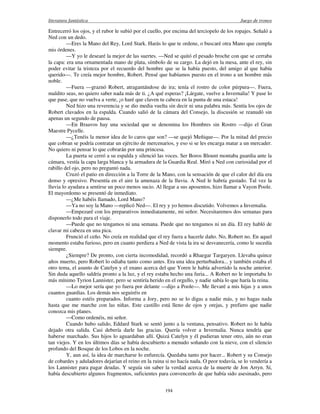 literatura fantástica Juego de tronos
194
Entrecerró los ojos, y el rubor le subió por el cuello, por encima del terciopelo de los ropajes. Señaló a
Ned con un dedo.
—Eres la Mano del Rey, Lord Stark. Harás lo que te ordene, o buscaré otra Mano que cumpla
mis órdenes.
—Y yo le desearé la mejor de las suertes. —Ned se quitó el pesado broche con que se cerraba
la capa: era una ornamentada mano de plata, símbolo de su cargo. La dejó en la mesa, ante el rey, sin
poder evitar la tristeza por el recuerdo del hombre que se la había puesto, del amigo al que había
querido—. Te creía mejor hombre, Robert. Pensé que habíamos puesto en el trono a un hombre más
noble.
—Fuera —graznó Robert, atragantándose de ira; tenía el rostro de color púrpura—. Fuera,
maldito seas, no quiero saber nada más de ti. ¿A qué esperas? ¡Lárgate, vuelve a Invernalia! Y pase lo
que pase, que no vuelva a verte, ¡o haré que claven tu cabeza en la punta de una estaca!
Ned hizo una reverencia y se dio media vuelta sin decir ni una palabra más. Sentía los ojos de
Robert clavados en la espalda. Cuando salió de la cámara del Consejo, la discusión se reanudó sin
apenas un segundo de pausa.
—En Braavos hay una sociedad que se denomina los Hombres sin Rostro —dijo el Gran
Maestre Pycelle.
—¿Tenéis la menor idea de lo caros que son? —se quejó Meñique—. Por la mitad del precio
que cobran se podría contratar un ejército de mercenarios, y eso si se les encarga matar a un mercader.
No quiero ni pensar lo que cobrarán por una princesa.
La puerta se cerró a su espalda y silenció las voces. Ser Boros Blount montaba guardia ante la
cámara, vestía la capa larga blanca y la armadura de la Guardia Real. Miró a Ned con curiosidad por el
rabillo del ojo, pero no preguntó nada.
Cruzó el patio en dirección a la Torre de la Mano, con la sensación de que el calor del día era
denso y opresivo. Presentía en el aire la amenaza de la lluvia. A Ned le habría gustado. Tal vez la
lluvia lo ayudara a sentirse un poco menos sucio. Al llegar a sus aposentos, hizo llamar a Vayon Poole.
El mayordomo se presentó de inmediato.
—¿Me habéis llamado, Lord Mano?
—Ya no soy la Mano —replicó Ned—. El rey y yo hemos discutido. Volvemos a Invernalia.
—Empezaré con los preparativos inmediatamente, mi señor. Necesitaremos dos semanas para
disponerlo todo para el viaje.
—Puede que no tengamos ni una semana. Puede que no tengamos ni un día. El rey habló de
clavar mi cabeza en una pica.
Frunció el ceño. No creía en realidad que el rey fuera a hacerle daño. No, Robert no. En aquel
momento estaba furioso, pero en cuanto perdiera a Ned de vista la ira se desvanecería, como le sucedía
siempre.
¿Siempre? De pronto, con cierta incomodidad, recordó a Rhaegar Targaryen. Llevaba quince
años muerto, pero Robert lo odiaba tanto como antes. Era una idea perturbadora... y también estaba el
otro tema, el asunto de Catelyn y el enano acerca del que Yoren le había advertido la noche anterior.
Sin duda aquello saldría pronto a la luz, y el rey estaba hecho una furia... A Robert no le importaba lo
más mínimo Tyrion Lannister, pero se sentiría herido en el orgullo, y nadie sabía lo que haría la reina.
—Lo mejor sería que yo fuera por delante —dijo a Poole—. Me llevaré a mis hijas y a unos
cuantos guardias. Los demás nos seguiréis en
cuanto estéis preparados. Informa a Jory, pero no se lo digas a nadie más, y no hagas nada
hasta que me marche con las niñas. Este castillo está lleno de ojos y orejas, y prefiero que nadie
conozca mis planes.
—Como ordenéis, mi señor.
Cuando hubo salido, Eddard Stark se sentó junto a la ventana, pensativo. Robert no le había
dejado otra salida. Casi debería darle las gracias. Quería volver a Invernalia. Nunca tendría que
haberse marchado. Sus hijos lo aguardaban allí. Quizá Catelyn y él pudieran tener otro, aún no eran
tan viejos. Y en los últimos días se había descubierto a menudo soñando con la nieve, con el silencio
profundo del Bosque de los Lobos en la noche.
Y, aun así, la idea de marcharse lo enfurecía. Quedaba tanto por hacer... Robert y su Consejo
de cobardes y aduladores dejarían el reino en la ruina si no hacía nada. O peor todavía, se lo vendería a
los Lannister para pagar deudas. Y seguía sin saber la verdad acerca de la muerte de Jon Arryn. Sí,
había descubierto algunos fragmentos, suficientes para convencerlo de que había sido asesinado, pero
 