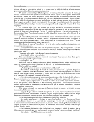 literatura fantástica Juego de tronos
195
no eran más que el rastro de un animal en el bosque. Aún no había divisado a la bestia, aunque
presentía que estaba allí, oculta, acechante, traicionera.
De repente se le ocurrió que debería regresar a Invernalia por mar. No tenía alma de marino, y
en otras circunstancias habría preferido el camino real, pero si viajaba en barco podría detenerse en
Rocadragón y hablar con Stannis Baratheon. Pycelle había enviado un cuervo con una carta muy
cortés de Ned, en la que pedía a Lord Stannis que volviera a ocupar su asiento en el Consejo Privado.
Pero no había llegado ninguna respuesta, y el silencio no hacía más que acentuar su desconfianza.
Estaba seguro de que Lord Stannis conocía también el secreto por el que había muerto Jon Arryn. Con
toda probabilidad, la verdad que buscaba lo estaría esperando en la antigua isla fortaleza de la Casa
Targaryen.
«Y cuando la sepas, ¿qué? Hay secretos que es mejor desconocer. Hay secretos demasiado
peligrosos para compartirlos, incluso con aquellos a quienes se ama y en los que se confía.» Ned se
enfundó la daga que le había llevado Catelyn. El cuchillo del Gnomo. ¿Por qué habría querido el
Gnomo matar a Bran? Para silenciarlo, de eso no cabía duda. ¿Otro secreto, o una hebra diferente de la
misma madeja?
¿Y sería Robert parte de él? Jamás lo habría creído, pero tampoco habría creído que fuera
capaz de ordenar el asesinato de mujeres y niños. Catelyn había intentado avisarlo. «Conocías al
hombre, al rey no lo conoces de nada.» Cuanto antes se fuera de Desembarco del Rey, mejor. 541
al día
siguiente partía algún barco rumbo norte, viajaría en él.
Hizo llamar de nuevo a Vayon Poole, y lo envió a los muelles para hacer indagaciones, con
discreción pero con premura.
—Consigúeme el barco más veloz con el capitán más experto —dijo al mayordomo—. No me
importa el tamaño de los camarotes, ni la calidad de la mercancía, mientras sea veloz y seguro. Quiero
partir cuanto antes.
Tan pronto hubo salido Poole, Tomard le anunció una visita.
—Lord Baelish solicita veros, mi señor.
Ned estuvo tentado de rechazarlo, pero se lo pensó mejor. Todavía no era libre. Hasta que lo
fuera, debía seguir jugando según sus reglas.
—Hazlo pasar, Tom.
Lord Petyr entró en la habitación como si aquella mañana no hubiera pasado nada. Lucía una
casaca de terciopelo color crema y plata, capa de seda gris y su habitual sonrisa burlona.
Ned lo recibió con frialdad.
—¿Puedo preguntaros la razón de vuestra visita, Lord Baelish?
—No os robaré mucho tiempo. He pasado de camino, voy a cenar con Lady Tanda. Empanada
de lamprea y cochinillo asado. Esa mujer tiene intención de casarme con su hija pequeña, así que a su
mesa se come siempre como si fuera fiesta. La verdad, antes me casaría con el cochinillo, pero eso no
se lo voy a decir. Me encanta la empanada de lamprea.
—No seré yo quien os aparte de vuestras anguilas, mi señor —dijo Ned, con desdén gélido—.
En estos momentos no se me ocurre nadie cuya compañía me resulte menos grata que la vuestra.
—Vamos, vamos, seguro que si lo intentáis de verdad se os ocurren unos cuantos nombres.
Varys, por ejemplo. Cersei. O Robert. Su Alteza está muy, muy furioso. Cuando os marchasteis esta
mañana, siguió dándole al tema un buen rato. Creo recordar que las palabras «insolente» e «ingrato»
se pronunciaron varias veces.
Ned se negó a honrarlo con una respuesta. Tampoco ofreció un asiento a su invitado, pero, de
todos modos, Meñique se sentó.
—Después de que salierais con tanta precipitación de la sala, me vi obligado a convencerlos
para que no contrataran a los Hombres sin Rostro —siguió, despreocupado—. En lugar de eso, Varys
hará correr discretamente el rumor de que el que liquide a la Targaryen será nombrado Lord.
—Así que ahora concedemos títulos a los asesinos —dijo Ned, asqueado.
—Los títulos salen baratos. —Meñique se encogió de hombros—. Los Hombres sin Rostro
son caros. Seamos sinceros, yo he hecho más por esa chica que vos, con todo vuestro blablablá sobre
el honor. Si un mercenario borracho con ansias de grandeza intenta matarla, probablemente hará una
chapuza, y después el dothraki estará en guardia. Si hubiéramos enviado a los Hombres sin Rostro, ya
podríais darla por muerta.
—Os sentáis en el Consejo —dijo Ned con el ceño fruncido—, habláis de mujeres feas y
labios de acero, ¿y esperáis que crea que intentabais proteger a la niña? ¿Acaso pensáis que soy idiota?
—La verdad, sí —dijo Meñique con una carcajada.
 
