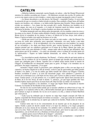 literatura fantástica Juego de tronos
197
CATELYN
—Deberíais habernos anunciado vuestra llegada, mi señora —dijo Ser Donnel Waynwood
mientras los caballos ascendían por el paso—. Os habríamos enviado una escolta. El camino alto
ya no es tan seguro como en otros tiempos, y menos para un grupo tan pequeño como el vuestro.
—Lo hemos descubierto a un alto precio, Ser Donnel —respondió Catelyn. A veces tenía
la sensación de que su corazón se había trocado en piedra. Para ayudarla a llegar hasta allí habían
muerto seis hombres, seis valientes, y no había tenido lágrimas para llorarlos. Hasta empezaba a
olvidar sus nombres—. Los clanes nos han acosado día y noche. Perdimos tres hombres en el
primer ataque, dos más en el segundo, y el criado de Lannister murió de fiebres cuando se le
infectaron las heridas. Al oír llegar a vuestros hombres nos dimos por muertos.
Se habían preparado para una última pelea desesperada, con las espaldas contra las rocas y
las armas en las manos. El enano estaba afilando el hacha y hacía algún comentario jocoso cuando
Bronn divisó el estandarte de los jinetes, la luna y el halcón de la Casa Arryn, azul celeste y
blanco. Catelyn no había visto nada tan hermoso en su vida.
—Desde que murió Lord Jon, los clanes son cada vez más osados —dijo Ser Donnel. Era
un joven de veinte años rechoncho, poco agraciado, vehemente, con nariz ancha y una mata
espesa de pelo castaño—. Si de mí dependiera, iría a las montañas con cien hombres, los sacaría
de sus escondrijos y les daría una buena lección, pero vuestra hermana lo ha prohibido. Ni
siquiera permite que sus caballeros participen en el torneo de la Mano. Quiere que todos sus
hombres estén cerca, para defender el Valle... aunque nadie sabe de qué hay que defenderlo. Hay
quien piensa que de las sombras. —La miró con ansiedad, como si acabara de recordar quién era
su interlocutora—. Espero no haber hablado demasiado, mi señora. No era mi intención
ofenderos.
—La sinceridad no puede ofenderme, Ser Donnel. —Catelyn sabía de qué tenía miedo su
hermana. De las sombras no, de los Lannister, pensó al tiempo que lanzaba una mirada hacia el
enano que cabalgaba junto a Bronn. Aquellos dos se habían unido mucho desde la muerte de
Chiggen. El hombrecillo era demasiado astuto para su gusto. Al llegar a las montañas era su
prisionero, iba atado e impotente. ¿Y en aquel
momento? Seguía siendo su prisionero, pero cabalgaba junto a ellos con una daga en el
cinturón y un hacha colgada de la silla de montar, vestía la capa de gatosombra que había ganado
al bardo a los dados, y la cota de mallas que había tomado del cadáver de Chiggen. Cuarenta
hombres escoltaban al enano y al resto del desastrado grupo, eran caballeros y guerreros al
servicio de su hermana Lysa y del hijito de Jon Arryn, pero Tyrion no daba la menor muestra de
temor. Catelyn pensó, y no por primera vez, si se habría equivocado. Quizá fuera inocente de lo
de Bran, de lo de Jon Arryn, de todo lo demás. Y, entonces, ¿en qué lugar quedaba ella? Seis
hombres habían muerto para llevar al enano hasta allí. Dejó de lado sus dudas con resolución.
—Cuando lleguemos a los dominios, os ruego que hagáis llamar enseguida al maestre
Colemon. Las heridas de Ser Rodrik le han causado fiebre.
En más de una ocasión había temido que el anciano caballero no sobreviviera al viaje. Al
final apenas si se mantenía sobre la silla, y Bronn había intentado que lo abandonaran a su suerte,
pero Catelyn se negó en redondo. En vez de eso lo ataron a la silla, y ordenó al bardo Marillion
que velara por él.
—Lady Lysa ha ordenado que el maestre no salga bajo ningún concepto del Nido de
Águilas -respondió Ser Donnel después de titubear un instante—, tiene que cuidar de Lord Robert.
Pero en la puerta de la entrada hay un septon que cuida de los heridos. Puede echar un vistazo a
vuestro criado.
Catelyn tenía más fe en los conocimientos de un maestre que en las plegarias de un
septon. Estaba a punto de decirlo cuando divisó a lo lejos las almenas y los largos parapetos
edificados en la roca misma de las montañas. Un caballero salió a recibirlos cuando ya estaban
casi en la cima. Tanto el caballo como la armadura eran grises, pero lucía la capa azul y roja de
Aguasdulces, con un broche de oro y obsidiana en forma de pez negro.
—¿Quién quiere cruzar la Puerta de la Sangre? —proclamó.
—Ser Donnel Waynwood, con Lady Catelyn Stark y sus acompañantes —respondió el
joven caballero.
 