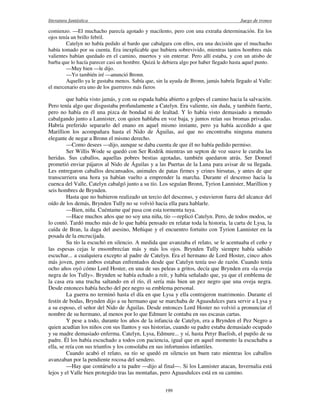 literatura fantástica Juego de tronos
199
comienzo. —El muchacho parecía agotado y macilento, pero con una extraña determinación. En los
ojos tenía un brillo febril.
Catelyn no había pedido al bardo que cabalgara con ellos, era una decisión que el muchacho
había tomado por su cuenta. Era inexplicable que hubiera sobrevivido, mientras tantos hombres más
valientes habían quedado en el camino, muertos y sin enterrar. Pero allí estaba, y con un atisbo de
barba que lo hacía parecer casi un hombre. Quizá le debiera algo por haber llegado hasta aquel punto.
—Muy bien —le dijo.
—Yo también iré —anunció Bronn.
Aquello ya le gustaba menos. Sabía que, sin la ayuda de Bronn, jamás habría llegado al Valle:
el mercenario era uno de los guerreros más fieros
que había visto jamás, y con su espada había abierto a golpes el camino hacia la salvación.
Pero tenía algo que disgustaba profundamente a Catelyn. Era valiente, sin duda, y también fuerte,
pero no había en él una pizca de bondad ni de lealtad. Y lo había visto demasiado a menudo
cabalgando junto a Lannister, con quien hablaba en voz baja, y juntos reían sus bromas privadas.
Habría preferido separarlo del enano en aquel mismo instante, pero ya había accedido a que
Marillion los acompañara hasta el Nido de Águilas, así que no encontraba ninguna manera
elegante de negar a Bronn el mismo derecho.
—Como desees —dijo, aunque se daba cuenta de que él no había pedido permiso.
Ser Willis Wode se quedó con Ser Rodrik mientras un septon de voz suave le curaba las
heridas. Sus caballos, aquellas pobres bestias agotadas, también quedaron atrás. Ser Donnel
prometió enviar pájaros al Nido de Águilas y a las Puertas de la Luna para avisar de su llegada.
Les entregaron caballos descansados, animales de patas firmes y crines hirsutas, y antes de que
transcurriera una hora ya habían vuelto a emprender la marcha. Durante el descenso hacia la
cuenca del Valle, Catelyn cabalgó junto a su tío. Los seguían Bronn, Tyrion Lannister, Marillion y
seis hombres de Brynden.
Hasta que no hubieron realizado un tercio del descenso, y estuvieron fuera del alcance del
oído de los demás, Brynden Tully no se volvió hacia ella para hablarle.
—Bien, niña. Cuéntame qué pasa con esta tormenta tuya.
—Hace muchos años que no soy una niña, tío —replicó Catelyn. Pero, de todos modos, se
lo contó. Tardó mucho más de lo que había pensado en relatar toda la historia, la carta de Lysa, la
caída de Bran, la daga del asesino, Meñique y el encuentro fortuito con Tyrion Lannister en la
posada de la encrucijada.
Su tío la escuchó en silencio. A medida que avanzaba el relato, se le acentuaba el ceño y
las espesas cejas le ensombrecían más y más los ojos. Brynden Tully siempre había sabido
escuchar... a cualquiera excepto al padre de Catelyn. Era el hermano de Lord Hoster, cinco años
más joven, pero ambos estaban enfrentados desde que Catelyn tenía uso de razón. Cuando tenía
ocho años oyó cómo Lord Hoster, en una de sus peleas a gritos, decía que Brynden era «la oveja
negra de los Tully». Brynden se había echado a reír, y había señalado que, ya que el emblema de
la casa era una trucha saltando en el río, él sería más bien un pez negro que una oveja negra.
Desde entonces había hecho del pez negro su emblema personal.
La guerra no terminó hasta el día en que Lysa y ella contrajeron matrimonio. Durante el
festín de bodas, Brynden dijo a su hermano que se marchaba de Aguasdulces para servir a Lysa y
a su esposo, el señor del Nido de Águilas. Desde entonces Lord Hoster no volvió a pronunciar el
nombre de su hermano, al menos por lo que Edmure le contaba en sus escasas cartas.
Y pese a todo, durante los años de la infancia de Catelyn, era a Brynden el Pez Negro a
quien acudían los niños con sus llantos y sus historias, cuando su padre estaba demasiado ocupado
y su madre demasiado enferma. Catelyn, Lysa, Edmure... y sí, hasta Petyr Baelish, el pupilo de su
padre. Él los había escuchado a todos con paciencia, igual que en aquel momento la escuchaba a
ella, se reía con sus triunfos y los consolaba en sus infortunios infantiles.
Cuando acabó el relato, su tío se quedó en silencio un buen rato mientras los caballos
avanzaban por la pendiente rocosa del sendero.
—Hay que contárselo a tu padre —dijo al final—. Si los Lannister atacan, Invernalia está
lejos y el Valle bien protegido tras las montañas, pero Aguasdulces está en su camino.
 