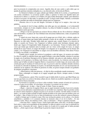 literatura fantástica Juego de tronos
20
pero la jovencita lo compensaba con creces. Aquella chica de ojos azules y pelo rubio que no
paraba de parlotear mientras trabajaba era, a sus dieciséis años, la favorita de Illyrio.
Le llenaron la bañera con agua caliente que habían subido de la cocina, y la perfumaron
con aceites aromáticos. La jovencita ayudó a Dany a quitarse la túnica de algodón basto por
encima de la cabeza y a meterse en la bañera. El agua estaba demasiado caliente, pero Daenerys
no hizo ni un gesto, no dijo nada. Le gustaba el calor. La hacía sentir limpia. Además, su hermano
le decía a menudo que nada era demasiado caliente para un Targaryen.
«Nuestra casa es la casa del dragón. Llevamos el fuego en la sangre», ésas eran sus
palabras.
La anciana le lavó la larga cabellera, tan rubia que era casi plateada, y se la desenredó
suavemente, siempre en el más completo silencio. La chica le frotaba la espalda y los pies, y le
comentaba la suerte que tenía.
—Drogo es tan rico que hasta sus esclavos llevan collares de oro. En su khalasar cabalgan
cien mil hombres, su palacio de Vaes Dothrak tiene doscientas habitaciones, todas con puertas de
plata maciza.
Y siguió sin cesar, largo rato, acerca de lo guapo que era el khal, alto y valiente, audaz en
la batalla, el mejor jinete que jamás había montado a lomos de un caballo, un arquero perfecto...
Daenerys no dijo nada. Siempre había dado por supuesto que, cuando llegara a la mayoría de
edad, se casaría con Viserys. Los Targaryen se habían casado entre hermanos durante siglos,
desde que Aegon el Conquistador había desposado a sus hermanas. Viserys le había dicho mil
veces que tenían que mantener pura la estirpe; por sus venas corría sangre de reyes, la sangre
dorada de la vieja Valyria, la sangre del dragón. Los dragones no se apareaban con las bestias del
campo, y los Targaryen no mezclaban su sangre con la de hombres inferiores. Pero ahora Viserys
la vendía a un extraño, a un bárbaro.
Cuando estuvo aseada, las esclavas la ayudaron a salir del agua y la secaron con toallas.
La chica le cepilló la cabellera hasta que quedó brillante como plata fundida, mientras la anciana
la ungía con el perfume florespecia de las llanuras dothraki: una gota en cada muñeca, detrás de
las orejas, en los pezones y la última, todo frescor, entre las piernas. La vistieron con las prendas
etéreas que le había enviado el magíster Illyrio y le pusieron el vestido largo, de oscura seda color
ciruela para que le resaltara el violeta de los ojos. La joven le calzó las sandalias doradas mientras
la anciana le colocaba la diadema en el pelo y le deslizaba brazaletes de oro con incrustaciones de
amatistas en las muñecas. Por último le pusieron el collar, un grueso torques dorado con grabados
de antiguos jeroglíficos valyrianos.
—Ahora pareces toda una princesa —le dijo la chica asombrada cuando terminaron.
Dany contempló su imagen en el espejo azogado que Illyrio, siempre atento, le había
proporcionado.
«Una princesa», pensó. Pero recordó lo que le había dicho la joven, que Khal Drogo era
tan rico que hasta sus esclavos llevaban collares de oro. Sintió un escalofrío repentino y se le erizó
el vello de los brazos desnudos.
Su hermano la esperaba en el fresco salón recibidor. Estaba sentado al borde de la piscina y
removía el agua con los dedos. Al verla llegar, se levantó y la examinó con ojo crítico.
—Quédate ahí —le dijo—. Date la vuelta. Sí. Bien. Tienes un aspecto...
—Regio —intervino el magíster Illyrio, que en aquel momento cruzaba el arco de la entrada.
Se movía con una delicadeza sorprendente para ser un hombre tan corpulento. Bajo las prendas sueltas
de seda de colores llamativos, pliegues de grasa se le movían al caminar. Llevaba anillos en todos los
dedos, y su criado le había aceitado la barba amarilla dividida en dos partes para que brillara como oro
de verdad—. Que el Señor de la Luz os llene de bendiciones en este día venturoso, princesa Daenerys
—añadió al tiempo que le tomaba la mano. Hizo una inclinación galante con la cabeza, y los dientes
amarillentos y podridos se le asomaron durante un momento entre el oro de la barba—. Es una
auténtica visión, Alteza, una auténtica visión —dijo a su hermano—. Drogo se quedará extasiado.
—Está muy flaca —replicó Viserys. Tenía el pelo rubio plata, como ella, y lo llevaba recogido
hacia atrás y sujeto con un prendedor de huesodragón. Le daba un aspecto severo, que le enfatizaba los
rasgos duros y huesudos del rostro. Apoyó la mano en el puño de la espada que le había prestado
Illyrio—. ¿Estás seguro de que a Khal Drogo le gustan las mujeres tan jóvenes?
 