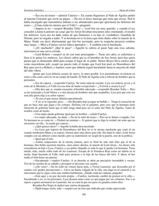 literatura fantástica Juego de tronos
200
—Ése era mi temor —admitió Catelyn—. En cuanto lleguemos al Nido de Águilas pediré
al maestre Colemon que envíe un pájaro. —No era el único mensaje que tenía que enviar. Ned le
había encargado que transmitiera órdenes a sus abanderados para que aprestasen las defensas del
norte—. ¿Cómo están los ánimos por el Valle? —preguntó.
—Impera la ira —suspiró Brynden Tully—. Lord Jon era muy querido, y cuando el rey
concedió a Jaime Lannister un cargo que los Arryn llevaban trescientos años ostentando, el insulto
fue doloroso. Lysa nos ha dado orden de que llamemos a su hijo el «verdadero» Guardián de
Oriente, pero no engaña a nadie. Y tu hermana no es la única que tiene dudas sobre la muerte de la
Mano. Nadie osa decir abiertamente que Jon fue asesinado, pero la sospecha proyecta sombras
muy largas. —Miró a Catelyn con los labios apretados—. Y también está el muchacho.
—¿El muchacho? ¿Qué le pasa? —Agachó la cabeza al pasar bajo una roca saliente,
traicionera en una curva cerrada.
—Lord Robert —suspiró su tío con tono preocupado—. Tiene seis años, es enfermizo y
llora si le quitas los muñecos. Los dioses saben que es el heredero de Jon Arryn, pero hay quien
piensa que es demasiado débil para ocupar el lugar de su padre. Néstor Royce lleva catorce años
como mayordomo jefe, ocupó ese puesto todo el tiempo que Lord Jon pasó en Desembarco del
Rey para servir a Robert, y muchos creen que debería seguir haciéndolo hasta la mayoría de edad
del niño. Otros
opinan que Lysa debería casarse de nuevo, lo antes posible. Los pretendientes revolotean en
torno a ella como cuervos en un campo de batalla. El Nido de Águilas está a rebosar de hombres que la
pretenden.
—Era de esperar —respondió Catelyn. No tenía nada de extraño; Lysa era todavía joven y el
reino de la Montaña y el Valle era una dote de bodas excepcional—. ¿Volverá a casarse Lysa?
—Ella dice que sí, cuando encuentre al hombre adecuado —respondió Brynden Tully—. Pero
ya ha rechazado a Lord Néstor y a otra docena de hombres más que aceptables. Lysa jura que esta vez
será ella quien elija a su señor esposo.
—Tú eres el que menos debería reprochárselo.
—Y no se lo reprocho, pero... —Ser Brynden dejó escapar un bufido—. Tengo la sensación de
que no hace más que jugar a los cortejos. Disfruta con el galanteo, pero creo que tu hermana tiene
intención de gobernar hasta que el niño tenga edad para ser el señor del Nido de Águilas. Tanto de
nombre como de hecho.
—Una mujer puede gobernar igual que un hombre —señaló Catelyn.
—La mujer adecuada, sin duda. —Su tío la miró de reojo—. Pero no te llames a engaño, Cat.
Tu hermana no es como tú. —Titubeó un instante—. Si quieres que te diga la verdad, me temo que no
encuentres en ella... la ayuda que esperas.
—¿Qué quieres decir? —Aquello la había desconcertado.
—La Lysa que regresó de Desembarco del Rey no es la misma muchacha que viajó al sur
cuando nombraron Mano a su esposo. Fueron años muy duros para ella. Sin duda lo sabes. Lord Arryn
cumplía con sus deberes como marido, pero su matrimonio no surgió de la pasión, sino de la política.
—Igual que el mío.
—Ambas empezasteis de la misma manera, pero tu final ha sido más feliz que el de tu
hermana. Dos bebés nacieron muertos, otros tantos abortos, la muerte de Lord Arryn... los dioses sólo
concedieron un hijo a Lysa, Catelyn, y ese pobre chiquillo es todo lo que le queda a tu hermana. Tiene
miedo, niña, miedo sobre todo de los Lannister. Escapó de la Fortaleza Roja como un ladrón en la
noche, llegó huyendo al Valle, todo para arrancar a su hijo de las fauces del león. Y ahora, tú has
traído el león hasta sus puertas.
—Encadenado —replicó Catelyn. A su derecha se abría un precipicio insondable y oscuro.
Tiró de las riendas de su caballo y prosiguió el descenso con cautela.
—¿De veras? —Su tío echó un vistazo hacia atrás, a Tyrion Lannister, que descendía por el
camino con iguales precauciones—. Lleva un hacha colgada de la silla, una daga en el cinturón y un
mercenario que lo sigue como una sombra hambrienta. ¿Dónde están las cadenas, pequeña?
—Está aquí, y no por decisión propia. —Catelyn, incómoda, cambió de postura en la silla—.
Encadenado o no, es mi prisionero. Lysa deseará tanto como yo que pague por sus crímenes. Fue a su
esposo a quien asesinaron los Lannister, fue su carta la que nos puso en guardia contra ellos.
Brynden Pez Negro le dedicó una sonrisa desganada.
—Ojalá tengas razón, niña —suspiró con un tono que indicaba que estaba equivocada.
 